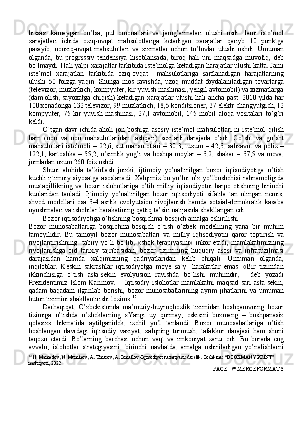 hissasi   kamaygan   bo’lsa,   pul   omonatlari   va   jamg’armalari   ulushi   usdi.   Jami   iste’mol
x arajatlari   ichida   oziq-ovqat   mahsulotlariga   ketadigan   x arajatlar   qariyb   10   punktga
pasayib,   nooziq-ovqat   mahsulotlari   va   xizmatlar   uchun   to’lovlar   ulushi   oshdi.   Umuman
olganda,   bu   progrsssiv   tendensiya   hisoblansada,   biroq   hali   uni   maqsadga   muvofiq,   deb
bo’lmaydi. Hali yalpi xarajatlar tarkibida iste’molga   ketadigan   harajatlar   ulushi   katta.   Jami
iste’mol   x arajatlari   tarkibida   oziq-ovqat     mahsulotlariga   sarflanadigan   harajatlarning
ulushi   50   foizga   yaqin.   Shunga   mos   ravishda,   uzoq   muddat   foydalaniladigan   tovarlarga
(televizor,   muzlatkich,   kompyuter, kir yuvish mashinasi, yengil avtomobil) va xizmatlarga
(dam olish,   sayoxatga   chiqish)   ketadigan   x arajatlar   ulushi   hali   ancha   past.   2010   yilda   har
100  X onadonga 132   televizor,   99   muzlatkich,   18,5 konditsioner,   37   elektr   changyutgich,   12
kompyuter,   75   kir   yuvish   mashinasi,   27,1   avtomobil,   145   mobil   aloqa   vositalari   to’g’ri
keldi.
O’tgan   davr   ichida   aholi   jon   boshiga   asosiy   iste’mol   mahsulotlari   ni   iste’mol   qilish
ham   (non   va   non   mahsulotlaridan   tashqari)   sezilarli   darajada   o’sdi.   Go’sht   va   go’sht
mahsulotlari iste’moli – 22,6, sut mahsulotlari – 30,3, tuxum – 42,3, sabzavot   va poliz –
122,1, kartoshka  – 55,2, o’simlik yog’i  va  boshqa moylar  – 3,2, shakar  –   37,5 va meva,
jumladan   uzum   260   foiz oshdi.
Shuni   alohida   ta’kidlash   joizki,   ijtimoiy   yo’naltirilgan   bozor   iqtisodiyotiga   o’tish
kuchli ijtimoiy siyosatga asoslanadi. Xalqimiz bu yo’lni o’z yo’lboshchisi   rahnamoligida
mustaqillikning   va   bozor   islohotlariga   o’tib   milliy   iqtisodiyotni   barpo   etishning   birinchi
kunlaridan   tanladi.   Ijtimoiy   yo’naltirilgan   bozor   iqtisodiyoti   sifatila   tan   olingan   nemis,
shved   modellari   esa   3-4   asrlik   evolyutsion   rivojlanish   hamda   sotsial-demokratik   kasaba
uyushmalari va ishchilar harakatining   qattiq   ta’siri   natijasida shakllangan edi.
Bozor   iqtisodiyotiga   o’tishning   bosqichma-bosqich   amalga   oshirilishi.
Bozor   munosabatlariga   bosqichma-bosqich   o’tish   o’zbek   modelining   yana   bir   muhim
tamoyilidir.   Bu   tamoyil   bozor   munosabatlari   va   milliy   iqtisodiyotni   qaror   toptirish   va
rivojlantirishning     tabiiy   yo’li   bo’lib,   «shok   terapiyasini»   inkor   etadi,   mamlakatimizning
rivojlanishga   oid   tarixiy   tajribasidan,   bozor   tizimining   huquqiy   asosi   va   infratuzilmasi
darajasidan   hamda   xalqimizning   qa driyatlaridan   kelib   chiqali.   Umuman   olganda,
inqiloblar.   Keskin   sakrashlar   iqtisodiyotga   moye   sa’y-   harakatlar   emas.   «Bir   tizimdan
ikkinchisiga   o’tish   asta-sekin   evolyusion   ravishda   bo’lishi   muhimdir,   -   deb   yozadi
Prezidentimiz   Islom   Karimov.   –   Iqtisodiy   islohotlar   mamlakatni   maqsad   sari   asta-sekin,
qadam-baqadam   ilgarilab   borishi,   bozor   munosabatlarining   ayrim   jihatlarini   va   umuman
butun tizimini shakllantirishi   lozim». 12
Darhaqiqat,   O’zbekistonda   ma’muriy-buyruqbozlik   tizimidan   boshqaruvning   bozor
tizimiga   o’tishda   o’zbeklarning   «Yangi   uy   qurmay,   eskisini   buzmang   –   boshpanasiz
qolasiz»   hikmatida   aytilganidek,   izchil   yo’l   tanlandi.   Bozor   munosabatlariga   o’tish
boshlangan   davrdagi   iqtisodiy   vaziyat,   xalqning   turmush,   tafakkur   darajasi   ham   shuni
taqozo   etardi.   Bo’larning   barchasi   uchun   vaqt   va   imkoniyat   zarur   edi.   Bu   borada   eng
avvalo,   islohotlar   strategiyasini,   birinchi   navbatda,   amalga   oshiriladigan   yo’nalishlarni
12
 H. Mamedov, N. Muminov, A. Umarov, A. Ismailov -Iqtisodiyot nazariyasi: darslik. Toshkent: “BOOKMANY PRINT” 
nashriyoti, 2022.
 PAGE   \* MERGEFORMAT 6 