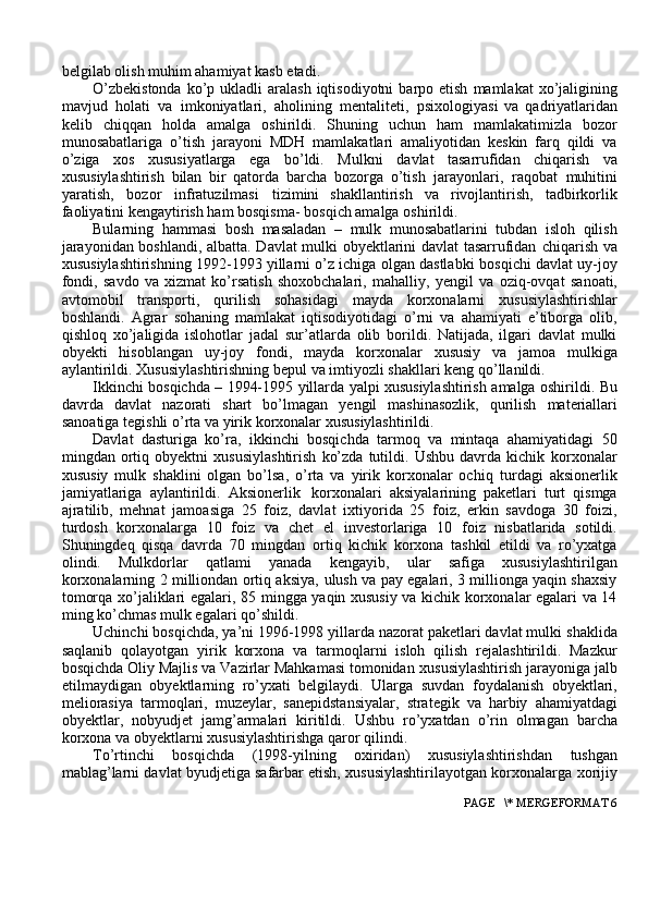 belgilab olish muhim ahamiyat kasb   etadi.
O’zbekistonda   ko’p   ukladli   aralash   iqtisodiyotni   barpo   etish   mamlakat   xo’jaligining
mavjud   holati   va   imkoniyatlari,   aholining   mentaliteti,   psixologiyasi   va   qadriyatlaridan
kelib   chiqqan   holda   amalga   oshirildi.   Shuning   uchun   ham   mamlakatimizla   bozor
munosabatlariga   o’tish   jarayoni   MDH   mamlakatlari   amaliyotidan   keskin   farq   qildi   va
o’ziga   xos   xususiyatlarga   ega   bo’ldi.   Mulkni   davlat   tasarrufidan   chiqarish   va
xususiylashtirish   bilan   bir   qatorda   barcha   bozorga   o’tish   jarayonlari,   raqobat   muhitini
yaratish,   bozor   infratuzilmasi   tizimini   shakllantirish   va   rivojlantirish,   tadbirkorlik
faoliyatini kengaytirish ham bosqisma-   bosqich amalga oshirildi.
Bularning   hammasi   bosh   masaladan   –   mulk   munosabatlarini   tubdan   isloh   qilish
jarayonidan boshlandi, albatta. Davlat mulki obyektlarini davlat tasarrufidan   chiqarish va
xususiylashtirishning 1992-1993 yillarni o’z ichiga olgan dastlabki   bosqichi davlat uy-joy
fondi,   savdo   va   xizmat   ko’rsatish   shoxobchalari,   mahalliy,   yengil   va   oziq-ovqat   sanoati,
avtomobil   transporti,   qurilish   sohasidagi   mayda   korxonalarni   xususiylashtirishlar
boshlandi.   Agrar   sohaning   mamlakat   iqtisodiyotidagi   o’rni   va   ahamiyati   e’tiborga   olib,
qishloq   xo’jaligida   islohotlar   jadal   sur’atlarda   olib   borildi.   Natijada,   ilgari   davlat   mulki
obyekti   hisoblangan   uy-joy   fondi,   mayda   korxonalar   xususiy   va   jamoa   mulkiga
aylantirildi.   Xususiylashtirishning   bepul va   imtiyozli shakllari keng   qo’llanildi.
Ikkinchi   bosqichda   –   1994-1995   yillarda   yalpi   xususiylashtirish   amalga   oshirildi.   Bu
davrda   davlat   nazorati   shart   bo’lmagan   yengil   mashinasozlik,   qurilish   materiallari
sanoatiga   tegishli   o’rta   va   yirik   korxonalar   xususiylashtirildi.
Davlat   dasturiga   ko’ra,   ikkinchi   bosqichda   tarmoq   va   mintaqa   ahamiyatidagi   50
mingdan   ortiq   obyektni   xususiylashtirish   ko’zda   tutildi.   Ushbu   davrda   kichik   korxonalar
xususiy   mulk   shaklini   olgan   bo’lsa,   o’rta   va   yirik   korxonalar   ochiq   turdagi   aksionerlik
jamiyatlariga   aylantirildi.   Aksionerlik   korxonalari   aksiyalarining   paketlari   turt   qismga
ajratilib,   mehnat   jamoasiga   25   foiz,   davlat   ixtiyorida   25   foiz,   erkin   savdoga   30   foizi,
turdosh   korxonalarga   10   foiz   va   chet   el   investorlariga   10   foiz   nisbatlarida   sotildi.
Shuningdeq   qisqa   davrda   70   mingdan   ortiq   kichik   korxona   tashkil   etildi   va   ro’yxatga
olindi.   Mulkdorlar   qatlami   yanada   kengayib,   ular   safiga   xususiylashtirilgan
korxonalarning 2 milliondan ortiq aksiya,   ulush va pay egalari, 3 millionga yaqin shaxsiy
tomorqa xo’jaliklari egalari, 85   mingga yaqin xususiy va kichik korxonalar egalari va 14
ming ko’chmas mulk   egalari qo’shildi.
Uchinchi bosqichda, ya’ni 1996-1998 yillarda nazorat paketlari davlat mulki   shaklida
saqlanib   qolayotgan   yirik   korxona   va   tarmoqlarni   isloh   qilish   rejalashtirildi.   Mazkur
bosqichda Oliy Majlis va Vazirlar Mahkamasi tomonidan   xususiylashtirish   jarayoniga   jalb
etilmaydigan   obyektlarning   ro’yxati   belgilaydi.   Ularga   suvdan   foydalanish   obyektlari,
meliorasiya   tarmoqlari,   muzeylar,   sanepidstansiyalar,   strategik   va   harbiy   ahamiyatdagi
obyektlar,   nobyudjet   jamg’armalari   kiritildi.   Ushbu   ro’yxatdan   o’rin   olmagan   barcha
korxona   va   obyektlarni xususiylashtirishga   qaror   qilindi.
To’rtinchi   bosqichda   (1998-yilning   oxiridan)   xususiylashtirishdan   tushgan
mablag’larni davlat byudjetiga safarbar etish, xususiylashtirilayotgan korxonalarga   xorijiy
 PAGE   \* MERGEFORMAT 6 