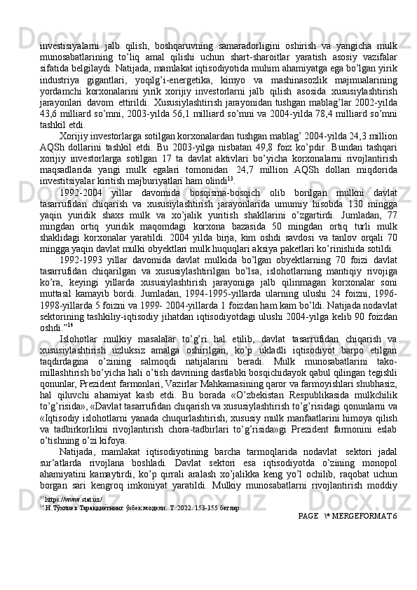 investisiyalarni   jalb   qilish,   boshqaruvning   samaradorligini   oshirish   va   yangicha   mulk
munosabatlarining   to’liq   amal   qilishi   uchun   shart-sharoitlar   yaratish   asosiy   vazifalar
sifatida   belgilaydi.   Natijada,   mamlakat   iqtisodiyotida   muhim   ahamiyatga ega bo’lgan yirik
industriya   gigantlari,   yoqilg’i-energetika,   kimyo   va   mashinasozlik   majmualarining
yordamchi   korxonalarini   yirik   xorijiy   investorlarni   jalb   qilish   asosida   xususiylashtirish
jarayonlari   davom   ettirildi.   Xususiylashtirish jarayonidan tushgan mablag’lar 2002-yilda
43,6 milliard so’mni, 2003-yilda 56,1   milliard so’mni va   2004-yilda   78,4 milliard   so’mni
tashkil etdi.
Xorijiy investorlarga sotilgan korxonalardan tushgan mablag’ 2004-yilda 24,3   million
AQSh   dollarini   tashkil   etdi.   Bu   2003-yilga   nisbatan   49,8   foiz   ko’pdir.   Bundan   tashqari
xorijiy   investorlarga   sotilgan   17   ta   davlat   aktivlari   bo’yicha   korxonalarni   rivojlantirish
maqsadlarida   yangi   mulk   egalari   tomonidan   24,7   million   AQSh   dollari   miqdorida
investitsiyalar   kiritish   majburiyatlari   ham   olindi 13
.
1992-2004   yillar   davomida   bosqisma-bosqich   olib   borilgan   mulkni   davlat
tasarrufidan   chiqarish   va   xususiylashtirish   jarayonlarida   umumiy   hisobda   130   mingga
yaqin   yuridik   shaxs   mulk   va   xo’jalik   yuritish   shakllarini   o’zgartirdi.   Jumladan,   77
mingdan   ortiq   yuridik   maqomdagi   korxona   bazasida   50   mingdan   ortiq   turli   mulk
shaklidagi   korxonalar   yaratildi.   2004   yilda   birja,   kim   oshdi   savdosi   va   tanlov   orqali   70
mingga yaqin davlat mulki obyektlari mulk huquqlari aksiya   paketlari ko’rinishida   sotildi.
1992-1993   yillar   davomida   davlat   mulkida   bo’lgan   obyektlarning   70   foizi   davlat
tasarrufidan   chiqarilgan   va   xususiylashtirilgan   bo’lsa,   islohotlarning   mantiqiy   rivojiga
ko’ra,   keyingi   yillarda   xususiylashtirish   jarayoniga   jalb   qilinmagan   korxonalar   soni
muttasil   kamayib   bordi.   Jumladan,   1994-1995-yillarda   ularning   ulushi   24   foizni,   1996-
1998-yillarda 5 foizni va 1999- 2004-yillarda 1   foizdan ham kam bo’ldi. Natijada nodavlat
sektorining tashkiliy-iqtisodiy jihatdan   iqtisodiyotdagi ulushi   2004-yilga   kelib 90   foizdan
oshdi.” 14
Islohotlar   mulkiy   masalalar   to’g’ri   hal   etilib,   davlat   tasarrufidan   chiqarish   va
xususiylashtirish   uzluksiz   amalga   oshirilgan,   ko’p   ukladli   iqtisodiyot   barpo   etilgan
taqdirdagina   o’zining   salmoqdi   natijalarini   beradi.   Mulk   munosabatlarini   tako-
millashtirish bo’yicha hali o’tish davrining dastlabki bosqichidayok qabul qilingan   tegishli
qonunlar,   Prezident   farmonlari,   Vazirlar   Mahkamasining  q aror   va   farmoyishlari shubhasiz,
hal   qiluvchi   ahamiyat   kasb   etdi.   Bu   borada   «O’zbekistan   Respublikasida   mulkchilik
to’g’risida»,   «Davlat   tasarrufidan   chiqarish   va   xususiylashtirish   to’g’risidagi   qonunlarni   va
«Iqtisodiy   islohotlarni   yanada   chuqurlashtirish,   xususiy   mulk   manfaatlarini   himoya   qilish
va   tadbirkorlikni   rivojlantirish   chora-tadbirlari   to’g’risida»gi   Prezident   farmonini   eslab
o’tishning   o’zi kifoya.
Natijada,   mamlakat   iqtisodiyotining   barcha   tarmoqlarida   nodavlat   sektori   jadal
sur’atlarda   rivojlana   boshladi.   Davlat   sektori   esa   iqtisodiyotda   o’zining   monopol
ahamiyatini   kamaytirdi,   ko’p   qirrali   aralash   xo’jalikka   keng   yo’l   ochilib,   raqobat   uchun
borgan   sari   kengroq   imkoniyat   yaratildi.   Mulkiy   munosabatlarni   rivojlantirish   moddiy
13
  https://www.stat.uz/
14
 Н.Тўхлиев   Тараққиеaтнинг   ўзбек   модели.   Т.:2022.   153-155   бетлар
 PAGE   \* MERGEFORMAT 6 
