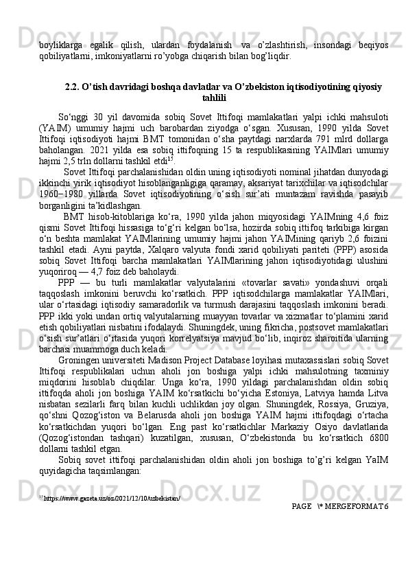boyliklarga   egalik   qilish,   ulardan   foydalanish   va   o’zlashtirish,   insondagi   beqiyos
qobiliyatlarni, imkoniyatlarni ro’yobga chiqarish   bilan bog’liqdir.
2.2. O’tish davridagi boshqa davlatlar va O’zbekiston iqtisodiyotining qiyosiy
tahlili
So‘nggi   30   yil   davomida   sobiq   Sovet   Ittifoqi   mamlakatlari   yalpi   ichki   mahsuloti
(YAIM)   umumiy   hajmi   uch   barobardan   ziyodga   o‘sgan.   Xususan,   1990   yilda   Sovet
Ittifoqi   iqtisodiyoti   hajmi   BMT   tomonidan   o‘sha   paytdagi   narxlarda   791   mlrd   dollarga
baholangan.   2021   yilda   esa   sobiq   ittifoqning   15   ta   respublikasining   YAIMlari   umumiy
hajmi 2,5 trln dollarni tashkil etdi 15
.
Sovet Ittifoqi parchalanishidan oldin uning iqtisodiyoti nominal jihatdan dunyodagi
ikkinchi yirik iqtisodiyot hisoblanganligiga qaramay, aksariyat tarixchilar va iqtisodchilar
1960−1980   yillarda   Sovet   iqtisodiyotining   o‘sish   sur’ati   muntazam   ravishda   pasayib
borganligini ta’kidlashgan.
BMT   hisob-kitoblariga   ko‘ra,   1990   yilda   jahon   miqyosidagi   YAIMning   4,6   foiz
qismi   Sovet   Ittifoqi  hissasiga  to‘g‘ri   kelgan bo‘lsa,  hozirda sobiq  ittifoq  tarkibiga  kirgan
o‘n   beshta   mamlakat   YAIMlarining   umumiy   hajmi   jahon   YAIMining   qariyb   2,6   foizini
tashkil   etadi.   Ayni   paytda,   Xalqaro   valyuta   fondi   xarid   qobiliyati   pariteti   (PPP)   asosida
sobiq   Sovet   Ittifoqi   barcha   mamlakatlari   YAIMlarining   jahon   iqtisodiyotidagi   ulushini
yuqoriroq — 4,7 foiz deb baholaydi.
PPP   —   bu   turli   mamlakatlar   valyutalarini   «tovarlar   savati»   yondashuvi   orqali
taqqoslash   imkonini   beruvchi   ko‘rsatkich.   PPP   iqtisodchilarga   mamlakatlar   YAIMlari,
ular   o‘rtasidagi  iqtisodiy  samaradorlik va  turmush  darajasini  taqqoslash   imkonini  beradi.
PPP ikki yoki undan ortiq valyutalarning muayyan tovarlar va xizmatlar to‘plamini xarid
etish qobiliyatlari nisbatini ifodalaydi. Shuningdek, uning fikricha, postsovet mamlakatlari
o‘sish   sur’atlari   o‘rtasida   yuqori   korrelyatsiya   mavjud   bo‘lib,   inqiroz   sharoitida   ularning
barchasi muammoga duch keladi.
Groningen universiteti Madison Project Database loyihasi mutaxassislari sobiq Sovet
Ittifoqi   respublikalari   uchun   aholi   jon   boshiga   yalpi   ichki   mahsulotning   taxminiy
miqdorini   hisoblab   chiqdilar.   Unga   ko‘ra,   1990   yildagi   parchalanishdan   oldin   sobiq
ittifoqda   aholi   jon   boshiga   YAIM   ko‘rsatkichi   bo‘yicha   Estoniya,   Latviya   hamda   Litva
nisbatan   sezilarli   farq   bilan   kuchli   uchlikdan   joy   olgan.   Shuningdek,   Rossiya,   Gruziya,
qo‘shni   Qozog‘iston   va   Belarusda   aholi   jon   boshiga   YAIM   hajmi   ittifoqdagi   o‘rtacha
ko‘rsatkichdan   yuqori   bo‘lgan.   Eng   past   ko‘rsatkichlar   Markaziy   Osiyo   davlatlarida
(Qozog‘istondan   tashqari)   kuzatilgan,   xususan,   O‘zbekistonda   bu   ko‘rsatkich   6800
dollarni tashkil etgan. 
Sobiq   sovet   ittifoqi   parchalanishidan   oldin   aholi   jon   boshiga   to’g’ri   kelgan   YaIM
quyidagicha taqsimlangan:
15
 https://www.gazeta.uz/oz/2021/12/10/uzbekistan/
 PAGE   \* MERGEFORMAT 6 