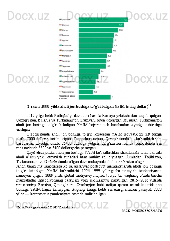 2-rasm. 1990-yilda  aholi jon boshiga to’g’ri kelgan YaIM (ming dollar) 16
2019 yilga kelib Boltiqbo‘yi davlatlari hamda Rossiya yetakchilikni saqlab qolgan.
Qozog‘iston, Belarus va Turkmaniston Gruziyani ortda qoldirgan. Xususan, Turkmaniston
aholi   jon   boshiga   to‘g‘ri   keladigan   YAIM   hajmini   uch   barobardan   ziyodga   oshirishga
erishgan.
O‘zbekistonda   aholi   jon   boshiga   to‘g‘ri   keladigan   YAIM   ko‘rsatkichi   2,9   foizga
o‘sib,   7000   dollarni   tashkil   etgan.   Taqqoslash   uchun,   Qozog‘istonda   bu   ko‘rsatkich   ikki
barobardan   ziyodga   oshib,   26400   dollarga   yetgan.   Qirg‘iziston   hamda   Tojikistonda   esa
mos ravishda 5300 va 3400 dollargacha pasaygan.
Qayd etish joizki, aholi jon boshiga YAIM ko‘rsatkichlari shakllanishi dinamikasida
aholi   o‘sish   yoki   kamayish   sur’atlari   ham   muhim   rol   o‘ynagan.   Jumladan,   Tojikiston,
Turkmaniston va O‘zbekistonda o‘tgan davr mobaynida aholi soni keskin o‘sgan.
Jahon   banki   ma’lumotlariga   ko‘ra,   aksariyat   postsovet   mamlakatlarida   aholi   jon   boshiga
to‘g‘ri   keladigan   YAIM   ko‘rsatkichi   1996−1999   yillargacha   pasayish   tendensiyasini
namoyon   qilgan.   2009   yilda   global   moliyaviy   inqiroz   tufayli   bir   vaqtning   o‘zida   barcha
mamlakatlar   iqtisodiyotining   pasayishi   yoki   sekinlashuvi   kuzatilgan.   2015−2016   yillarda
mintaqaning   Rossiya,   Qozog‘iston,   Ozarbayjon   kabi   neftga   qaram   mamlakatlarida   jon
boshiga   YAIM   hajmi   kamaygan.   Bugungi   kunga   kelib   esa   oxirgi   sinxron   pasayish   2020
yilda — koronavirus pandemiyasi davrida sodir bo‘lgan.
16
 https://www.gazeta.uz/oz/2021/12/10/uzbekistan/
 PAGE   \* MERGEFORMAT 6 