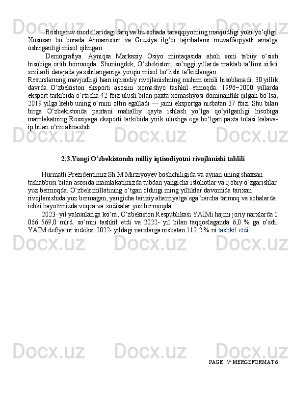 Boshqaruv modellaridagi farq va bu sohada taraqqiyotning mavjudligi yoki yo‘qligi.
Xususan   bu   borada   Armaniston   va   Gruziya   ilg‘or   tajribalarni   muvaffaqiyatli   amalga
oshirganligi misol qilingan.
Demografiya.   Ayniqsa   Markaziy   Osiyo   mintaqasida   aholi   soni   tabiiy   o‘sish
hisobiga ortib bormoqda. Shuningdek, O‘zbekiston, so‘nggi yillarda maktab ta’limi sifati
sezilarli darajada yaxshilanganiga yorqin misol bo‘lishi ta’kidlangan.
Resurslarning   mavjudligi   ham   iqtisodiy   rivojlanishning   muhim   omili   hisoblanadi . 30  yillik
davrda   O ‘ zbekiston   eksporti   asosini   xomashyo   tashkil   etmoqda .   1996−2000   yillarda
eksport   tarkibida   o ‘ rtacha  42  foiz   ulush   bilan   paxta   xomashyosi   dominantlik   qilgan   bo ‘ lsa ,
2019  yilga   kelib   uning   o ‘ rnini   oltin   egalladi  —  jami   eksportga   nisbatan  37  foiz .  Shu   bilan
birga   O ‘ zbekistonda   paxtani   mahalliy   qayta   ishlash   yo ‘ lga   qo ‘ yilganligi   hisobiga
mamlakatning   Rossiyaga   eksporti   tarkibida   yirik   ulushga   ega   bo ‘ lgan   paxta   tolasi   kalava -
ip   bilan   o ‘ rin   almashdi .
2.3.Yangi O‘zbekistonda milliy iqtisodiyotni rivojlanishi tahlili
Hurmatli Prezidentimiz Sh.M.Mirziyoyev boshchiligida va aynan uning shaxsan 
tashabbusi bilan asosida mamlakatimizda tubdan yangicha islohotlar va ijobiy o‘zgarishlar
yuz bermoqda. O‘zbek millatining o‘tgan oldingi ming yilliklar davomida tarixan 
rivojlanishida yuz bermagan, yangicha tarixiy ahamiyatga ega barcha tarmoq va sohalarda 
ichki hayotimizda voqea va xodisalar   yuz   bermoqda.
2023- yil yakunlariga ko‘ra, O‘zbekiston Respublikasi YAIMi hajmi joriy narxlarda 1
066   569,0   mlrd.   so‘mni   tashkil   etdi   va   2022-   yil   bilan   taqqoslaganda   6,0   %   ga   o‘sdi.
YAIM deflyator indeksi 2022- yildagi narxlarga nisbatan 112,2 % ni t ashkil   etdi.
 PAGE   \* MERGEFORMAT 6 