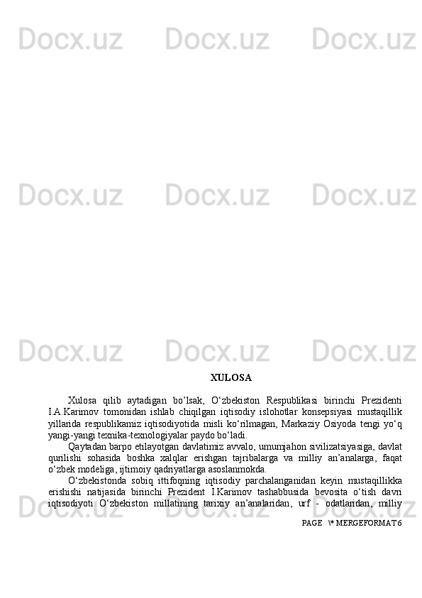 XULOSA
Xulosa   qilib   aytadigan   bo ’ lsak ,   O ‘ zbekiston   Respublikasi   birinchi   Prezidenti
I . A . Karimov   tomonidan   ishlab   chiqilgan   iqtisodiy   islohotlar   konsepsiyasi   mustaqillik
yillarida   respublikamiz   iqtisodiyotida   misli   ko ‘ rilmagan ,   Markaziy   Osiyoda   tengi   yo ‘ q
yangi - yangi   texnika - texnologiyalar   paydo   bo ‘ ladi .
Qaytadan   barpo   etilayotgan   davlatimiz   avvalo ,  umumjahon   sivilizatsiyasiga ,  davlat
qurilishi   sohasida   boshka   xalqlar   erishgan   tajribalarga   va   milliy   an ’ analarga ,   faqat
o ‘ zbek   modeliga ,  ijtimoiy   qadriyatlarga   asoslanmokda .
O ‘ zbekistonda   sobiq   ittifoqning   iqtisodiy   parchalanganidan   keyin   mustaqillikka
erishishi   natijasida   birinchi   Prezident   I . Karimov   tashabbusida   bevosita   o ‘ tish   davri
iqtisodiyoti   O ‘ zbekiston   millatining   tarixiy   an ’ analaridan ,   urf   -   odatlaridan ,   milliy
 PAGE   \* MERGEFORMAT 6 