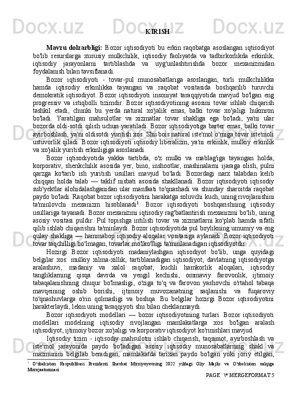 KIRISH
Mavzu   dolzarbligi:   Bozor   iqtisodiyoti   bu   erkin   raqobatga   asoslangan   iqtisodiyot
bo'lib   resurslarga   xususiy   mulkchilik,   iqtisodiy   faoliyatda   va   tadbirkorlikda   erkinlik,
iqtisodiy   jarayonlarni   tartiblashda   va   uyg'unlashtirishda   bozor   mexanizmidan
foydalanish bilan tavsiflanadi.
Bozor   iqtisodiyoti   -   tovar-pul   munosabatlariga   asoslangan,   turli   mulkchilikka
hamda   iqtisodiy   erkinlikka   tayangan   va   raqobat   vositasida   boshqarilib   turuvchi
demokratik   iqtisodiyot.   Bozor   iqtisodiyoti   insoniyat   taraqqiyotida   mavjud   bo'lgan   eng
progressiv   va   istiqbolli   tizimdir.   Bozor   iqtisodiyotining   asosini   tovar   ishlab   chiqarish
tashkil   etadi,   chunki   bu   yerda   natural   xo'jalik   emas,   balki   tovar   xo'jaligi   hukmron
bo'ladi.   Yaratilgan   mahsulotlar   va   xizmatlar   tovar   shakliga   ega   bo'ladi,   ya'ni   ular
bozorda oldi-sotdi qilish uchun yaratiladi. Bozor iqtisodiyotiga barter emas, balki tovar
ayirboshlash, ya'ni oldisotdi yuritish xos. Shu bois natural iste'mol o'rniga tovar iste'moli
ustuvorlik qiladi. Bozor iqtisodiyoti iqtisodiy liberalizm, ya'ni erkinlik, mulkiy erkinlik
va xo'jalik yuritish erkinligiga asoslanadi.
Bozor   iqtisodiyotida   yakka   tartibda,   o'z   mulki   va   mablag'iga   tayangan   holda,
korporativ,   sherikchilik   asosida   yer,   bino,   inshootlar,   mashinalarni   ijaraga   olish,   pulni
qarzga   ko'tarib   ish   yuritish   usullari   mavjud   bo'ladi.   Bozordagi   narx   talabdan   kelib
chiqqan   holda   talab   —   taklif   nisbati   asosida   shakllanadi.   Bozor   iqtisodiyoti   iqtisodiy
sub'yektlar   alohidalashganidan   ular   manfaati   to'qnashadi   va   shunday   sharoitda   raqobat
paydo bo'ladi. Raqobat bozor iqtisodiyotini harakatga soluvchi kuch, uning rivojlanishini
ta'minlovchi   mexanizm   hisoblanadi 1
.   Bozor   iqtisodiyoti   boshqarishning   iqtisodiy
usullariga tayanadi. Bozor mexanizmi iqtisodiy rag'batlantirish mexanizmi bo'lib, uning
asosiy   vositasi   puldir.   Pul   topishga   intilish   tovar   va   xizmatlarni   ko'plab   hamda   sifatli
qilib ishlab chiqarishni ta'minlaydi. Bozor iqtisodiyotida pul boylikning umumiy va eng
qulay   shakliga   —   hammabop   iqtisodiy   aloqalar   vositasiga   aylanadi.   Bozor   iqtisodiyoti
tovar taqchilligi bo'lmagan, tovarlar mo'lko'lligi ta'minlanadigan iqtisodiyotdir.
Hozirgi   Bozor   iqtisodiyoti   madaniylashgan   iqtisodiyot   bo'lib,   unga   quyidagi
belgilar   xos:   mulkiy   xilma-xillik,   tartiblanadigan   iqtisodiyot,   davlatning   iqtisodiyotga
aralashuvi,   madaniy   va   xalol   raqobat,   kuchli   hamkorlik   aloqalari,   iqtisodiy
tangliklarning   qisqa   davrda   va   yengil   kechishi,   ommaviy   farovonlik,   ijtimoiy
tabaqalanishning   chuqur   bo'lmasligi,   o'ziga   to'q   va   farovon   yashovchi   o'rtahol   tabaqa
mavqeining   oshib   borishi,   ijtimoiy   muvozanatning   saqlanishi   va   fuqaroviy
to'qnashuvlarga   o'rin   qolmasligi   va   boshqa.   Bu   belgilar   hozirgi   Bozor   iqtisodiyotini
harakterlaydi, lekin uning taraqqiyoti shu bilan cheklanmaydi.
Bozor   iqtisodiyoti   modellari   —   bozor   iqtisodiyotining   turlari.   Bozor   iqtisodiyoti
modellari   modelning   iqtisodiy   rivojlangan   mamlakatlarga   xos   bo'lgan   aralash
iqtisodiyot, ijtimoiy bozor xo'jaligi va korporativ iqtisodiyot ko'rinishlari mavjud.
Iqtisodiy   tizim   -   iqtisodiy   mahsulotni   ishlab   chiqarish,   taqsimot,   ayirboshlash   va
iste'mol   jarayonida   paydo   bo'ladigan   asosiy   iqtisodiy   munosabatlarning   shakl   va
mazmunini   belgilab   beradigan,   mamlakatda   tarixan   paydo   bo'lgan   yoki   joriy   etilgan,
1
  O‘zbekiston   Respublikasi   Prezidenti   Shavkat   Mirziyoyevning   2022   yildagi   Oliy   Majlis   va   O‘zbekiston   xalqiga
Murojaatnomasi
 PAGE   \* MERGEFORMAT 5 