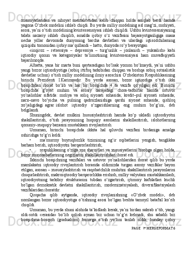 xususiyatlaridan   va   nihoyat   mentalitetidan   kelib   chiqqan   holda   aniqlab   berdi   hamda
yagona   O ‘ zbek   modelini   ishlab   chiqdi .  Bu yerda milliy modelning asl mag‘zi, mohiyati,
asosi, ya’ni o‘tish modelining kvintessensiyasi ishlab chiqildi. Ushbu kvintessensiyaning
talabi   nazariy   ishlab   chiqilib,   amalda   ijobiy   o‘z   vazifasini   bajarayotganligiga   mana
necha   yillar   davomida   dunyoning   barcha   davlatlari   va   ulardagi   iqtisodchilarning
qiziqishi tomonidan ijobiy ma’qullandi – hatto, dunyoda ro‘y berayotgan
«inqiroz   –   retsessiya   –   depressiya   –   turg‘unlik   –   jonlanish   –   yuksalish»   kabi
iqtisodiy   qonun   va   kategoriyalar   ta’limotining   kvintessensiyasi   ham   muvafaqiyatli
bajarilmoqda.
Albatta,   yana   bir   marta   buni   qaytaradigan   bo‘lsak   yomon   bo‘lmaydi,   ya’ni   ushbu
yangi bozor iqtisodiyotiga (sobiq ittifoq tarkibidan chiqqan va boshqa sobiq sotsialistik
davlatlar uchun) o‘tish milliy modelining ilmiy asoschisi O‘zbekiston Respublikasining
birinchi   Prezidenti   I.Karimovdir.   Bu   yerda   asosan,   bozor   iqtisodiga   o‘tish   ikki
bosqichdan   iborat   bo‘lib   va   har   bir   bosqichda   4   ta   vazifa   qo‘yilgan   edi.   Birinchi
bosqichda   g‘oyat   muhim   va   asosiy   darajadagi   chora-tadbirlar   hamda   ustuvor
yo‘nalishlar   sifatida:   moliya   va   soliq   siyosati   sohasida;   kredit–pul   siyosati   sohasida;
narx–navo   bo‘yicha   va   pulning   qadrsizlanishiga   qarshi   siyosat   sohasida;   qishloq
xo‘jaligidagi   agrar   islohot     iqtisodiy     o‘zgarishlarning     eng     muhim     bo‘g‘ini,     deb
belgilandi. 
Shuningdek,   davlat   mulkini   hususiylashtirish   hamda   ko‘p   ukladli   iqtisodiyotni
shakillantirish,   o‘tish   jarayonining   huquqiy   asoslarini   shakillantirish,   islohotlarning
qonuniy–xuquqiy bazasini mustahkam rivojlantirish.
Umuman,   birinchi   bosqichda   ikkita   hal   qiluvchi   vazifani   birdaniga   amalga
oshirishga to‘g‘ri keldi:
• ma’murmy   buyruqbozlik   tizimining   og‘ir   oqibatlarini   yengish,   tanglikka
barham berish, iqtisodiyotni barqarorlashtirish;
• respublikaning o‘ziga xos sharoitlari  va xususiyatlarini  hisobga olgan holda,
bozor munosabatlarining negizlarini shakillantirishdan iborat edi.
Ikkinchi   bosqichning   vazifalari   va   ustuvor   yo‘nalishlaridan   iborat   qilib   bu   yerda
mamlakatni   iqtisodiy   rivojlantirish   borasida   oldimizda   turgan   asosiy   vazifalar   bayon
etilgan, asosan – xususiylashtirish va raqobatchilik muhitini shakillantirish jarayonlarini
chuqurlashtirish, makroiqtisodiy barqarorlikka erishish, milliy valyutani mustahkamlash;
iqtisodiyotning   tarkibiy   strukturasini   tubdan   o‘zgartirish,   ijtimoiy   kafolatlari   kuchli
bo‘lgan   demokratik   davlatni   shakillantirish,   modernizatsiyalash,   diversifikatsiyalash
vazifalaridan iboratdir.
Qisqacha   qilib   aytganda,   iqtisodiy   rivojlanishning   «O‘zbek   modeli»,   deb
nomlangan   bozor   iqtisodiyotiga   o‘tishning   asosi   bo‘lgan   beshta   tamoyil   batafsil   ko‘rib
chiqildi.
Umuman, bu yerda shuni alohida ta’kidlash kerak, ya’ni birdan sakrab o‘tib, yangi
oldi-sotdi   «erasida»   bo‘lib   qolish   aynan   biz   uchun   to‘g‘ri   kelmadi,   shu   sababli   biz
bosqichma-bosqich   (gradualizm)   bozorga   o‘tish   yo‘lini   tanlab   oldik,   bunday   ijobiy
 PAGE   \* MERGEFORMAT 6 