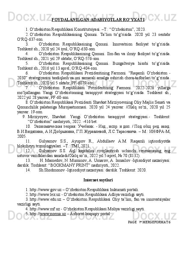 FOYDALANILGAN     ADABIYOTLAR RO’YXATI   
1. O‘zbekiston Respublikasi Konstitutsiyasi. –T.: “O‘zbekiston”, 20 23 . 
2. O‘zbekiston   Respublikasining   Qonuni .   Ta’lim   to‘g‘risida.   2020   yil   23   sentabr
O‘RQ-637-son.
3. O‘zbekiston   Respublikasining   Qonuni .   Innovatsion   faoliyat   to‘g‘risida .
Toshkent sh., 2020 yil 24 iyul, O‘RQ-630-son.  
4. O‘zbekiston   Respublikasining   Qonuni.   Ilm-fan   va   ilmiy   faoliyat   to‘g‘risida .
Toshkent sh.,   2021 yil 29 oktabr,   O‘RQ-576-son
5. O‘zbekiston   Respublikasining   Qonuni.   Buxgalteriya   hisobi   to‘g‘risida.
Toshkent sh.,   2016 yil 13   aprel,  O‘RQ-404-son.
6. O‘zbekiston   Respublikasi   Prezidentining   Farmoni.   “Raqamli   O‘zbekiston   -
2030” strategiyasini tasdiqlash va uni samarali amalga oshirish chora-tadbirlari to‘g‘risida .
Toshkent sh., 2020 yil 5 oktabr, PF-6079-son.
7. O‘zbekiston   Respublikasi   Prezidentining   Farmoni.   2022-2026   yillarga
mo‘ljallangan   Yangi   O‘zbekistonning   taraqqiyot   strategiyasi   to‘g‘risida .   Toshkent   sh.,
2022 yil 28 yanvar, PF-60-son.
8. O‘zbekiston Respublikasi Prezidenti Shavkat Mirziyoevning Oliy Majlis Senati va
Qonunchilik   palatasiga   Murojaatnomasi.   2020   yil   24   yanvar.   //Xalq   so‘zi,   2020   yil   25
yanvar. 19-son.
9. Mirziyoyev,   Shavkat.   Yangi   O‘zbekiston   taraqqiyot   strategiyasi.-   Toshkent:
“O‘zbekiston” nashriyoti, 2022. -416 bet.
10. Экономичmкая теория: Учoник. - Изд., испр. и доп. / Под общ. ред. акад.
В.И.Видяпина, А.И.Добрынина, Г.П.Журавлевой, Л.С.Тарасевича. – М.: ИНФРА-М,
2005.
11. Gulyamov   S.S.,   Ayupov   R.,   Abdullaev   A.M.   Raqamli   iqtisodiyotda
blokcheyn texnologiyalari.  – T .:  TMI, 2021.
12. Gulyamov   S.S.   Aql   kapitalini   rivojlantirish   uchinchi   renesansning   eng
ustuvor vazifalaridan sanaladi//Xalq so‘zi, 2022 yil 5 aprel, № 70 (8132).
13.  H. Mamedov, N. Muminov, A. Umarov, A. Ismailov -Iqtisodiyot nazariyasi:
darslik.  Toshkent: “BOOKMANY PRINT” nashriyoti, 2022.  
14. Sh.Shodmonov -Iqtisodiyot nazariyasi: darslik.  Toshkent: 202 0 .  
Internet saytlari
1. http://www.gov.uz – O‘zbekiston Respublikasi hukumati portali.
2. http:// www.lex.uz  - O‘zbekiston Respublikasi Adliya vazirligi sayti.
3. http://www.edu.uz   –   O‘zbekiston   Respublikasi   Oliy   ta’lim,   fan   va   innovatsiyalar
vazirligi sayti.
4. http:// www.mf.uz  - O‘zbekiston Respublikasi Moliya vazirligi sayti.
5. http:// www.norma.uz  –  A xborot-huquqiy portal
 PAGE   \* MERGEFORMAT 6 