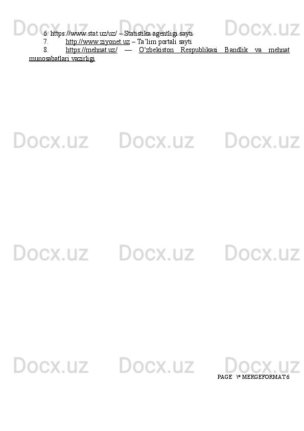 6. https://www.stat.uz/uz/  – Statistika agentligi  sayti
7. http://www.ziyonet.uz     – Ta’lim portali sayti
8. https://mehnat.uz/      —   O‘zbekiston   Respublikasi   Bandlik   va   mehnat
munosabatlari vazirligi
 PAGE   \* MERGEFORMAT 6 