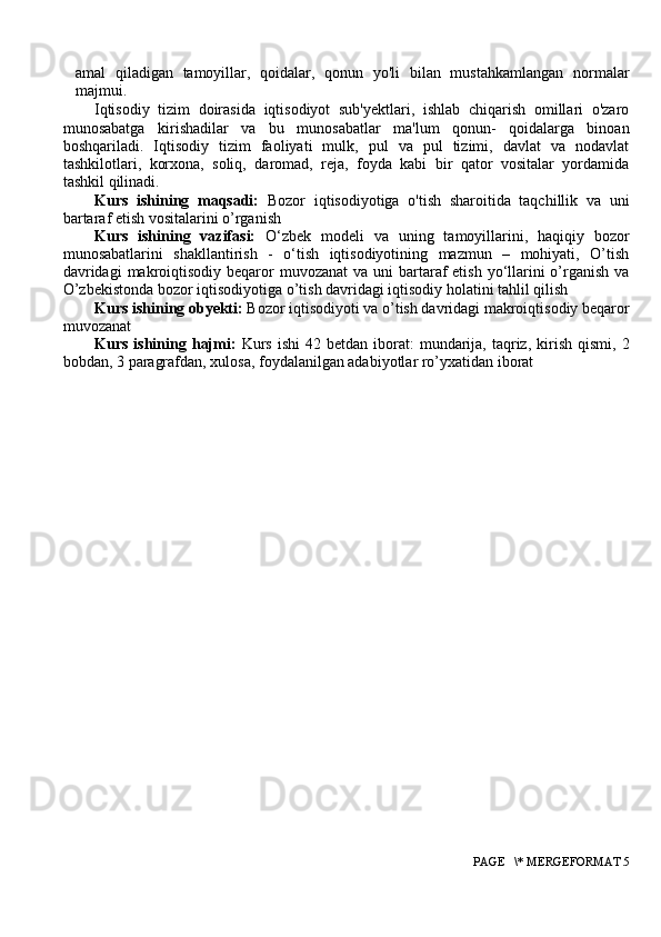 amal   qiladigan   tamoyillar,   qoidalar,   qonun   yo'li   bilan   mustahkamlangan   normalar
majmui.
Iqtisodiy   tizim   doirasida   iqtisodiyot   sub'yektlari,   ishlab   chiqarish   omillari   o'zaro
munosabatga   kirishadilar   va   bu   munosabatlar   ma'lum   qonun-   qoidalarga   binoan
boshqariladi.   Iqtisodiy   tizim   faoliyati   mulk,   pul   va   pul   tizimi,   davlat   va   nodavlat
tashkilotlari,   korxona,   soliq,   daromad,   reja,   foyda   kabi   bir   qator   vositalar   yordamida
tashkil qilinadi.
Kurs   ishining   maqsadi:   Bozor   iqtisodiyotiga   o'tish   sharoitida   taqchillik   va   uni
bartaraf etish vositalarini o’rganish
Kurs   ishining   vazifasi:   O‘zbek   modeli   va   uning   tamoyillarini,   haqiqiy   bozor
munosabatlarini   shakllantirish   -   o‘tish   iqtisodiyotining   mazmun   –   mohiyati,   O’tish
davridagi  makrоiqtisоdiy beqarоr  muvоzanat  va uni  bartaraf  etish  yo‘llarini  o’rganish  va
O’zbekistonda bozor iqtisodiyotiga o’tish davridagi iqtisodiy holatini tahlil qilish
Kurs ishining obyekti:  Bozor iqtisodiyoti va o’tish davridagi makrоiqtisоdiy beqarоr
muvоzanat
Kurs  ishining  hajmi:   Kurs   ishi  42  betdan   iborat:  mundarija,  taqriz,  kirish  qismi,   2
bobdan, 3 paragrafdan, xulosa, foydalanilgan adabiyotlar ro’yxatidan iborat
 PAGE   \* MERGEFORMAT 5 