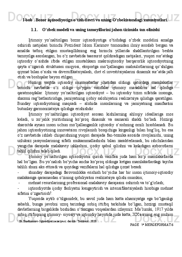 I-bob . Bozor iqtisodiyotiga o‘tish davri va uning O‘zbekistondagi xususiyatlari.
1.1. O‘zbek modeli   va   uning tamoyillarini jahon   tizimida tan   olinishi
Ijtimoiy   yo‘naltirilgan   bozor   iqtisodiyotiga   o‘tishdagi   o‘zbek   modelini   amalga
oshirish   natijalari   birinchi   Prezident   Islom   Karimov   tomonidan   ilmiy   asoslab   bergan   va
amalda   tatbiq   etilgan   mustaqillikning   eng   birinchi   yillarida   shakllantirilgan   beshta
tamoyilga asoslangan, bu o‘z navbatida taassurot qoldiradigan natijalari, yuqori sur’atdagi
iqtisodiy   o‘sishda   ifoda   etilgan   mustahkam   makroiqtisodiy   barqarorlik   iqtisodiyotning
qayta   o‘zgarish   strukturasi   miqyosi,   eksportga   mo‘ljallangan   mahsulotlarning   qo‘shilgan
qiymat bilan o‘sishi va diversifikatsiyalash, chet el investitsiyalarini dinamik sur’atda jalb
etish va boshqalar bayon etilgan.
Hozirgi   vaqtda   iqtisodiy   munosabatlar   jihatidan   oldingi   qatordagi   mamlakatlar
birinchi   navbatda   o‘z   oldiga   qo‘ygan   vazifalar   ijtimoiy   masalalrni   xal   qilishga
qaratmoqdalar.   Ijtimoiy   yo‘naltirilgan   iqtisodiyot   –   bu   iqtisodiy   tizim   sifatida   insonga,
shaxsni  rag‘batlantirishga, jamiyatning ijobiy salohiyatini realizatsiya qilishga qaratilgan.
Bunday   iqtisodiyotning   maqsadi   –   alohida   insonlarning   va   jamiyatning   manfaatini
butunlay garmonizatsiya qilishga erishishdir.
Ijtimoiy   yo‘naltirilgan   iqtisodiyot   asosan   kishilarning   ahloqiy   ideallariga   mos
keladi,   u   xo‘jalik   yuritishning   ko‘proq   dinamik   va   samarali   shakli   bo‘ladi.   Hozirgi
sharoitda   aynan   inson   uchun   mo‘ljallanganlik   iqtisodiy   o‘sishning   omili   hisoblanadi.   Bu
jahon   iqtisodiyotining   innovatsion   rivojlanish   bosqichiga   kirganligi   bilan   bog‘liq,   bu   esa
o‘z navbatida ishlab chiqarishning yuqori darajada fan-texnika asosida rivojlanishi, uning
uzluksiz   jarayonlarining   sifatli   mukammallashishi   bilan   xarakterlanadi,   bu   ishchilaridan
yangicha   darajada   malakaviy   ishlashini,   ijodiy   qabul   qilishni   va   keladigan   axborotlarni
tahlil qilishni talab qiladi.
Ijtimoiy   yo‘naltirilgan   iqtisodiyotni   qurish   vazifasi   juda   ham   ko‘p   mamlakatlarda
hal bo‘lgan. Bu yo‘nalish bo‘yicha ancha ko‘proq oldinga ketgan mamlakatlardagi tajriba
tahlili shuni aks ettiradi va quyidagi vazifalarni hal qilishga ijozat beradi:
- shunday   darajadagi   farovonlikka   erishish   bo‘yicha   har   bir   inson   ijtimoiy-iqtisodiy
malakasiga qaramasdan o‘zining qobiliyatini realizatsiya qilishi mumkin;
 - mehnat resurslarining professional-malakaviy darajasini oshirish va to‘g‘irlash;
- iqtisodiyotda   ijodiy   faoliyatni   kengaytirish   va  intensifikatsiyalash   hisobiga   mehnat
sifatini o‘zgartirish 2
.
Yuqorida   aytib   o‘tilganidek,   bu   savol   juda   ham   katta   ahamiyatga   ega   bo‘lganligi
sababli,   bunga   javobni   uzoq   tarixdagi   sobiq   ittifoq   tarkibida   bo‘lgan,   hozirgi   mustaqil
davlatlarning birgalikda boshidan o‘tkazgan voqealardan izlaymiz. Ma’lumki, 1917 yilda
sobiq ittifoqning ijtimoiy- siyosiy va iqtisodiy hayotida juda katta, XX asrning eng muhim
2
 Sh.Shodmonov -Iqtisodiyot nazariyasi: darslik. Toshkent: 2020.
 PAGE   \* MERGEFORMAT 6 