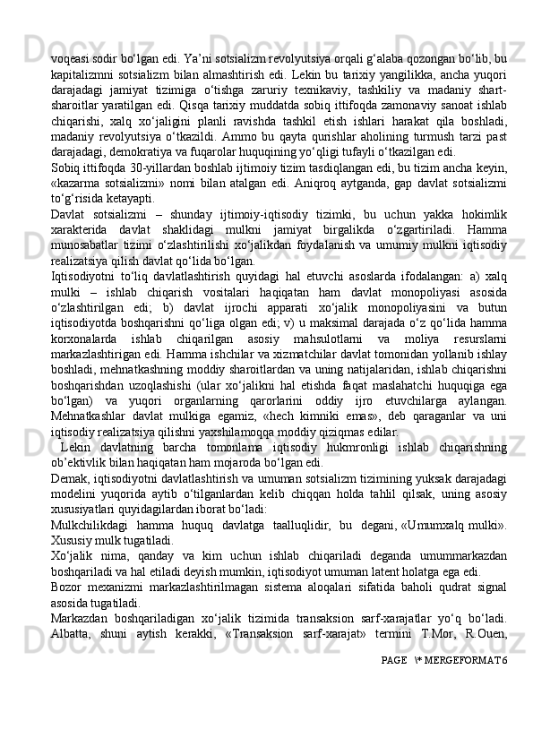 voqeasi sodir bo‘lgan edi. Ya’ni sotsializm revolyutsiya orqali g‘alaba qozongan bo‘lib, bu
kapitalizmni   sotsializm   bilan   almashtirish   edi.   Lekin   bu   tarixiy   yangilikka,   ancha   yuqori
darajadagi   jamiyat   tizimiga   o‘tishga   zaruriy   texnikaviy,   tashkiliy   va   madaniy   shart-
sharoitlar yaratilgan edi. Qisqa tarixiy muddatda sobiq ittifoqda zamonaviy sanoat  ishlab
chiqarishi,   xalq   xo‘jaligini   planli   ravishda   tashkil   etish   ishlari   harakat   qila   boshladi,
madaniy   revolyutsiya   o‘tkazildi.   Ammo   bu   qayta   qurishlar   aholining   turmush   tarzi   past
darajadagi, demokratiya va fuqarolar huquqining yo‘qligi tufayli o‘tkazilgan edi.
Sobiq ittifoqda 30-yillardan boshlab ijtimoiy tizim tasdiqlangan edi, bu tizim ancha keyin,
«kazarma   sotsializmi»   nomi   bilan   atalgan   edi.   Aniqroq   aytganda,   gap   davlat   sotsializmi
to‘g‘risida ketayapti.
Davlat   sotsializmi   –   shunday   ijtimoiy-iqtisodiy   tizimki,   bu   uchun   yakka   hokimlik
xarakterida   davlat   shaklidagi   mulkni   jamiyat   birgalikda   o‘zgartiriladi.   Hamma
munosabatlar   tizimi   o‘zlashtirilishi   xo‘jalikdan   foydalanish   va   umumiy   mulkni   iqtisodiy
realizatsiya qilish davlat qo‘lida bo‘lgan.
Iqtisodiyotni   to‘liq   davlatlashtirish   quyidagi   hal   etuvchi   asoslarda   ifodalangan:   a)   xalq
mulki   –   ishlab   chiqarish   vositalari   haqiqatan   ham   davlat   monopoliyasi   asosida
o‘zlashtirilgan   edi;   b)   davlat   ijrochi   apparati   xo‘jalik   monopoliyasini   va   butun
iqtisodiyotda boshqarishni  qo‘liga olgan edi;  v)  u maksimal  darajada  o‘z qo‘lida hamma
korxonalarda   ishlab   chiqarilgan   asosiy   mahsulotlarni   va   moliya   resurslarni
markazlashtirigan edi. Hamma ishchilar va xizmatchilar davlat tomonidan yollanib ishlay
boshladi, mehnatkashning moddiy sharoitlardan va uning natijalaridan, ishlab chiqarishni
boshqarishdan   uzoqlashishi   (ular   xo‘jalikni   hal   etishda   faqat   maslahatchi   huquqiga   ega
bo‘lgan)   va   yuqori   organlarning   qarorlarini   oddiy   ijro   etuvchilarga   aylangan.
Mehnatkashlar   davlat   mulkiga   egamiz,   «hech   kimniki   emas»,   deb   qaraganlar   va   uni
iqtisodiy realizatsiya qilishni yaxshilamoqqa moddiy qiziqmas edilar.
  Lekin   davlatning   barcha   tomonlama   iqtisodiy   hukmronligi   ishlab   chiqarishning
ob’ektivlik bilan haqiqatan ham mojaroda bo‘lgan edi.
Demak, iqtisodiyotni davlatlashtirish va umuman sotsializm tizimining yuksak darajadagi
modelini   yuqorida   aytib   o‘tilganlardan   kelib   chiqqan   holda   tahlil   qilsak,   uning   asosiy
xususiyatlari quyidagilardan iborat bo‘ladi:
Mulkchilikdagi    hamma   huquq   davlatga   taalluqlidir,   bu   degani, «Umumxalq mulki».
Xususiy mulk tugatiladi.
Xo‘jalik   nima,   qanday   va   kim   uchun   ishlab   chiqariladi   deganda   umummarkazdan
boshqariladi va hal etiladi deyish mumkin, iqtisodiyot umuman latent holatga ega edi.
Bozor   mexanizmi   markazlashtirilmagan   sistema   aloqalari   sifatida   baholi   qudrat   signal
asosida tugatiladi.
Markazdan   boshqariladigan   xo‘jalik   tizimida   transaksion   sarf-xarajatlar   yo‘q   bo‘ladi.
Albatta,   shuni   aytish   kerakki,   «Transaksion   sarf-xarajat»   termini   T.Mor,   R.Ouen,
 PAGE   \* MERGEFORMAT 6 