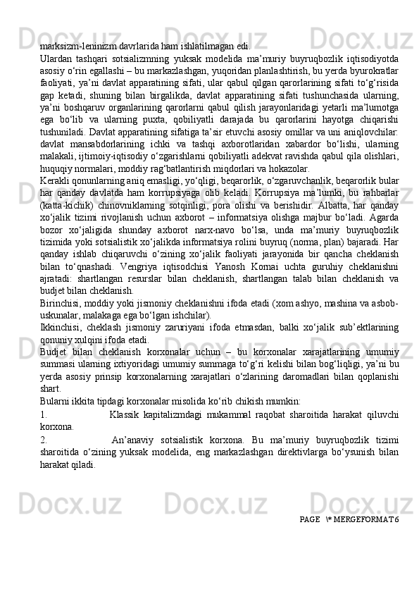 marksizm-leninizm davrlarida ham ishlatilmagan edi.
Ulardan   tashqari   sotsializmning   yuksak   modelida   ma’muriy   buyruqbozlik   iqtisodiyotda
asosiy o‘rin egallashi – bu markazlashgan, yuqoridan planlashtirish, bu yerda byurokratlar
faoliyati, ya’ni  davlat  apparatining sifati, ular qabul qilgan qarorlarining sifati to‘g‘risida
gap   ketadi,   shuning   bilan   birgalikda,   davlat   apparatining   sifati   tushunchasida   ularning,
ya’ni   boshqaruv   organlarining   qarorlarni   qabul   qilish   jarayonlaridagi   yetarli   ma’lumotga
ega   bo‘lib   va   ularning   puxta,   qobiliyatli   darajada   bu   qarorlarini   hayotga   chiqarishi
tushuniladi. Davlat apparatining sifatiga ta’sir etuvchi asosiy omillar va uni aniqlovchilar:
davlat   mansabdorlarining   ichki   va   tashqi   axborotlaridan   xabardor   bo‘lishi,   ularning
malakali, ijtimoiy-iqtisodiy o‘zgarishlarni qobiliyatli adekvat ravishda qabul qila olishlari,
huquqiy normalari, moddiy rag‘batlantirish miqdorlari va hokazolar.
Kerakli qonunlarning aniq emasligi, yo‘qligi, beqarorlik, o‘zgaruvchanlik, beqarorlik bular
har   qanday   davlatda   ham   korrupsiyaga   olib   keladi.   Korrupsiya   ma’lumki,   bu   rahbarlar
(katta-kichik)   chinovniklarning   sotqinligi,   pora   olishi   va   berishidir.   Albatta,   har   qanday
xo‘jalik   tizimi   rivojlanish   uchun   axborot   –   informatsiya   olishga   majbur   bo‘ladi.   Agarda
bozor   xo‘jaligida   shunday   axborot   narx-navo   bo‘lsa,   unda   ma’muriy   buyruqbozlik
tizimida yoki sotsialistik xo‘jalikda informatsiya rolini buyruq (norma, plan) bajaradi. Har
qanday   ishlab   chiqaruvchi   o‘zining   xo‘jalik   faoliyati   jarayonida   bir   qancha   cheklanish
bilan   to‘qnashadi.   Vengriya   iqtisodchisi   Yanosh   Kornai   uchta   guruhiy   cheklanishni
ajratadi:   shartlangan   resurslar   bilan   cheklanish,   shartlangan   talab   bilan   cheklanish   va
budjet bilan cheklanish.
Birinchisi, moddiy yoki jismoniy cheklanishni ifoda etadi (xom ashyo, mashina va asbob-
uskunalar, malakaga ega bo‘lgan ishchilar).
Ikkinchisi,   cheklash   jismoniy   zaruriyani   ifoda   etmasdan,   balki   xo‘jalik   sub’ektlarining
qonuniy xulqini ifoda etadi.
Budjet   bilan   cheklanish   korxonalar   uchun   –   bu   korxonalar   xarajatlarining   umumiy
summasi   ularning   ixtiyoridagi   umumiy   summaga   to‘g‘ri   kelishi   bilan bog‘liqligi,   ya’ni   bu
yerda   asosiy   prinsip   korxonalarning   xarajatlari   o‘zlarining   daromadlari   bilan   qoplanishi
shart.
Bularni   ikkita   tipdagi korxonalar   misolida   ko‘rib   chikish   mumkin:
1. Klassik   kapitalizmdagi   mukammal   raqobat   sharoitida   harakat   qiluvchi
korxona.
2. An’anaviy   sotsialistik   korxona.   Bu   ma’muriy   buyruqbozlik   tizimi
sharoitida   o‘zining   yuksak   modelida,   eng   markazlashgan   direktivlarga   bo‘ysunish   bilan
harakat qiladi.
 PAGE   \* MERGEFORMAT 6 