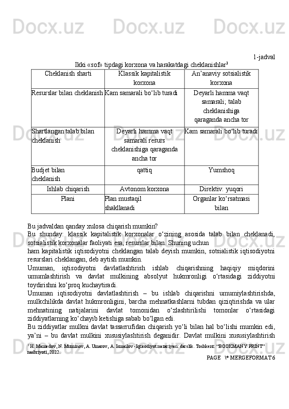 1-jadval
Ikki   «sof» tipdagi korxona va   harakatdagi   cheklanishlar 3
Cheklanish  sharti Klassik   kapitalistik
korxona An’anaviy   sotsialistik
korxona
Resurslar   bilan  cheklanish Kam   samarali   bo‘lib  turadi Deyarli   hamma   vaqt
samarali; talab
cheklanishiga
qaraganda   ancha   tor
Shartlangan   talab   bilan 
cheklanish Deyarli hamma vaqt
samarali resurs
cheklanishiga   qaraganda
ancha   tor Kam   samarali   bo‘lib  turadi
Budjet  bilan
cheklanish qattiq Yumshoq
Ishlab   chiqarish Avtonom   korxona Direktiv:  yuqori
Plani Plan   mustaqil
shakllanadi Organlar   ko‘rsatmasi
bilan
Bu   jadvaldan   qanday xulosa chiqarish   mumkin?
Bu   shunday:   klassik   kapitalistik   korxonalar   o‘zining   asosida   talab   bilan   cheklanadi,
sotsialistik   korxonalar   faoliyati   esa,   resurslar   bilan.   Shuning   uchun
ham   kapitalistik   iqtisodiyotni   cheklangan   talab   deyish   mumkin,   sotsialistik   iqtisodiyotni
resurslari cheklangan, deb aytish mumkin.
Umuman,   iqtisodiyotni   davlatlashtirish   ishlab   chiqarishning   haqiqiy   miqdorini
umumlashtirish   va   davlat   mulkining   absolyut   hukmronligi   o‘rtasidagi   ziddiyotni
toydirishni ko‘proq kuchaytiradi.
Umuman   iqtisodiyotni   davlatlashtirish   –   bu   ishlab   chiqarishni   umumiylashtirishda,
mulkchilikda   davlat   hukmronligini,   barcha   mehnatkashlarni   tubdan   qiziqtirishda   va   ular
mehnatining   natijalarini   davlat   tomonidan   o‘zlashtirilishi   tomonlar   o‘rtasidagi
ziddiyatlarning ko‘chayib ketishiga sabab bo‘lgan edi.
Bu  ziddiyatlar   mulkni  davlat   tassarrufidan chiqarish  yo‘li  bilan  hal  bo‘lishi   mumkin  edi,
ya’ni   –   bu   davlat   mulkini   xususiylashtirish   deganidir.   Davlat   mulkini   xususiylashtirish
3
 H. Mamedov, N. Muminov, A. Umarov, A. Ismailov -Iqtisodiyot nazariyasi: darslik. Toshkent: “BOOKMANY PRINT” 
nashriyoti, 2022.
 PAGE   \* MERGEFORMAT 6 