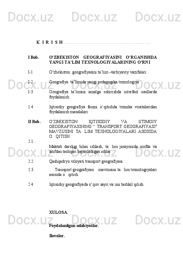          K    I    R    I    S    H   …………………………………………… ... ……..
   
I  Bob. O’ZBEKISTON   GEOGRAFIYASINI   O’RGANISHDA
YANGI TA’LIM TEXNOLOGIYALARINING O‘RNI
I -1. О‘zbekiston  geografiyasini ta’lim –tarbiyaviy vazifalari
I -2.  Geografiya  ta’limida yangi pedagogika texnologiya
I -3. Geografiya   ta’limini   amalga   oshirishda   interfaol   usullarda
foydalanish
1.4. Iqtisodiy   geografiya   fanini   о‘qitishda   texnika   vositalaridan
foydalanish masalalari
II  Bob. O’ZBEKISTON   IQTISODIY   VA   IJTIMOIY
GEOGRAFIYASINING   “   TRANSPORT   GEOGRAFIYASI
MAVZUSINI   TA LIM   TEXNOLOGIYALARI   ASOSIDA	

O QITISH	

2. 1.
Maktab   darsligi   bilan   ishlash,   ta lim   jarayonida   sinfda   va	

sinfdan tashqari bajariladigan ishlar  
2. 2. Qashqadryo viloyati transport geografiyasi
2. 3.    Transport geografiyasi  mavzusini ta lim texnologiyalari	
  
asosida o qitish	

2.4 Iqtisodiy geografiyada о‘quv sayri va uni tashkil qilish  
XULOSA.
Foydalanilgan adabiyotlar.
Ilovalar.
Prezident    I.Karimov     «...eksport    imkoniyatini kengaytirish, jahon 
bozoriga kirib borish uchun avvalo, qimmatbaho xom ashyoni qayta ishlash 
negizida tayyor mahsulot ishlab chiqaruvchi qо‘shma korxonalarni 
rivojlantirish zarur.  Xorijiy sheriklar bilan birgalikda zamonaviy ixcham 
korxonalar barpo etib, ularni mehnat resurslarining manbalari bо‘lmish 
qishloqqa yaqinlashtirish lozim »
« Davra suxbati» munozarasini о‘tkazish bо‘yicha yо‘riqnoma
Sо‘zga chiqqanlarni diqqat bilan bо‘lmasdan tinglang.
Ma’ruzachining fikriga qо‘shilmang, о‘z fikringizni bildirishga ruxsat sо‘ra.
Ma’ruzachining  fikriga  qо‘shilsang,  kо‘rib  chiqilayotgan  masala  bо‘yicha 
qо‘shimcha fikr bildir.     