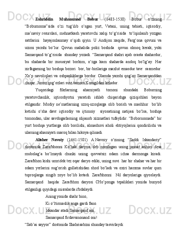 Zahriddin   Muhammad   Bobur   (1483-1530)   Bobur   о‘zining
“Boburnoma”sida   о‘zi   tug‘ilib   о‘sgan   yurt,   Vatani,   uning   tabiati,   iqtisodiy,
ma’naviy   resurslari,   mehnatkash   yaratuvchi   xalqi   tо‘g‘risida     tо‘lqinlanib   yozgan
satrlarini     hayajonlanmay   о‘qish   qiyin.   U   Andijon   xaqida,   Farg‘ona   qovuni   va
uzimi   yaxshi   bо‘lur.   Qovun   mahalida   poliz   boshida     qovun   olmoq   kerak,   yoki
Samarqand tо‘g‘risida   shunday yozadi. “Samarqand shahri ajab orasta shahardur,
bu   shaharda   bir   xususiyat   borkim,   о‘zga   kam   shaharda   andoq   bо‘lg‘ay.   Har
xirfagarning bir boshqa bozori   bor, bir-birilariga maxlut emasdur tavr   rasmedur.
Xо‘p  navoliqlari  va  oshpazliklarga  bordur. Olamda  yaxshi  qog‘oz Samarqanddan
chiqar. Juvoz qog‘ozlari suvi tamom Konigildan keladur.
Yuqoridagi   fikrlarning   ahamiyatli   tomoni   shundaki   Boburning
yaratuvchanlik,   iqtisodiyotni   yaratish   ishlab   chiqarishga   qiziqishlari   bayon
etilgandir.   Modiy   ne’matlarning   uzoq-uzoqlarga   olib   borish   va   mashhur     bо‘lib
ketishi   о‘sha   davr   iqtisodiy   va   ijtimoiy     siyosatining   natijasi   bо‘lsa,   boshqa
tomondan, ular savdogarlarning olijanob xizmatlari tufaylidir. “Bobornomada” bir
yurt   boshqa   yurtlarga   olib   borilishi,   almashuvi   aholi   ehtiyojlarini   qondirilishi   va
ularning ahamiyati maroq bilan hikoya qilinadi.
Alisher   Navoiy   (1441-1501)   A.Navoiy   о‘zining   “Saddi   Iskandariy”
dostonida   Zarafshonni   Kо‘hak   daryosi   deb   nomlagan   uning   jannat   anhori   desa
mubolag‘a   bо‘lmaydi   chunki   uning   quvvatsiz   odam   ichsa   darmonga   kiradi.
Zarafshon kishi umridek tez oqar daryo ediki, uning suvi  har bir shahar va har bir
odam   yerlarini   sug‘orish   gullatishidan   shod   bо‘ladi   va   oxiri   hamma   suvlar   qum
tuproqlarga   singib   zoye   bо‘lib   ketadi.   Zarafshonni     Nil   daryolariga   qiyoslaydi.
Samarqand     haqida:   Zarafshon   daryosi   CHо‘ponga   tepaliklari   yonida   bunyod
etilganligi quyidagi misralarda ifodalaydi.
Aning yonida shahr bino,
Ki о‘ltirmaslik anga gardi fano.
Iskandar atadi Samarqand ani,
Samarqand firdavsmonand oni!
“Sab’ai sayyor” dostonida Shahrisabzni shunday tasvirlaydi:
Prezident    I.Karimov     «...eksport    imkoniyatini kengaytirish, jahon 
bozoriga kirib borish uchun avvalo, qimmatbaho xom ashyoni qayta ishlash 
negizida tayyor mahsulot ishlab chiqaruvchi qо‘shma korxonalarni 
rivojlantirish zarur.  Xorijiy sheriklar bilan birgalikda zamonaviy ixcham 
korxonalar barpo etib, ularni mehnat resurslarining manbalari bо‘lmish 
qishloqqa yaqinlashtirish lozim »
« Davra suxbati» munozarasini о‘tkazish bо‘yicha yо‘riqnoma
Sо‘zga chiqqanlarni diqqat bilan bо‘lmasdan tinglang.
Ma’ruzachining fikriga qо‘shilmang, о‘z fikringizni bildirishga ruxsat sо‘ra.
Ma’ruzachining  fikriga  qо‘shilsang,  kо‘rib  chiqilayotgan  masala  bо‘yicha 
qо‘shimcha fikr bildir.     