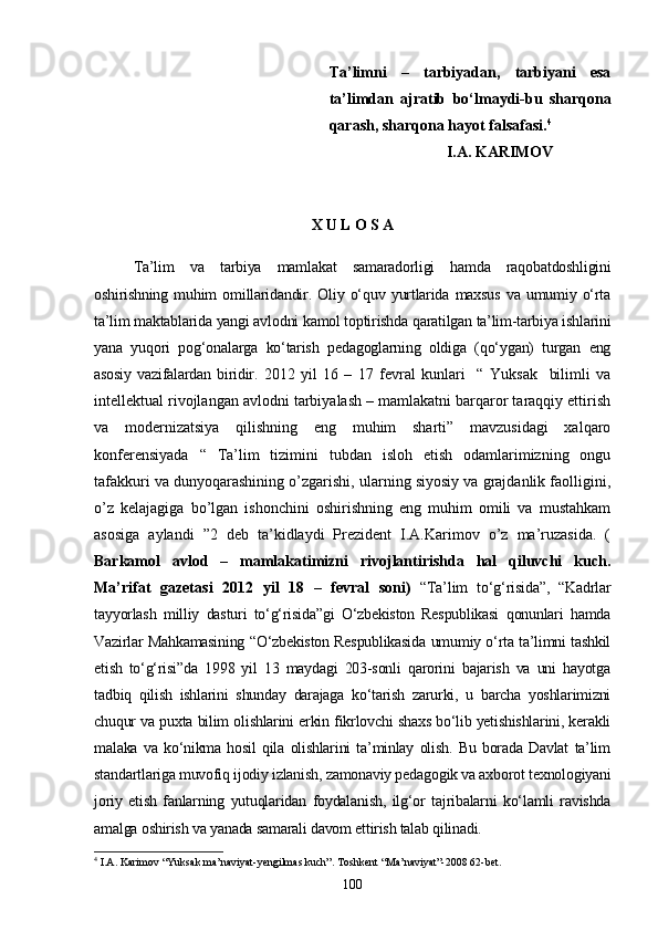 Ta’limni   –   tarbiyadan,   tarbiyani   esa
ta’limdan   ajratib   bo‘lmaydi-bu   sharqona
qarash, sharqona hayot falsafasi. 4
I.A. KARIMOV
X U L O S A
Ta’lim   va   tarbiya   mamlakat   samaradorligi   hamda   raqobatdoshligini
oshirishning   muhim   omillaridandir.   Oliy   o‘quv   yurtlarida   maxsus   va   umumiy   o‘rta
ta’lim maktablarida yangi avlodni kamol toptirishda qaratilgan ta’lim-tarbiya ishlarini
yana   yuqori   pog‘onalarga   ko‘tarish   pedagoglarning   oldiga   (qo‘ygan)   turgan   eng
asosiy   vazifalardan  biridir.   2012   yil   16   –   17   fevral   kunlari     “   Yuksak     bilimli   va
intellektual rivojlangan avlodni tarbiyalash – mamlakatni barqaror taraqqiy ettirish
va   modernizatsiya   qilishning   eng   muhim   sharti”   mavzusidagi   xalqaro
konferensiyada   “   Ta’lim   tizimini   tubdan   isloh   etish   odamlarimizning   ongu
tafakkuri va dunyoqarashining o’zgarishi, ularning siyosiy va grajdanlik faolligini,
o’z   kelajagiga   bo’lgan   ishonchini   oshirishning   eng   muhim   omili   va   mustahkam
asosiga   aylandi   ”2   deb   ta’kidlaydi   Prezident   I.A.Karimov   o’z   ma’ruzasida.   (
Barkamol   avlod   –   mamlakatimizni   rivojlantirishda   hal   qiluvchi   kuch.
Ma’rifat   gazetasi   2012   yil   18   –   fevral   soni)   “Ta’lim   to‘g‘risida”,   “Kadrlar
tayyorlash   milliy   dasturi   to‘g‘risida”gi   O‘zbekiston   Respublikasi   qonunlari   hamda
Vazirlar Mahkamasining “O‘zbekiston Respublikasida umumiy o‘rta ta’limni tashkil
etish   to‘g‘risi”da   1998   yil   13   maydagi   203-sonli   qarorini   bajarish   va   uni   hayotga
tadbiq   qilish   ishlarini   shunday   darajaga   ko‘tarish   zarurki,   u   barcha   yoshlarimizni
chuqur va puxta bilim olishlarini erkin fikrlovchi shaxs bo‘lib yetishishlarini, kerakli
malaka   va   ko‘nikma   hosil   qila   olishlarini   ta’minlay   olish.   Bu   borada   Davlat   ta’lim
standartlariga muvofiq ijodiy izlanish, zamonaviy pedagogik va axborot texnologiyani
joriy   etish   fanlarning   yutuqlaridan   foydalanish,   ilg‘or   tajribalarni   ko‘lamli   ravishda
amalga oshirish va yanada samarali davom ettirish talab qilinadi. 
4
  I.A. Karimov “Yuksak ma’naviya t -yengilmas kuch”. Toshkent “Ma’naviyat”-2008 62-bet.
100 