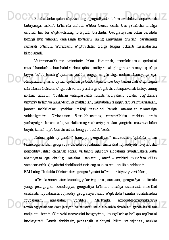 Barcha fanlar qatori o‘quvchilarga geografiyadan bilim berishda vatanparvarlik
tarbiyasiga,   maktab   ta’limida   alohida   e’tibor   berish   kerak.   Uni   yetarlicha   amalga
oshirish   har   bir   o‘qituvchining   to‘laqonli   burchidir.   Geografiyadan   bilim   berishda
hozirgi   kun   talablari   darajasiga   ko‘tarish,   uning   ilmiyligini   oshirish,   darslarning
samarali   o‘tishini   ta’minlash,   o‘qituvchilar   oldiga   turgan   dolzarb   masalalardan
hisoblanadi. 
Vatanparvarlik-ona   vatanimiz   bilan   faxrlanish,   mamlakatimiz   qudratini
mustahkamlash uchun halol mehnat qilish, milliy mustaqilligimizni himoya qilishga
tayyor bo‘lib turish g‘oyalarini yoshlar ongiga singdirishga muhim ahamiyatga ega.
Xalqimizning tarixi qadim-qadimlarga borib taqaladi. Bu boy tarixni hali o‘qilmagan
sahifalarini holisona o‘rganish va uni yoshlarga o‘rgatish, vatanparvarlik tarbiyasining
muhim   omilidir.   Yoshlarni   vatanparvarlik   ruhida   tarbiyalash,   bolalar   bog‘chalari
umumiy ta’lim va hunar-texnika maktablari, maktabdan tashqari tarbiya muassasalari,
jamoat   tashkilotlari,   yoshlar   ittifoqi   tashkiloti   hamda   ota-onalar   zimmasiga
yuklatilgandir.   O‘zbekiston   Respublikasining   mustaqillikka   erishishi   unda
yashayotgan   barcha   xalq   va   elatlarning   ma’naviy   jihatdan   yangicha   mazmun   bilan
boyib, kamol topib borishi uchun keng yo‘l ochib berdi.
Xulosa   qilib   aytganda   “   transport   geografiyasi”   mavzusini   o’qitishda   ta’lim
texnologiylaridan   geografiya   darsida   foydalanish   mamlakat   iqtisodiyoti   rivojlanishi,
nomoddiy   ishlab   chiqarish   sohasi   va   tashqi   iqtisodiy   aloqalarni   rivojlanishida   katta
ahamiyatga   ega   ekanligi,   malakat     tabiatni   ,   atrof   –   muhitni   muhofaza   qilish
vatanparvarlik g‘oyalarini shakllantirishda eng muhim omil bo‘lib hisoblanadi. 
BMI ning I bobida   O‘zbekiston  geografiyasini ta’lim –tarbiyaviy vazifalari,
ta’limda innovatsion texnologiyalarning o‘rni,  xususan,  geografiya  ta’limida
yangi   pedagogika   texnologiya,   geografiya   ta’limini   amalga   oshirishda   interfaol
usullarda   foydalanish,   Iqtisodiy   geografiya   fanini   o‘qitishda   texnika   vositalaridan
foydalanish   masalalari   yoritildi.   Ma’lumki,   axborot-kommunikatsiya
texnologiyalaridan dars jarayonida samarali va o‘z o‘rnida foydalanilganda ku`tilgan
natijalarni beradi. O‘quvchi tasavvurini kengaytirib, ilm egallashga bo‘lgan rag‘batini
kuchaytiradi.   Bunda   shubhasiz,   pedagogik   salohiyati,   bilimi   va   tajribasi,   muhim
101 