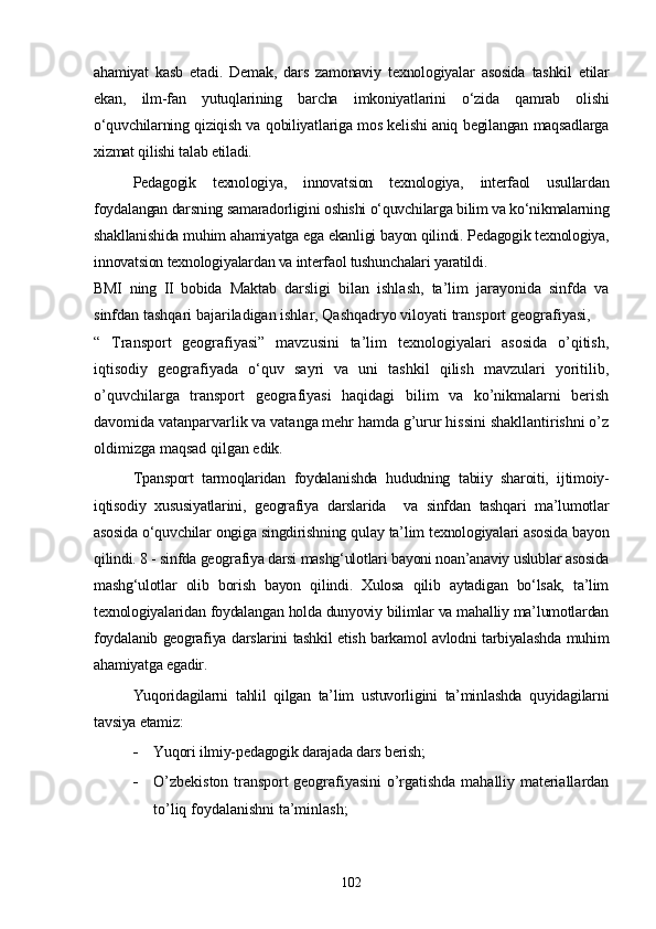 ahamiyat   kasb   etadi.   Demak,   dars   zamonaviy   texnologiyalar   asosida   tashkil   etilar
ekan,   ilm-fan   yutuqlarining   barcha   imkoniyatlarini   o‘zida   qamrab   olishi
o‘quvchilarning qiziqish va qobiliyatlariga mos kelishi aniq begilangan maqsadlarga
xizmat qilishi talab etiladi. 
Pedagogik   texnologiya,   innovatsion   texnologiya,   interfaol   usullardan
foydalangan darsning samaradorligini oshishi o‘quvchilarga bilim va ko‘nikmalarning
shakllanishida muhim ahamiyatga ega ekanligi bayon qilindi. Pedagogik texnologiya,
innovatsion texnologiyalardan va interfaol tushunchalari yaratildi. 
BMI   ning   II   bobida   Maktab   darsligi   bilan   ishlash,   ta’lim   jarayonida   sinfda   va
sinfdan tashqari bajariladigan ishlar, Qashqadryo viloyati transport geografiyasi, 
“   Transport   geografiyasi”   mavzusini   ta’lim   texnologiyalari   asosida   o’qitish,
i qtisodiy   geografiyada   o‘quv   sayri   va   uni   tashkil   qilish   mavzulari   yoritilib,
o’quvchilarga   transport   geografiyasi   haqidagi   bilim   va   ko’nikmalarni   berish
davomida vatanparvarlik va vatanga mehr hamda g’urur hissini shakllantirishni o’z
oldimizga maqsad qilgan edik. 
Tpansport   tarmoqlaridan   foydalanishda   hududning   tabiiy   sharoiti,   ijtimoiy-
iqtisodiy   xususiyatlarini,   geografiya   darslarida     va   sinfdan   tashqari   ma’lumotlar
asosida o‘quvchilar ongiga singdirishning qulay ta’lim texnologiyalari asosida bayon
qilindi. 8 - sinfda geografiya darsi mashg‘ulotlari bayoni noan’anaviy uslublar asosida
mashg‘ulotlar   olib   borish   bayon   qilindi.   Xulosa   qilib   aytadigan   bo‘lsak,   ta’lim
texnologiyalaridan foydalangan holda dunyoviy bilimlar va mahalliy ma’lumotlardan
foydalanib geografiya darslarini tashkil etish barkamol avlodni tarbiyalashda muhim
ahamiyatga egadir. 
Yuqoridagilarni   tahlil   qilgan   ta’lim   ustuvorligini   ta’minlashda   quyidagilarni
tavsiya etamiz:
 Yuqori ilmiy-pedagogik darajada dars berish;
 O’zbekiston transport geografiyasini o’rgatishda mahalliy materiallardan
to’liq foydalanishni ta’minlash;
102 