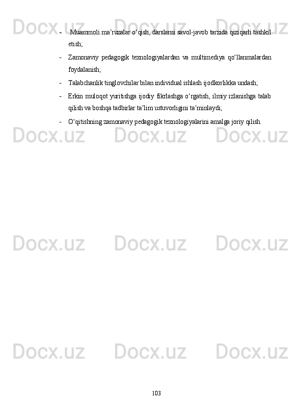   Muammoli ma’ruzalar o‘qish, darslarni savol-javob tarzida qiziqarli tashkil
etish;
 Zamonaviy   pedagogik   texnologiyalardan   va   multimediya   qo‘llanmalardan
foydalanish;
 Talabchanlik tinglovchilar bilan individual ishlash ijodkorlikka undash;
 Erkin muloqot yuritishga ijodiy fikrlashga o‘rgatish, ilmiy izlanishga talab
qilish va boshqa tadbirlar ta’lim ustuvorligini ta’minlaydi;
 O‘qitishning zamonaviy pedagogik texnologiyalarini amalga joriy qilish.
103 