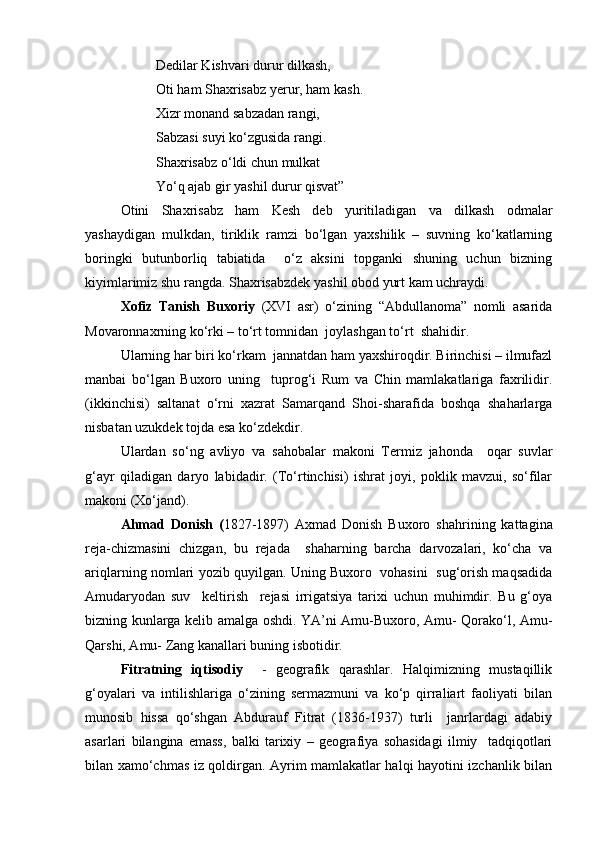 Dedilar Kishvari durur dilkash,
Oti ham Shaxrisabz yerur, ham kash.
Xizr monand sabzadan rangi, 
Sabzasi suyi kо‘zgusida rangi.
Shaxrisabz о‘ldi chun mulkat
Yо‘q ajab gir yashil durur qisvat”
Otini   Shaxrisabz   ham   Kesh   deb   yuritiladigan   va   dilkash   odmalar
yashaydigan   mulkdan,   tiriklik   ramzi   bо‘lgan   yaxshilik   –   suvning   kо‘katlarning
boringki   butunborliq   tabiatida     о‘z   aksini   topganki   shuning   uchun   bizning
kiyimlarimiz shu rangda. Shaxrisabzdek yashil obod yurt kam uchraydi.
Xofiz   Tanish   Buxoriy   (XVI   asr)   о‘zining   “Abdullanoma”   nomli   asarida
Movaronnaxrning kо‘rki – tо‘rt tomnidan  joylashgan tо‘rt  shahidir.
Ularning har biri kо‘rkam  jannatdan ham yaxshiroqdir. Birinchisi – ilmufazl
manbai   bо‘lgan   Buxoro   uning     tuprog‘i   Rum   va   Chin   mamlakatlariga   faxrilidir.
(ikkinchisi)   saltanat   о‘rni   xazrat   Samarqand   Shoi-sharafida   boshqa   shaharlarga
nisbatan uzukdek tojda esa kо‘zdekdir.
Ulardan   sо‘ng   avliyo   va   sahobalar   makoni   Termiz   jahonda     oqar   suvlar
g‘ayr   qiladigan   daryo   labidadir.   (Tо‘rtinchisi)   ishrat   joyi,   poklik   mavzui,   sо‘filar
makoni (Xо‘jand).
Ahmad   Donish   ( 1827-1897)   Axmad   Donish   Buxoro   shahrining   kattagina
reja-chizmasini   chizgan,   bu   rejada     shaharning   barcha   darvozalari,   kо‘cha   va
ariqlarning nomlari yozib quyilgan. Uning Buxoro  vohasini   sug‘orish maqsadida
Amudaryodan   suv     keltirish     rejasi   irrigatsiya   tarixi   uchun   muhimdir.   Bu   g‘oya
bizning kunlarga kelib amalga oshdi. YA’ni Amu-Buxoro, Amu- Qorakо‘l, Amu-
Qarshi, Amu- Zang kanallari buning isbotidir.
Fitratning   iqtisodiy     -   geografik   qarashlar.   Halqimizning   mustaqillik
g‘oyalari   va   intilishlariga   о‘zining   sermazmuni   va   kо‘p   qirraliart   faoliyati   bilan
munosib   hissa   qо‘shgan   Abdurauf   Fitrat   (1836-1937)   turli     janrlardagi   adabiy
asarlari   bilangina   emass,   balki   tarixiy   –   geografiya   sohasidagi   ilmiy     tadqiqotlari
bilan xamо‘chmas iz qoldirgan. Ayrim mamlakatlar halqi hayotini izchanlik bilan
Prezident    I.Karimov     «...eksport    imkoniyatini kengaytirish, jahon 
bozoriga kirib borish uchun avvalo, qimmatbaho xom ashyoni qayta ishlash 
negizida tayyor mahsulot ishlab chiqaruvchi qо‘shma korxonalarni 
rivojlantirish zarur.  Xorijiy sheriklar bilan birgalikda zamonaviy ixcham 
korxonalar barpo etib, ularni mehnat resurslarining manbalari bо‘lmish 
qishloqqa yaqinlashtirish lozim »
« Davra suxbati» munozarasini о‘tkazish bо‘yicha yо‘riqnoma
Sо‘zga chiqqanlarni diqqat bilan bо‘lmasdan tinglang.
Ma’ruzachining fikriga qо‘shilmang, о‘z fikringizni bildirishga ruxsat sо‘ra.
Ma’ruzachining  fikriga  qо‘shilsang,  kо‘rib  chiqilayotgan  masala  bо‘yicha 
qо‘shimcha fikr bildir.     
