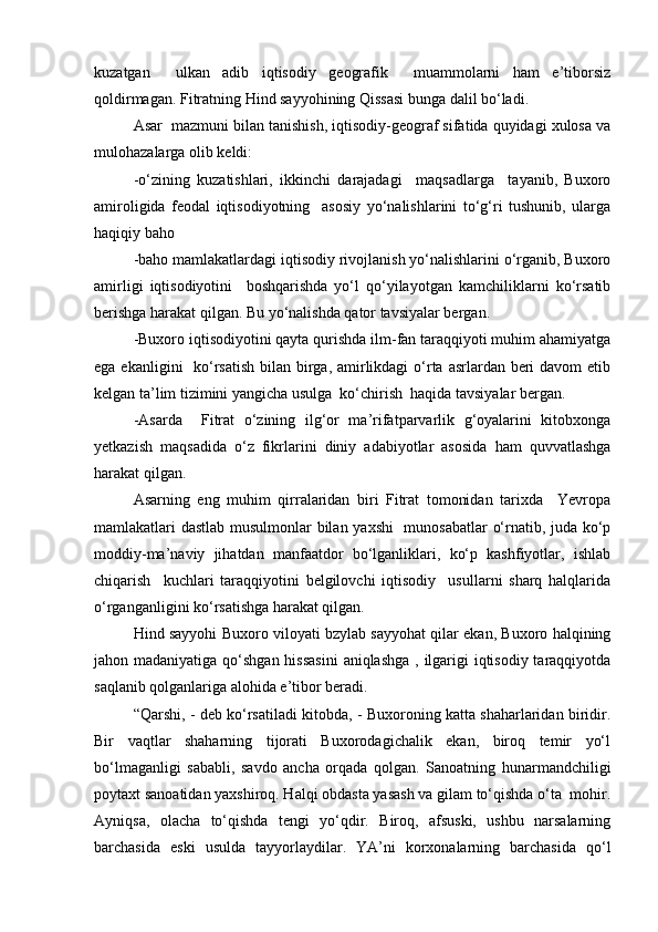 kuzatgan     ulkan   adib   iqtisodiy   geografik     muammolarni   ham   e’tiborsiz
qoldirmagan. Fitratning Hind sayyohining Qissasi bunga dalil bо‘ladi.
Asar  mazmuni bilan tanishish, iqtisodiy-geograf sifatida quyidagi xulosa va
mulohazalarga olib keldi:
-о‘zining   kuzatishlari,   ikkinchi   darajadagi     maqsadlarga     tayanib,   Buxoro
amiroligida   feodal   iqtisodiyotning     asosiy   yо‘nalishlarini   tо‘g‘ri   tushunib,   ularga
haqiqiy baho 
-baho mamlakatlardagi iqtisodiy rivojlanish yо‘nalishlarini о‘rganib, Buxoro
amirligi   iqtisodiyotini     boshqarishda   yо‘l   qо‘yilayotgan   kamchiliklarni   kо‘rsatib
berishga harakat qilgan. Bu yо‘nalishda qator tavsiyalar bergan.
-Buxoro iqtisodiyotini qayta qurishda ilm-fan taraqqiyoti muhim ahamiyatga
ega ekanligini   kо‘rsatish bilan birga, amirlikdagi  о‘rta asrlardan beri davom  etib
kelgan ta’lim tizimini yangicha usulga  kо‘chirish  haqida tavsiyalar bergan.
-Asarda     Fitrat   о‘zining   ilg‘or   ma’rifatparvarlik   g‘oyalarini   kitobxonga
yetkazish   maqsadida   о‘z   fikrlarini   diniy   adabiyotlar   asosida   ham   quvvatlashga
harakat qilgan.
Asarning   eng   muhim   qirralaridan   biri   Fitrat   tomonidan   tarixda     Yevropa
mamlakatlari dastlab musulmonlar bilan yaxshi    munosabatlar о‘rnatib, juda kо‘p
moddiy-ma’naviy   jihatdan   manfaatdor   bо‘lganliklari,   kо‘p   kashfiyotlar,   ishlab
chiqarish     kuchlari   taraqqiyotini   belgilovchi   iqtisodiy     usullarni   sharq   halqlarida
о‘rganganligini kо‘rsatishga harakat qilgan.
Hind sayyohi Buxoro viloyati bzylab sayyohat qilar ekan, Buxoro halqining
jahon madaniyatiga qо‘shgan hissasini  aniqlashga , ilgarigi  iqtisodiy taraqqiyotda
saqlanib qolganlariga alohida e’tibor beradi.
“Qarshi, - deb kо‘rsatiladi kitobda, - Buxoroning katta shaharlaridan biridir.
Bir   vaqtlar   shaharning   tijorati   Buxorodagichalik   ekan,   biroq   temir   yо‘l
bо‘lmaganligi   sababli,   savdo   ancha   orqada   qolgan.   Sanoatning   hunarmandchiligi
poytaxt sanoatidan yaxshiroq. Halqi obdasta yasash va gilam tо‘qishda о‘ta  mohir.
Ayniqsa,   olacha   tо‘qishda   tengi   yо‘qdir.   Biroq,   afsuski,   ushbu   narsalarning
barchasida   eski   usulda   tayyorlaydilar.   YA’ni   korxonalarning   barchasida   qо‘l
Prezident    I.Karimov     «...eksport    imkoniyatini kengaytirish, jahon 
bozoriga kirib borish uchun avvalo, qimmatbaho xom ashyoni qayta ishlash 
negizida tayyor mahsulot ishlab chiqaruvchi qо‘shma korxonalarni 
rivojlantirish zarur.  Xorijiy sheriklar bilan birgalikda zamonaviy ixcham 
korxonalar barpo etib, ularni mehnat resurslarining manbalari bо‘lmish 
qishloqqa yaqinlashtirish lozim »
« Davra suxbati» munozarasini о‘tkazish bо‘yicha yо‘riqnoma
Sо‘zga chiqqanlarni diqqat bilan bо‘lmasdan tinglang.
Ma’ruzachining fikriga qо‘shilmang, о‘z fikringizni bildirishga ruxsat sо‘ra.
Ma’ruzachining  fikriga  qо‘shilsang,  kо‘rib  chiqilayotgan  masala  bо‘yicha 
qо‘shimcha fikr bildir.     