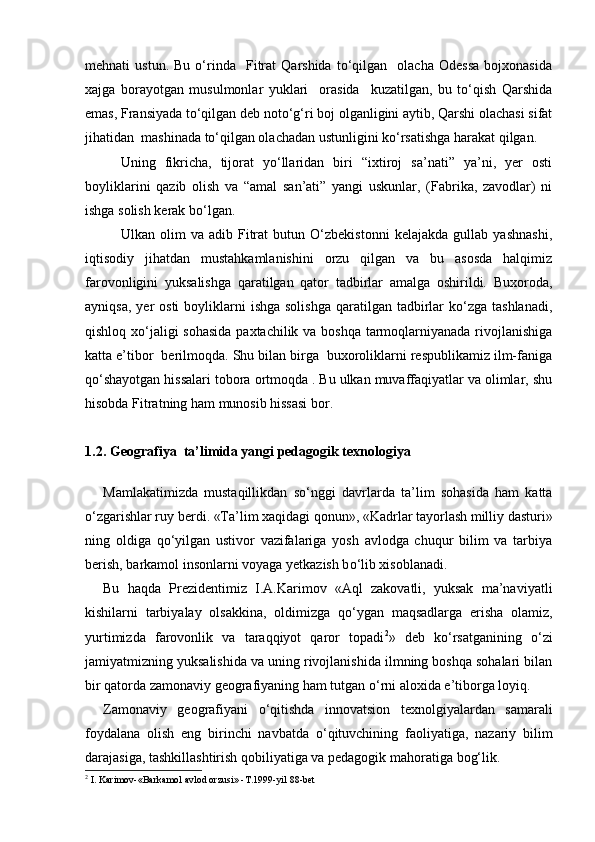 mehnati   ustun.   Bu   о‘rinda     Fitrat   Qarshida   tо‘qilgan    olacha   Odessa   bojxonasida
xajga   borayotgan   musulmonlar   yuklari     orasida     kuzatilgan,   bu   tо‘qish   Qarshida
emas, Fransiyada tо‘qilgan deb notо‘g‘ri boj olganligini aytib, Qarshi olachasi sifat
jihatidan  mashinada tо‘qilgan olachadan ustunligini kо‘rsatishga harakat qilgan.
Uning   fikricha,   tijorat   yо‘llaridan   biri   “ixtiroj   sa’nati”   ya’ni,   yer   osti
boyliklarini   qazib   olish   va   “amal   san’ati”   yangi   uskunlar,   (Fabrika,   zavodlar)   ni
ishga solish kerak bо‘lgan.
Ulkan   olim   va   adib   Fitrat   butun   О‘zbekistonni   kelajakda   gullab   yashnashi,
iqtisodiy   jihatdan   mustahkamlanishini   orzu   qilgan   va   bu   asosda   halqimiz
farovonligini   yuksalishga   qaratilgan   qator   tadbirlar   amalga   oshirildi.   Buxoroda,
ayniqsa,  yer  osti  boyliklarni  ishga  solishga   qaratilgan  tadbirlar   kо‘zga  tashlanadi,
qishloq xо‘jaligi sohasida paxtachilik va boshqa tarmoqlarniyanada rivojlanishiga
katta e’tibor  berilmoqda. Shu bilan birga  buxoroliklarni respublikamiz ilm-faniga
qо‘shayotgan hissalari tobora ortmoqda . Bu ulkan muvaffaqiyatlar va olimlar, shu
hisobda Fitratning ham munosib hissasi bor.
1.2.  Geografiya  ta’limida yangi pedagogik texnologiya
Mamlakatimizda   mustaqillikdan   s о ‘nggi   davrlarda   ta’lim   sohasida   ham   katta
о ‘zgarishlar ruy berdi .  «Ta’lim xaqidagi  q onun», «Kadrlar tayorlash milliy dasturi»
ning   oldiga   q о ‘yilgan   ustivor   vazifalariga   yosh   avlodga   chuqur   bilim   va   tarbiya
berish, barkamol insonlarni voyaga yetkazish b о ‘lib xisoblanadi.
Bu   h aqda   Prezidentimiz   I.A.Karimov   «Aql   zakovatli,   yuksak   ma’naviyatli
kishilarni   tarbiyalay   olsakkina,   oldimizga   q о ‘ygan   maqsadlarga   erisha   olamiz,
yurtimizda   farovonlik   va   taraqqiyot   qaror   topadi 2
»   deb   k о ‘rsatganining   о ‘zi
jamiyatmizning yuksalishida va uning rivojlanishida ilmning boshqa sohalari bilan
bir qatorda zamonaviy geografiyaning ham tutgan  о ‘rni aloxida e’tiborga loyiq.
Zamonaviy   geografiyani   о ‘qitishda   innovatsion   texnolgiyalardan   samarali
foydalana   olish   eng   birinchi   navbatda   о ‘qituvchining   faoliyatiga,   nazariy   bilim
darajasiga, tashkillashtirish qobiliyatiga va pedagogik ma h oratiga bog‘lik.
2
 I. Karimov-«Barkamol avlod orzusi» -T.1999-yil 88-bet 
Prezident    I.Karimov     «...eksport    imkoniyatini kengaytirish, jahon 
bozoriga kirib borish uchun avvalo, qimmatbaho xom ashyoni qayta ishlash 
negizida tayyor mahsulot ishlab chiqaruvchi qо‘shma korxonalarni 
rivojlantirish zarur.  Xorijiy sheriklar bilan birgalikda zamonaviy ixcham 
korxonalar barpo etib, ularni mehnat resurslarining manbalari bо‘lmish 
qishloqqa yaqinlashtirish lozim »
« Davra suxbati» munozarasini о‘tkazish bо‘yicha yо‘riqnoma
Sо‘zga chiqqanlarni diqqat bilan bо‘lmasdan tinglang.
Ma’ruzachining fikriga qо‘shilmang, о‘z fikringizni bildirishga ruxsat sо‘ra.
Ma’ruzachining  fikriga  qо‘shilsang,  kо‘rib  chiqilayotgan  masala  bо‘yicha 
qо‘shimcha fikr bildir.     