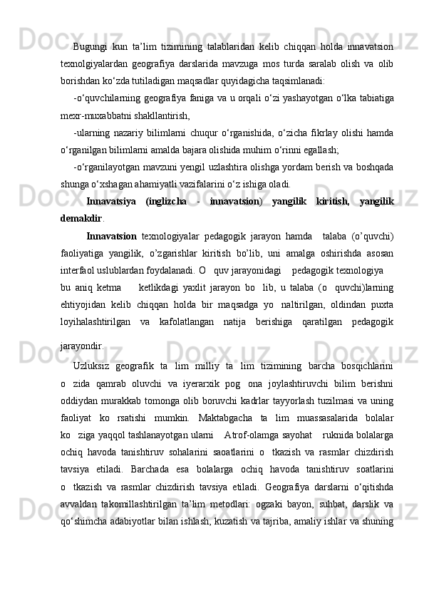 Bugungi   kun   ta’lim   tizimining   talablaridan   kelib   chiqqan   holda   innavatsion
texnolgiyalardan   geografiya   darslarida   mavzuga   mos   turda   saralab   olish   va   olib
borishdan k о ‘zda tutiladigan ma q sadlar  q uyidagicha taqsimlanadi:
- о ‘quvchilarning geografiya faniga va u orqali   о ‘zi yashayotgan   о ‘lka tabiatiga
mexr-muxabbatni shakllantirish,
-ularning   nazariy   bilimlarni   chuqur   о ‘rganishida,   о ‘zicha   fikrlay   olishi   hamda
о ‘rganilgan bilimlarni amalda bajara olishida mu h im  о ‘rinni egallash;
- о ‘rganilayotgan mavzuni yengil uzlashtira olishga yordam berish va boshqada
shunga  о ‘xshagan a h amiyatli vazifalarini  о ‘z ishiga oladi.
Innavatsi ya   (inglizcha   -   i nnavatsion )   yangilik   kiritish,   yangilik
demakdir .
Innavatsion   texnologiyal ar   pedagogik   jarayon   hamda     talaba   (o’quvchi )
faoliyatiga   yangilik,   o’zgarishlar   kiritish   bo’lib,   uni   amalga   oshirishda   asosan
interfaol uslublardan foydalanadi.  O quv jarayonidagi    pedagogik texnologiya  
bu   aniq   ketma     ketlikdagi   yaxlit   jarayon   bo lib,   u   talaba   (o quvchi)larning	
  
ehtiyojidan   kelib   chiqqan   holda   bir   maqsadga   yo naltirilgan,   oldindan   puxta	

loyihalashtirilgan   va   kafolatlangan   natija   berishiga   qaratilgan   pedagogik
jarayondir.  
Uzluksiz   geografik   ta lim   milliy   ta lim   tizimining   barcha   bosqichlarini	
 
o zida   qamrab   oluvchi   va   iyerarxik   pog ona   joylashtiruvchi   bilim   berishni	
 
oddiydan murakkab  tomonga olib  boruvchi   kadrlar   tayyorlash  tuzilmasi  va  uning
faoliyat   ko rsatishi   mumkin.   Maktabgacha   ta lim   muassasalarida   bolalar	
 
ko ziga yaqqol tashlanayotgan ularni  Atrof-olamga sayohat  ruknida bolalarga	
  
ochiq   havoda   tanishtiruv   sohalarini   saoatlarini   o tkazish   va   rasmlar   chizdirish	

tavsiya   etiladi.   Barchada   esa   bolalarga   ochiq   havoda   tanishtiruv   soatlarini
o tkazish   va   rasmlar   chizdirish   tavsiya   etiladi.	
   Geografiya   darslarni   о‘qitishda
avvaldan   takomillashtirilgan   ta’lim   metodlari:   ogzaki   bayon,   suhbat,   darslik   va
qо‘shimcha adabiyotlar bilan ishlash, kuzatish va tajriba, amaliy ishlar va shuning
Prezident    I.Karimov     «...eksport    imkoniyatini kengaytirish, jahon 
bozoriga kirib borish uchun avvalo, qimmatbaho xom ashyoni qayta ishlash 
negizida tayyor mahsulot ishlab chiqaruvchi qо‘shma korxonalarni 
rivojlantirish zarur.  Xorijiy sheriklar bilan birgalikda zamonaviy ixcham 
korxonalar barpo etib, ularni mehnat resurslarining manbalari bо‘lmish 
qishloqqa yaqinlashtirish lozim »
« Davra suxbati» munozarasini о‘tkazish bо‘yicha yо‘riqnoma
Sо‘zga chiqqanlarni diqqat bilan bо‘lmasdan tinglang.
Ma’ruzachining fikriga qо‘shilmang, о‘z fikringizni bildirishga ruxsat sо‘ra.
Ma’ruzachining  fikriga  qо‘shilsang,  kо‘rib  chiqilayotgan  masala  bо‘yicha 
qо‘shimcha fikr bildir.     