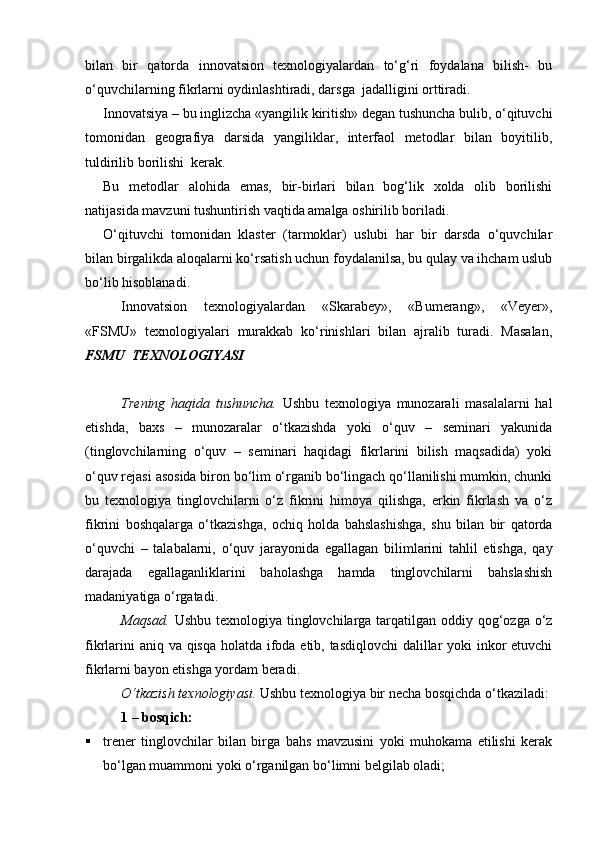 bilan   bir   qatorda   innovatsion   texnologiyalardan   tо‘g‘ri   foydalana   bilish-   bu
о‘quvchilarning fikrlarni oydinlashtiradi, darsga  jadalligini orttiradi.
Innovatsiya – bu inglizcha «yangilik kiritish» degan tushuncha bulib, о‘qituvchi
tomonidan   geografiya   darsida   yangiliklar,   interfaol   metodlar   bilan   boyitilib,
tuldirilib borilishi  kerak.
Bu   metodlar   alohida   emas,   bir-birlari   bilan   bog‘lik   xolda   olib   borilishi
natijasida mavzuni tushuntirish vaqtida amalga oshirilib boriladi.
О‘qituvchi   tomonidan   klaster   (tarmoklar)   uslubi   har   bir   darsda   о‘quvchilar
bilan birgalikda aloqalarni kо‘rsatish uchun foydalanilsa, bu qulay va ihcham uslub
bо‘lib hisoblanadi.
Innovatsion   texnologiyalardan   «Skarabey»,   «Bumerang»,   «Veyer»,
«FSMU»   texnologiyalari   murakkab   kо‘rinishlari   bilan   ajralib   turadi.   Masalan,
FSMU  TEXNOLOGIYASI
         
Trening   haqida   tushuncha.   Ushbu   texnologiya   munozarali   masalalarni   hal
etishda,   baxs   –   munozaralar   о‘tkazishda   yoki   о‘quv   –   seminari   yakunida
(tinglovchilarning   о‘quv   –   seminari   haqidagi   fikrlarini   bilish   maqsadida)   yoki
о‘quv rejasi asosida biron bо‘lim о‘rganib bо‘lingach qо‘llanilishi mumkin, chunki
bu   texnologiya   tinglovchilarni   о‘z   fikrini   himoya   qilishga,   erkin   fikrlash   va   о‘z
fikrini   boshqalarga   о‘tkazishga,   ochiq   holda   bahslashishga,   shu   bilan   bir   qatorda
о‘quvchi   –   talabalarni,   о‘quv   jarayonida   egallagan   bilimlarini   tahlil   etishga,   qay
darajada   egallaganliklarini   baholashga   hamda   tinglovchilarni   bahslashish
madaniyatiga о‘rgatadi.
Maqsad.   Ushbu texnologiya tinglovchilarga tarqatilgan oddiy qog‘ozga о‘z
fikrlarini  aniq va qisqa holatda ifoda etib, tasdiqlovchi  dalillar  yoki  inkor etuvchi
fikrlarni bayon etishga yordam beradi.
О‘tkazish texnologiyasi.  Ushbu texnologiya bir necha bosqichda о‘tkaziladi:
1  – bo sqich:
 trener   tinglovchilar   bilan   birga   bahs   mavzusini   yoki   muhokama   etilishi   kerak
bо‘lgan muammoni yoki о‘rganilgan bо‘limni belgilab oladi;
Prezident    I.Karimov     «...eksport    imkoniyatini kengaytirish, jahon 
bozoriga kirib borish uchun avvalo, qimmatbaho xom ashyoni qayta ishlash 
negizida tayyor mahsulot ishlab chiqaruvchi qо‘shma korxonalarni 
rivojlantirish zarur.  Xorijiy sheriklar bilan birgalikda zamonaviy ixcham 
korxonalar barpo etib, ularni mehnat resurslarining manbalari bо‘lmish 
qishloqqa yaqinlashtirish lozim »
« Davra suxbati» munozarasini о‘tkazish bо‘yicha yо‘riqnoma
Sо‘zga chiqqanlarni diqqat bilan bо‘lmasdan tinglang.
Ma’ruzachining fikriga qо‘shilmang, о‘z fikringizni bildirishga ruxsat sо‘ra.
Ma’ruzachining  fikriga  qо‘shilsang,  kо‘rib  chiqilayotgan  masala  bо‘yicha 
qо‘shimcha fikr bildir.     