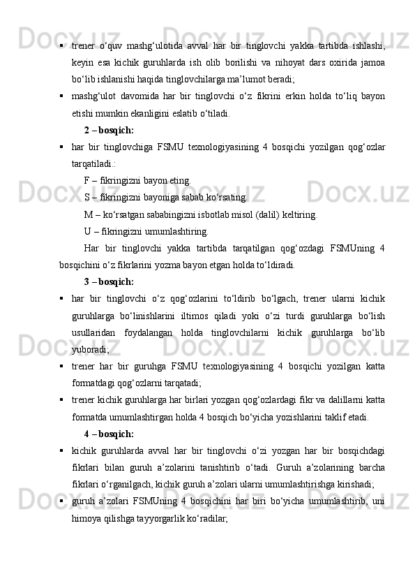  trener   о‘quv   mashg‘ulotida   avval   har   bir   tinglovchi   yakka   tartibda   ishlashi,
keyin   esa   kichik   guruhlarda   ish   olib   borilishi   va   nihoyat   dars   oxirida   jamoa
bо‘lib ishlanishi haqida tinglovchilarga ma’lumot beradi;
 mashg‘ulot   davomida   har   bir   tinglovchi   о‘z   fikrini   erkin   holda   tо‘liq   bayon
etishi mumkin ekanligini eslatib о‘tiladi.
2  – bos qich:
 har   bir   tinglovchiga   FSMU   texnologiyasining   4   bosqichi   yozilgan   qog‘ozlar
tarqatiladi.:
F – fikringizni bayon eting.
S – fikringizni bayoniga sabab kо‘rsating.
M – kо‘rsatgan sababingizni isbotlab misol (dalil) keltiring.
U – fikringizni umumlashtiring.
Har   bir   tinglovchi   yakka   tartibda   tarqatilgan   qog‘ozdagi   FSMUning   4
bosqichini о‘z fikrlarini yozma bayon etgan holda tо‘ldiradi.
3  –  bosqich:
 har   bir   tinglovchi   о‘z   qog‘ozlarini   tо‘ldirib   bо‘lgach,   trener   ularni   kichik
guruhlarga   bо‘linishlarini   iltimos   qiladi   yoki   о‘zi   turdi   guruhlarga   bо‘lish
usullaridan   foydalangan   holda   tinglovchilarni   kichik   guruhlarga   bо‘lib
yuboradi;
 trener   har   bir   guruhga   FSMU   texnologiyasining   4   bosqichi   yozilgan   katta
formatdagi qog‘ozlarni tarqatadi;
 trener kichik guruhlarga har birlari yozgan qog‘ozlardagi fikr va dalillarni katta
formatda umumlashtirgan holda 4 bosqich bо‘yicha yozishlarini taklif etadi.
4  –  bosqich:
 kichik   guruhlarda   avval   har   bir   tinglovchi   о‘zi   yozgan   har   bir   bosqichdagi
fikrlari   bilan   guruh   a’zolarini   tanishtirib   о‘tadi.   Guruh   a’zolarining   barcha
fikrlari о‘rganilgach, kichik guruh a’zolari ularni umumlashtirishga kirishadi;
 guruh   a’zolari   FSMUning   4   bosqichini   har   biri   bо‘yicha   umumlashtirib,   uni
himoya qilishga tayyorgarlik kо‘radilar;
Prezident    I.Karimov     «...eksport    imkoniyatini kengaytirish, jahon 
bozoriga kirib borish uchun avvalo, qimmatbaho xom ashyoni qayta ishlash 
negizida tayyor mahsulot ishlab chiqaruvchi qо‘shma korxonalarni 
rivojlantirish zarur.  Xorijiy sheriklar bilan birgalikda zamonaviy ixcham 
korxonalar barpo etib, ularni mehnat resurslarining manbalari bо‘lmish 
qishloqqa yaqinlashtirish lozim »
« Davra suxbati» munozarasini о‘tkazish bо‘yicha yо‘riqnoma
Sо‘zga chiqqanlarni diqqat bilan bо‘lmasdan tinglang.
Ma’ruzachining fikriga qо‘shilmang, о‘z fikringizni bildirishga ruxsat sо‘ra.
Ma’ruzachining  fikriga  qо‘shilsang,  kо‘rib  chiqilayotgan  masala  bо‘yicha 
qо‘shimcha fikr bildir.     