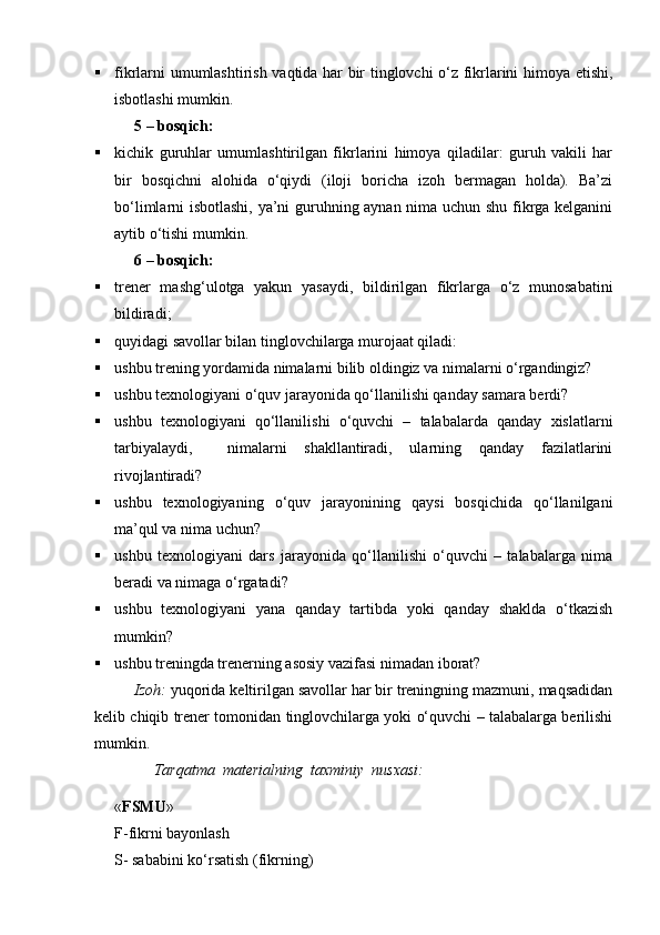  fikrlarni umumlashtirish vaqtida har bir tinglovchi о‘z fikrlarini himoya etishi,
isbotlashi mumkin.
5  –  bosqich:
 kichik   guruhlar   umumlashtirilgan   fikrlarini   himoya   qiladilar:   guruh   vakili   har
bir   bosqichni   alohida   о‘qiydi   (iloji   boricha   izoh   bermagan   holda).   Ba’zi
bо‘limlarni isbotlashi, ya’ni guruhning aynan nima uchun shu fikrga kelganini
aytib о‘tishi mumkin.
6  –  bosqich:
 trener   mashg‘ulotga   yakun   yasaydi,   bildirilgan   fikrlarga   о‘z   munosabatini
bildiradi;
 quyidagi savollar bilan tinglovchilarga murojaat qiladi:
 ushbu trening yordamida nimalarni bilib oldingiz va nimalarni о‘rgandingiz?
 ushbu texnologiyani о‘quv jarayonida qо‘llanilishi qanday samara berdi?
 ushbu   texnologiyani   qо‘llanilishi   о‘quvchi   –   talabalarda   qanday   xislatlarni
tarbiyalaydi,     nimalarni   shakllantiradi,   ularning   qanday   fazilatlarini
rivojlantiradi?
 ushbu   texnologiyaning   о‘quv   jarayonining   qaysi   bosqichida   qо‘llanilgani
ma’qul va nima uchun?
 ushbu   texnologiyani   dars   jarayonida   qо‘llanilishi   о‘quvchi   –   talabalarga   nima
beradi va nimaga о‘rgatadi?
 ushbu   texnologiyani   yana   qanday   tartibda   yoki   qanday   shaklda   о‘tkazish
mumkin?
 ushbu treningda trenerning asosiy vazifasi nimadan iborat?
Izoh:  yuqorida keltirilgan savollar har bir treningning mazmuni, maqsadidan
kelib chiqib trener tomonidan tinglovchilarga yoki о‘quvchi – talabalarga berilishi
mumkin.
     Tarqatma  materialning  taxminiy  nusxasi:
« FSMU »
F-fikrni bayonlash  
S- sababini k о ‘ rsatish (fikrning) 
Prezident    I.Karimov     «...eksport    imkoniyatini kengaytirish, jahon 
bozoriga kirib borish uchun avvalo, qimmatbaho xom ashyoni qayta ishlash 
negizida tayyor mahsulot ishlab chiqaruvchi qо‘shma korxonalarni 
rivojlantirish zarur.  Xorijiy sheriklar bilan birgalikda zamonaviy ixcham 
korxonalar barpo etib, ularni mehnat resurslarining manbalari bо‘lmish 
qishloqqa yaqinlashtirish lozim »
« Davra suxbati» munozarasini о‘tkazish bо‘yicha yо‘riqnoma
Sо‘zga chiqqanlarni diqqat bilan bо‘lmasdan tinglang.
Ma’ruzachining fikriga qо‘shilmang, о‘z fikringizni bildirishga ruxsat sо‘ra.
Ma’ruzachining  fikriga  qо‘shilsang,  kо‘rib  chiqilayotgan  masala  bо‘yicha 
qо‘shimcha fikr bildir.     