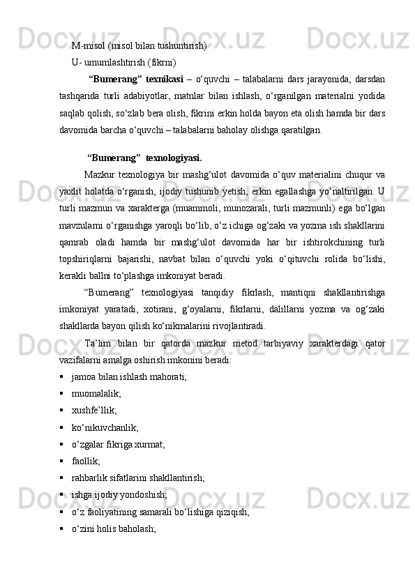 M-misol (misol bilan tushuntirish) 
U- umumlashtirish (fikrni)
  “Bumerang”   texnikasi   –   о‘quvchi   –   talabalarni   dars   jarayonida,   darsdan
tashqarida   turli   adabiyotlar,   matnlar   bilan   ishlash,   о‘rganilgan   materialni   yodida
saqlab qolish, sо‘zlab bera olish, fikrini erkin holda bayon eta olish hamda bir dars
davomida barcha о‘quvchi – talabalarni baholay olishga qaratilgan.
                
  “Bumerang”  texnologiyasi.
Mazkur   texnologiya   bir   mashg‘ulot   davomida   о‘quv   materialini   chuqur   va
yaxlit holatda о‘rganish, ijodiy tushunib yetish, erkin egallashga yо‘naltirilgan. U
turli mazmun va xarakterga (muammoli, munozarali, turli mazmunli) ega bо‘lgan
mavzularni о‘rganishga yaroqli bо‘lib, о‘z ichiga og‘zaki va yozma ish shakllarini
qamrab   oladi   hamda   bir   mashg‘ulot   davomida   har   bir   ishtirokchining   turli
topshiriqlarni   bajarishi,   navbat   bilan   о‘quvchi   yoki   о‘qituvchi   rolida   bо‘lishi,
kerakli ballni tо‘plashga imkoniyat beradi.
“Bumerang”   texnologiyasi   tanqidiy   fikrlash,   mantiqni   shakllantirishga
imkoniyat   yaratadi,   xotirani,   g‘oyalarni,   fikrlarni,   dalillarni   yozma   va   og‘zaki
shakllarda bayon qilish kо‘nikmalarini rivojlantiradi.
Ta’lim   bilan   bir   qatorda   mazkur   metod   tarbiyaviy   xarakterdagi   qator
vazifalarni amalga oshirish imkonini beradi:
 jamoa bilan ishlash mahorati;
 muomala l ik;
 xushfe’llik;
 kо‘nikuvchanlik;
 о‘zgalar fikriga xurmat;
 faollik;
 rahbarlik sifatlarini shakllantirish;
 ishga ijodiy yondoshish;
 о‘z faoliyatining samarali bо‘lishiga qiziqish;
 о‘zini holis baholash;
Prezident    I.Karimov     «...eksport    imkoniyatini kengaytirish, jahon 
bozoriga kirib borish uchun avvalo, qimmatbaho xom ashyoni qayta ishlash 
negizida tayyor mahsulot ishlab chiqaruvchi qо‘shma korxonalarni 
rivojlantirish zarur.  Xorijiy sheriklar bilan birgalikda zamonaviy ixcham 
korxonalar barpo etib, ularni mehnat resurslarining manbalari bо‘lmish 
qishloqqa yaqinlashtirish lozim »
« Davra suxbati» munozarasini о‘tkazish bо‘yicha yо‘riqnoma
Sо‘zga chiqqanlarni diqqat bilan bо‘lmasdan tinglang.
Ma’ruzachining fikriga qо‘shilmang, о‘z fikringizni bildirishga ruxsat sо‘ra.
Ma’ruzachining  fikriga  qо‘shilsang,  kо‘rib  chiqilayotgan  masala  bо‘yicha 
qо‘shimcha fikr bildir.     