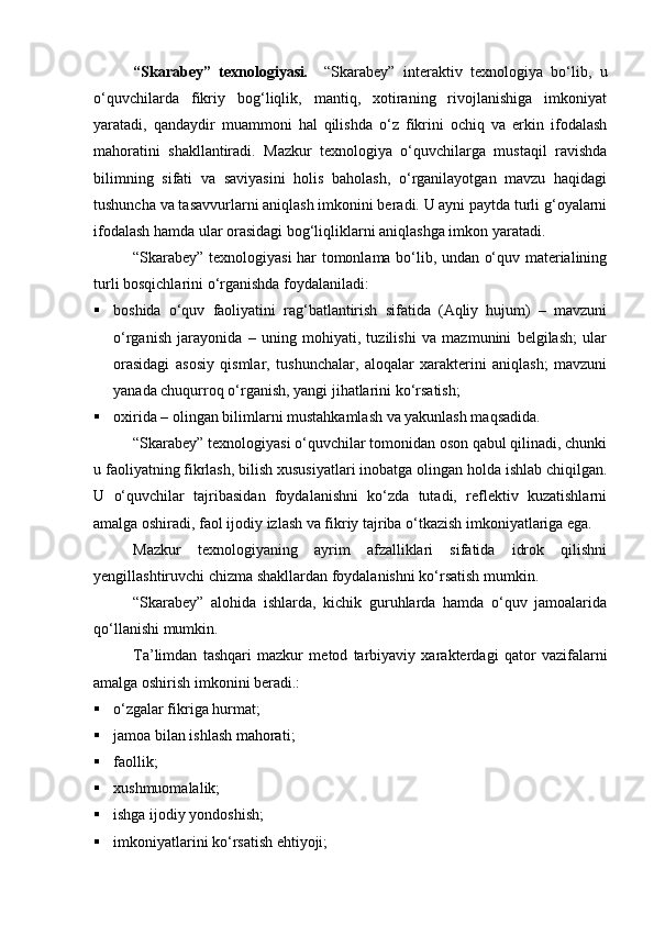“Skarabey”   texnologiyasi .     “Skarabey”   interaktiv   texnologiya   bо‘lib,   u
о‘quvchilarda   fikriy   bog‘liqlik,   mantiq,   xotiraning   rivojlanishiga   imkoniyat
yaratadi,   qandaydir   muammoni   hal   qilishda   о‘z   fikrini   ochiq   va   erkin   ifodalash
mahoratini   shakllantiradi.   Mazkur   texnologiya   о‘quvchilarga   mustaqil   ravishda
bilimning   sifati   va   saviyasini   holis   baholash,   о‘rganilayotgan   mavzu   haqidagi
tushuncha va tasavvurlarni aniqlash imkonini beradi. U ayni paytda turli g‘oyalarni
ifodalash hamda ular orasidagi bog‘liqliklarni aniqlashga imkon yaratadi.
“Skarabey” texnologiyasi har tomonlama bо‘lib, undan о‘quv materialining
turli bosqichlarini о‘rganishda foydalaniladi:
 boshida   о‘quv   faoliyatini   rag‘batlantirish   sifatida   (Aqliy   hujum)   –   mavzuni
о‘rganish   jarayonida   –   uning   mohiyati,   tuzilishi   va   mazmunini   belgilash;   ular
orasidagi   asosiy   qismlar,   tushunchalar,   aloqalar   xarakterini   aniqlash;   mavzuni
yanada chuqurroq о‘rganish, yangi jihatlarini kо‘rsatish;
 oxirida – olingan bilimlarni mustahkamlash va yakunlash maqsadida.
“Skarabey” texnologiyasi о‘quvchilar tomonidan oson qabul qilinadi, chunki
u faoliyatning fikrlash, bilish xususiyatlari inobatga olingan holda ishlab chiqilgan.
U   о‘quvchilar   tajribasidan   foydalanishni   kо‘zda   tutadi,   reflektiv   kuzatishlarni
amalga oshiradi, faol ijodiy izlash va fikriy tajriba о‘tkazish imkoniyatlariga ega.
Mazkur   texnologiyaning   ayrim   afzalliklari   sifatida   idrok   qilishni
yengillashtiruvchi chizma shakllardan foydalanishni kо‘rsatish mumkin.
“Skarabey”   alohida   ishlarda,   kichik   guruhlarda   hamda   о‘quv   jamoalarida
qо‘llanishi mumkin.
Ta’limdan   tashqari   mazkur   metod   tarbiyaviy   xarakterdagi   qator   vazifalarni
amalga oshirish imkonini beradi.:
 о‘zgalar fikriga hurmat;
 jamoa bilan ishlash 
mahoratimahorati ;
 faollik;
 xushmuomalalik;
 ishga ijodiy yondoshish;
 imkoniyatlarini kо‘rsatish ehtiyoji;
Prezident    I.Karimov     «...eksport    imkoniyatini kengaytirish, jahon 
bozoriga kirib borish uchun avvalo, qimmatbaho xom ashyoni qayta ishlash 
negizida tayyor mahsulot ishlab chiqaruvchi qо‘shma korxonalarni 
rivojlantirish zarur.  Xorijiy sheriklar bilan birgalikda zamonaviy ixcham 
korxonalar barpo etib, ularni mehnat resurslarining manbalari bо‘lmish 
qishloqqa yaqinlashtirish lozim »
« Davra suxbati» munozarasini о‘tkazish bо‘yicha yо‘riqnoma
Sо‘zga chiqqanlarni diqqat bilan bо‘lmasdan tinglang.
Ma’ruzachining fikriga qо‘shilmang, о‘z fikringizni bildirishga ruxsat sо‘ra.
Ma’ruzachining  fikriga  qо‘shilsang,  kо‘rib  chiqilayotgan  masala  bо‘yicha 
qо‘shimcha fikr bildir.     