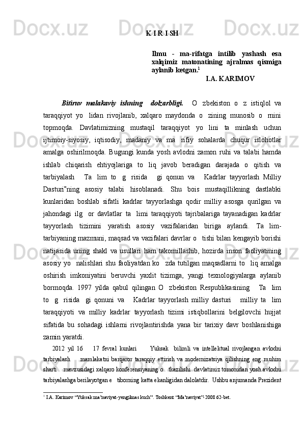 K   I   R   I   SH
Ilmu   -   ma-rifatga   intilib   yashash   esa
xalqimiz   matonatining   ajralmas   qismiga
aylanib ketgan . 1
I.A. KARIMOV
Bitiruv   malakaviy   ishning     dolzarbligi.     O zbekiston   o z   istiqlol   va 
taraqqiyot   yo lidan   rivojlanib,   xalqaro   maydonda   o zining   munosib   o rnini	
  
topmoqda.   Davlatimizning   mustaqil   taraqqiyot   yo lini   ta minlash   uchun	
 
ijtimoiy-siyosiy,   iqtisodiy,   madaniy   va   ma rifiy   sohalarda   chuqur   islohotlar	

amalga   oshirilmoqda.   Bugungi   kunda   yosh   avlodni   zamon   ruhi   va   talabi   hamda
ishlab   chiqarish   ehtiyojlariga   to liq   javob   beradigan   darajada   o qitish   va	
 
tarbiyalash   Ta lim   to g risida   gi   qonun   va   Kadrlar   tayyorlash   Milliy	
     
Dasturi ning   asosiy   talabi   hisoblanadi.   Shu   bois   mustaqillikning   dastlabki	

kunlaridan   boshlab   sifatli   kadrlar   tayyorlashga   qodir   milliy   asosga   qurilgan   va
jahondagi   ilg or   davlatlar   ta limi   taraqqiyoti   tajribalariga   tayanadigan   kadrlar	
 
tayyorlash   tizimini   yaratish   asosiy   vazifalaridan   biriga   aylandi.   Ta lim-	

tarbiyaning mazmuni, maqsad va vazifalari davrlar o tishi bilan kengayib borishi	

natijasida   uning   shakl   va   usullari   ham   takomillashib,   hozirda   inson   faoliyatining
asosiy  yo nalishlari   shu  faoliyatdan ko zda  tutilgan maqsadlarni  to liq  amalga	
  
oshirish   imkoniyatini   beruvchi   yaxlit   tizimga,   yangi   texnologiyalarga   aylanib
bormoqda.   1997   yilda   qabul   qilingan   O zbekiston   Respublikasining   Ta lim	
  
to g risida gi   qonuni   va   Kadrlar   tayyorlash   milliy   dasturi   milliy   ta lim	
     
taraqqiyoti   va   milliy   kadrlar   tayyorlash   tizimi   istiqbollarini   belgilovchi   hujjat
sifatida   bu   sohadagi   ishlarni   rivojlantirishda   yana   bir   tarixiy   davr   boshlanishiga
zamin yaratdi.
2012   yil   16     17   fevral   kunlari       Yuksak     bilimli   va   intellektual   rivojlangan   avlodni	
 
tarbiyalash     mamlakatni   barqaror   taraqqiy   ettirish   va   modernizatsiya   qilishning   eng   muhim	

sharti  mavzusidagi xalqaro konferensiyaning o tkazilishi  davlatimiz tomonidan yosh avlodni	
 
tarbiyalashga berilayotgan e tiborning katta ekanligidan dalolatdir.  Ushbu anjumanda Prezident	

1
  I.A. Karimov “Yuksak ma’naviya t -yengilmas kuch”. Toshkent “Ma’naviyat”-2008 62-bet.
Prezident    I.Karimov     «...eksport    imkoniyatini kengaytirish, jahon 
bozoriga kirib borish uchun avvalo, qimmatbaho xom ashyoni qayta ishlash 
negizida tayyor mahsulot ishlab chiqaruvchi qо‘shma korxonalarni 
rivojlantirish zarur.  Xorijiy sheriklar bilan birgalikda zamonaviy ixcham 
korxonalar barpo etib, ularni mehnat resurslarining manbalari bо‘lmish 
qishloqqa yaqinlashtirish lozim »
« Davra suxbati» munozarasini о‘tkazish bо‘yicha yо‘riqnoma
Sо‘zga chiqqanlarni diqqat bilan bо‘lmasdan tinglang.
Ma’ruzachining fikriga qо‘shilmang, о‘z fikringizni bildirishga ruxsat sо‘ra.
Ma’ruzachining  fikriga  qо‘shilsang,  kо‘rib  chiqilayotgan  masala  bо‘yicha 
qо‘shimcha fikr bildir.     