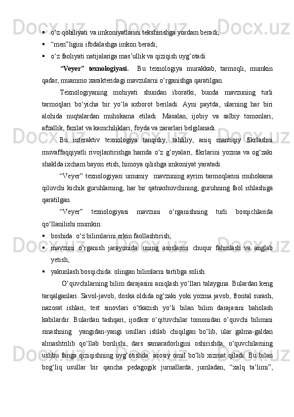  о‘z qobiliyati va imkoniyatlarini tekshirishga yordam beradi;
 “men”ligini ifodalashga imkon beradi;
 о‘z faoliyati natijalariga mas’ullik va qiziqish uyg‘otadi.
“ Veyer”   texnologiyasi.     Bu   texnologiya   murakkab,   tarmoqli,   mumkin
qadar, muammo xarakteridagi mavzularni о‘rganishga qaratilgan.
Texnologiyaning   mohiyati   shundan   iboratki,   bunda   mavzuning   turli
tarmoqlari   bо‘yicha   bir   yо‘la   axborot   beriladi.   Ayni   paytda,   ularning   har   biri
alohida   nuqtalardan   muhokama   etiladi.   Masalan,   ijobiy   va   salbiy   tomonlari,
afzallik, fazilat va kamchiliklari, foyda va zararlari belgilanadi.
Bu   interaktiv   texnologiya   tanqidiy,   tahliliy,   aniq   mantiqiy   fikrlashni
muvaffaqqiyatli   rivojlantirishga   hamda   о‘z   g‘oyalari,   fikrlarini   yozma   va   og‘zaki
shaklda ixcham bayon etish, himoya qilishga imkoniyat yaratadi.
“Veyer”   texnologiyasi   umumiy     mavzuning   ayrim   tarmoqlarini   muhokama
qiluvchi   kichik  guruhlarning,  har   bir  qatnashuvchining,   guruhning  faol  ishlashiga
qaratilgan.
“Veyer”   texnologiyasi   mavzuni   о‘rganishning   turli   bosqichlarida
qо‘llanilishi mumkin:
 boshida: о‘z bilimlarini erkin faollashtirish;
 mavzuni   о‘rganish   jarayonida:   uning   asoslarini   chuqur   fahmlash   va   anglab
yetish;
 yakunlash bosqichida: olingan bilimlarni tartibga solish.
 О‘quvchilarning bilim darajasini aniqlash yо‘llari talaygina. Bulardan keng
tarqalganlari. Savol-javob, doska oldida og‘zaki yoki yozma javob, frontal surash,
nazorat   ishlari,   test   sinovlari   о‘tkazish   yо‘li   bilan   bilim   darajasini   baholash
kabilardir.   Bulardan   tashqari,   ijodkor   о‘qituvchilar   tomonidan   о‘quvchi   bilimini
sinashning     yangidan-yangi   usullari   ishlab   chiqilgan   bо‘lib,   ular   galma-galdan
almashtrilib   qо‘llab   borilishi,   dars   samaradorligini   oshirishda,   о‘quvchilarning
ushbu   fanga  qiziqishning   uyg‘otishda     asosiy   omil   bо‘lib   xizmat   qiladi.   Bu   bilan
bog‘liq   usullar   bir   qancha   pedagogik   jurnallarda,   jumladan,   “xalq   ta’limi”,
Prezident    I.Karimov     «...eksport    imkoniyatini kengaytirish, jahon 
bozoriga kirib borish uchun avvalo, qimmatbaho xom ashyoni qayta ishlash 
negizida tayyor mahsulot ishlab chiqaruvchi qо‘shma korxonalarni 
rivojlantirish zarur.  Xorijiy sheriklar bilan birgalikda zamonaviy ixcham 
korxonalar barpo etib, ularni mehnat resurslarining manbalari bо‘lmish 
qishloqqa yaqinlashtirish lozim »
« Davra suxbati» munozarasini о‘tkazish bо‘yicha yо‘riqnoma
Sо‘zga chiqqanlarni diqqat bilan bо‘lmasdan tinglang.
Ma’ruzachining fikriga qо‘shilmang, о‘z fikringizni bildirishga ruxsat sо‘ra.
Ma’ruzachining  fikriga  qо‘shilsang,  kо‘rib  chiqilayotgan  masala  bо‘yicha 
qо‘shimcha fikr bildir.     