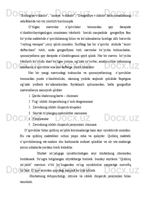 “Biologiya v shkole”, “ximiya  v shkole”, “Geografiya v shkole” kabi jurnallarning
sahifalarida tez-tez yoritilib borilmoqda.
О‘tilgan   mavzular   о‘quvchilar   tomonidan   qay   darajada
о‘zlashtirilayotganligini   muntazam   tekshirib     borish   maqsadida     geografiya   fani
bо‘yicha maktabda о‘quvchilarning bilim va kо‘nikmalarini hisobga olib boruvchi
“reyting varaqasi”  joriy qilish mumkin. Sinfdagi  har bir  о‘quvchi   alohida “sinov
daftarchasi”   tutib,   unda   geografiyani   turli   mavzular   bо‘yicha   tushunchalar,
qonuniyatlarni qay darajada о‘zlashtirganini qayd qiladi. Har bir mavzu   bо‘yicha
tekshirib kо‘rilishi shart bо‘lgan yozma, og‘zaki sо‘rovlar, amaliy ishlar yakunning
baholarini о‘quvchilar ana shu daftarga  yozib boradilar.
Har   bir   yangi   mavzudagi   tushuncha   va   qonuniyatlarning     о‘quvchilar
tomonidan   puxta   о‘zlashtirilishi,   ularning   yodida   saqlanib   qolishda   faqatgina
og‘zaki   yodlash   kо‘nikmalaridan   foydalanib   qolinmasdan,   balki   geografiya
materiallarini namoyish qildilar.
     1. Qarshi shahrining karta – chizmasi
2. Yog‘ ishlab chiqarishning о‘sish diagrammasi.
2. Zavodning ishlab chiqarish aloqalari 
3. Sayrda tо‘plangan mahsulotlar namunasi.
4. Fotorasmlar
5. Zavodning ishlab chiqarish jarayonlari chizmasi
О‘quvchilar bilan qishloq xо‘jalik korxonalariga ham sayr uyushtirish mumkin.
Bu   esa   qishloq   maktablari   uchun   yaqin   soha   va   qulaydir.   Qishloq   maktabi
о‘quvchilarning   ota-onalari   shu   korhonada   mehnat   qiladilar   va   ulr   ota-onalariga
ayrim sohalarda yordam berib keladilar.
Shirkat   xо‘jaligiga   uyushtiriladigan   sayr   shirkatning   idorasidan
boshlanadi.   Sо‘ngra   belgilangan   obyektlarga   boriladi.   bunday   sayrlarni   “Qishloq
xо‘jalik”   mavzusi   о‘tib   bо‘lingandan   sо‘ng   uyushtirilsa   maqsadga   muvofiq
bо‘ladi. О‘quv sayridan quyidagi maqsad kо‘zda tutiladi.
-Shirkatning   dehqonchiligi,   ixtisosi   va   ishlab   chiqarish   jarayonlari   bilan
tanishish.
Prezident    I.Karimov     «...eksport    imkoniyatini kengaytirish, jahon 
bozoriga kirib borish uchun avvalo, qimmatbaho xom ashyoni qayta ishlash 
negizida tayyor mahsulot ishlab chiqaruvchi qо‘shma korxonalarni 
rivojlantirish zarur.  Xorijiy sheriklar bilan birgalikda zamonaviy ixcham 
korxonalar barpo etib, ularni mehnat resurslarining manbalari bо‘lmish 
qishloqqa yaqinlashtirish lozim »
« Davra suxbati» munozarasini о‘tkazish bо‘yicha yо‘riqnoma
Sо‘zga chiqqanlarni diqqat bilan bо‘lmasdan tinglang.
Ma’ruzachining fikriga qо‘shilmang, о‘z fikringizni bildirishga ruxsat sо‘ra.
Ma’ruzachining  fikriga  qо‘shilsang,  kо‘rib  chiqilayotgan  masala  bо‘yicha 
qо‘shimcha fikr bildir.     