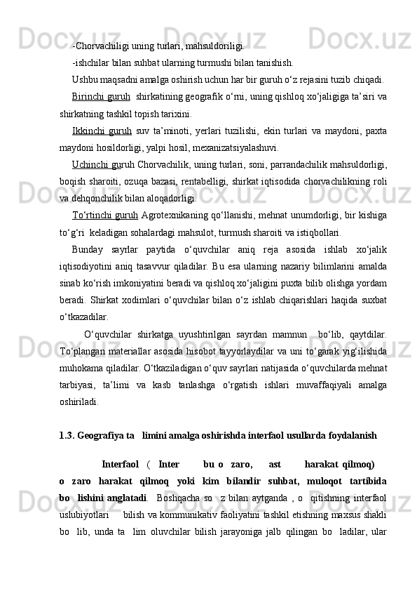 -Chorvachiligi uning turlari, mahsuldoriligi.
-ishchilar bilan suhbat ularning turmushi bilan tanishish.
Ushbu maqsadni amalga oshirish uchun har bir guruh о‘z rejasini tuzib chiqadi.
Birinchi guruh   shirkatining geografik о‘rni, uning qishloq xо‘jaligiga ta’siri va
shirkatning tashkil topish tarixini.
Ikkinchi   guruh   suv   ta’minoti,   yerlari   tuzilishi,   ekin   turlari   va   maydoni,   paxta
maydoni hosildorligi, yalpi hosil, mexanizatsiyalashuvi.
Uchinchi gu ruh Chorvachilik, uning turlari, soni, parrandachilik mahsuldorligi,
boqish sharoiti, ozuqa bazasi, rentabelligi, shirkat iqtisodida chorvachilikning roli
va dehqonchilik bilan aloqadorligi.
Tо‘rtinchi guruh   Agrotexnikaning qо‘llanishi, mehnat unumdorligi, bir kishiga
tо‘g‘ri  keladigan sohalardagi mahsulot, turmush sharoiti va istiqbollari.
Bunday   sayrlar   paytida   о‘quvchilar   aniq   reja   asosida   ishlab   xо‘jalik
iqtisodiyotini   aniq   tasavvur   qiladilar.   Bu   esa   ularning   nazariy   bilimlarini   amalda
sinab kо‘rish imkoniyatini beradi va qishloq xо‘jaligini puxta bilib olishga yordam
beradi.   Shirkat   xodimlari   о‘quvchilar   bilan   о‘z   ishlab   chiqarishlari   haqida   suxbat
о‘tkazadilar.
О‘quvchilar   shirkatga   uyushtirilgan   sayrdan   mamnun     bо‘lib,   qaytdilar.
Tо‘plangan  materiallar   asosida   hisobot  tayyorlaydilar  va   uni   tо‘garak  yig‘ilishida
muhokama qiladilar. О‘tkaziladigan о‘quv sayrlari natijasida о‘quvchilarda mehnat
tarbiyasi,   ta’limi   va   kasb   tanlashga   о‘rgatish   ishlari   muvaffaqiyali   amalga
oshiriladi. 
1.3.  Geografiya ta limini amalga oshirishda interfaol usullarda foydalanish
        Interfaol     (	
 Inter     bu   o zaro,     ast     harakat   qilmoq)  	      
o zaro   harakat   qilmoq   yoki   kim   bilandir   suhbat,   muloqot   tartibida	

bo lishini   anglatadi
 .     Boshqacha   so z   bilan   aytganda   ,   o qitishning   interfaol	 
uslubiyotlari   bilish va kommunikativ faoliyatini tashkil etishning maxsus shakli	

bo lib,   unda   ta lim   oluvchilar   bilish   jarayoniga   jalb   qilingan   bo ladilar,   ular	
  
Prezident    I.Karimov     «...eksport    imkoniyatini kengaytirish, jahon 
bozoriga kirib borish uchun avvalo, qimmatbaho xom ashyoni qayta ishlash 
negizida tayyor mahsulot ishlab chiqaruvchi qо‘shma korxonalarni 
rivojlantirish zarur.  Xorijiy sheriklar bilan birgalikda zamonaviy ixcham 
korxonalar barpo etib, ularni mehnat resurslarining manbalari bо‘lmish 
qishloqqa yaqinlashtirish lozim »
« Davra suxbati» munozarasini о‘tkazish bо‘yicha yо‘riqnoma
Sо‘zga chiqqanlarni diqqat bilan bо‘lmasdan tinglang.
Ma’ruzachining fikriga qо‘shilmang, о‘z fikringizni bildirishga ruxsat sо‘ra.
Ma’ruzachining  fikriga  qо‘shilsang,  kо‘rib  chiqilayotgan  masala  bо‘yicha 
qо‘shimcha fikr bildir.     
