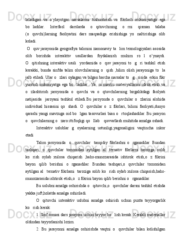 biladigan   va   o`ylayotgan   narsalarini   tushuntirish   va   fikrlash   imkoniyatiga   ega
bo ladilar.   Interfaol   darslarda   o qituvchining   o rni   qisman   talaba  
(o quvchi)larning   faoliyatini   dars   maqsadiga   erishishiga   yo naltirishiga   olib
 
keladi. 
  O quv jarayonida geografiya talimini zamonaviy ta lim texnologiyalari asosida
 
olib   borishda   interaktiv   usullardan   foydalanish   muhim   ro l   o’ynaydi.	

O qitishning   interaktiv   usuli     yordamida   o quv   jarayoni   to g ri   tashkil   etish	
   
kerakki,   bunda   sinfda   talim   oluvchilarning   o qish   ,bilim   olish   jarayoniga   to la	
 
jalb etiladi. Ular o zlari oylagan va bilgan barcha narsalar to g risida  erkin fikr	
  
yuritish imkoniyatga ega bo ladilar . Ya ni mavzu materiyallarini idrok etish va	
 
o zlashtirish   jaroyonida   o quvchi   va   o qtuvchilarning   birgalikdagi   faolyati	
  
natijasida     jaroyani   tashkul   etiladi.Bu   jaroyonda   o quvchilar   o zlarini   alohida	
 
individual   hissasini   qo shadi.   O quvchilar   o z   fikrlari,   bilimi   faoliyati,dunyo	
  
qarashi yangi mavzuga oid bo lgan tasovurlari bian o rtoqlashadilar. Bu jarayon	
 
o quvchilarning o zaro ittifoqligi qo llab  quvvatlash muhitida amalga oshadi.	
   
   Interaktiv   uslublar   g oyalarning   ustunligi,yagonaligini   vaqtincha   inkor	

etadi    
Talim   jaroyonida     o quvchilar     tanqidiy   fikrlashni   o rganadilar.   Bundan
 
tashqari,   o quvchilar   tomonidan   aytilgan   al ternativ   fikrlarni   taroziga   solib	
 
ko rish   oylab   xulosa   chiqarish   ,bahs-munozarasida   ishtirok   etish,o z   fikrini	
 
bayon   qilib   berishni   o rganadilar.   Bundan   tashqari,o quvchilar   tomonidan	
 
aytilgan al ternativ fikrlarni   taroziga solib ko rish oylab xulosa chiqarish,bahs-	
 
munozarasida ishtirok etish,o z fikrini bayon qilib berishni o rganadilar.	
 
Bu uslubni amalga oshirishda o qituvchi,o quvchilar darsni tashkil etishda	
 
yakka juft,holatda amalga oshiriladi.
O qituvchi   interaktiv   uslubni   amalga   oshirish   uchun   puxta   tayyorgarlik	

ko rish kerak:	

1. Sinf xonasi dars jarayoni uchun tayyor bo lish kerak. Kerakli materiallar	

oldindan tayyorlanishi lozim.
2.   Bu   jarayonni   amalga   oshirishda   vaqtni   o quvchilar   bilan   kelishilgan	

Prezident    I.Karimov     «...eksport    imkoniyatini kengaytirish, jahon 
bozoriga kirib borish uchun avvalo, qimmatbaho xom ashyoni qayta ishlash 
negizida tayyor mahsulot ishlab chiqaruvchi qо‘shma korxonalarni 
rivojlantirish zarur.  Xorijiy sheriklar bilan birgalikda zamonaviy ixcham 
korxonalar barpo etib, ularni mehnat resurslarining manbalari bо‘lmish 
qishloqqa yaqinlashtirish lozim »
« Davra suxbati» munozarasini о‘tkazish bо‘yicha yо‘riqnoma
Sо‘zga chiqqanlarni diqqat bilan bо‘lmasdan tinglang.
Ma’ruzachining fikriga qо‘shilmang, о‘z fikringizni bildirishga ruxsat sо‘ra.
Ma’ruzachining  fikriga  qо‘shilsang,  kо‘rib  chiqilayotgan  masala  bо‘yicha 
qо‘shimcha fikr bildir.     