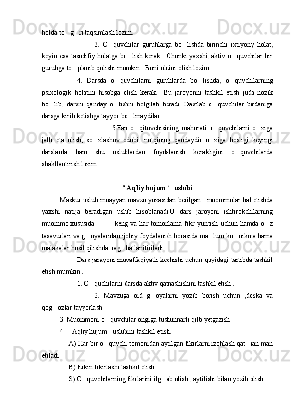 holda to g ri taqsimlash lozim. 
3.   O quvchilar   guruhlarga   bo lishda   birinchi   ixtiyoriy   holat,	
 
keyin esa tasodifiy holatga bo lish kerak . Chunki yaxshi, aktiv o quvchilar bir	
 
guruhga to planib qolishi mumkin . Buni oldini olish lozim .	

4.   Darsda   o quvchilarni   guruhlarda   bo lishda,   o quvchilarning	
  
psixologik   holatini   hisobga   olish   kerak.     Bu   jaroyonni   tashkil   etish   juda   nozik
bo lib,   darsni   qanday   o tishni   belgilab   beradi.   Dastlab   o quvchilar   birdaniga	
  
darsga kirib ketishga tayyor bo lmaydilar .  	

5.Fan   o qituvchisining   mahorati   o quvchilarni   o ziga	
  
jalb   eta   olish,   so zlashuv   odobi,   nutqining   qandaydir   o ziga   hosligi   keyingi	
 
darslarda   ham   shu   uslublardan   foydalanish   kerakligini   o quvchilarda	

shakllantirish lozim .
A q liy hujum   uslubi	
 
Maskur uslub muayyan mavzu yuzasidan berilgan . muommolar hal etishda
yaxshi   natija   beradigan   uslub   hisoblanadi.U   dars   jaroyoni   ishtirokchilarning
muommo xususida   keng   va   har   tomonlama   fikr   yuritish   uchun   hamda   o z	

tasavurlari va g oyalaridan ijobiy foydalanish borasida ma lum ko nikma hama	
  
malakalar hosil qilishda  rag batlanitiriladi .	

Dars jarayoni muvaffaqiyatli kechishi uchun quyidagi tartibda tashkil
etish mumkin .
1. O quchilarni darsda aktiv qatnashishini tashkil etish .	

2.   Mavzuga   oid   g oyalarni   yozib   borish   uchun   ,doska   va	

qog ozlar tayyorlash 	

  3. Muommoni o quvchilar ongiga tushunnarli qilb yetgazish 	

4.  Aqliy hujum uslubini tashkil etish.	
 
      A) Har bir o quvchi tomonidan aytilgan fikirlarni izohlash qat ian man	
 
etiladi
      B) Erkin fikirlashi tashkil etish .
      S) O quvchilarning fikrlarini ilg ab olish , aytilishi bilan yozib olish.	
 
Prezident    I.Karimov     «...eksport    imkoniyatini kengaytirish, jahon 
bozoriga kirib borish uchun avvalo, qimmatbaho xom ashyoni qayta ishlash 
negizida tayyor mahsulot ishlab chiqaruvchi qо‘shma korxonalarni 
rivojlantirish zarur.  Xorijiy sheriklar bilan birgalikda zamonaviy ixcham 
korxonalar barpo etib, ularni mehnat resurslarining manbalari bо‘lmish 
qishloqqa yaqinlashtirish lozim »
« Davra suxbati» munozarasini о‘tkazish bо‘yicha yо‘riqnoma
Sо‘zga chiqqanlarni diqqat bilan bо‘lmasdan tinglang.
Ma’ruzachining fikriga qо‘shilmang, о‘z fikringizni bildirishga ruxsat sо‘ra.
Ma’ruzachining  fikriga  qо‘shilsang,  kо‘rib  chiqilayotgan  masala  bо‘yicha 
qо‘shimcha fikr bildir.     