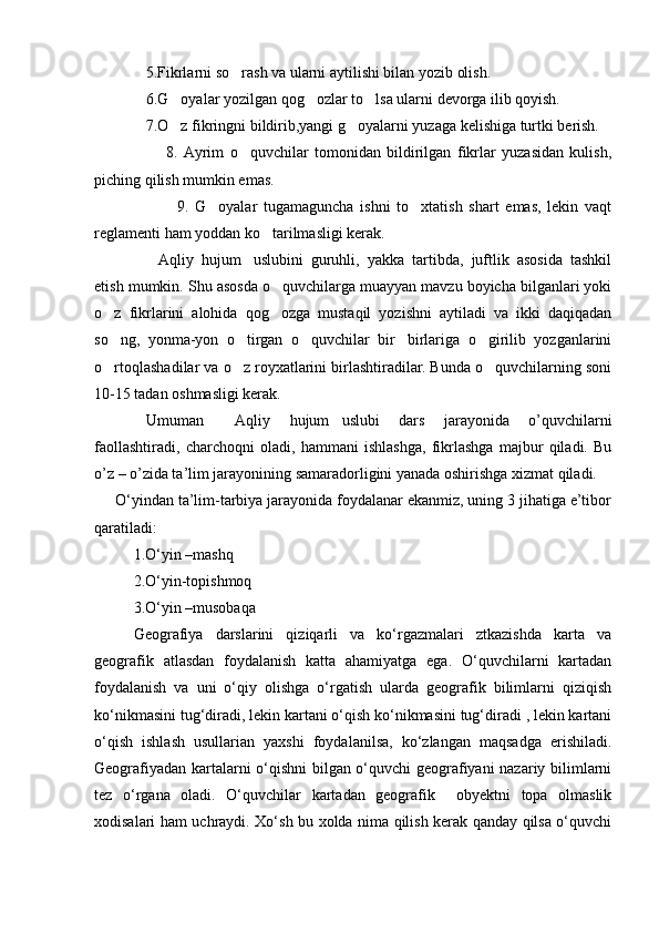 5.Fikrlarni so rash va ularni aytilishi bilan yozib olish.
6.G oyalar yozilgan qog ozlar to lsa ularni devorga ilib qoyish.	
  
7.O z fikringni bildirib,yangi g oyalarni yuzaga kelishiga turtki berish.
 
                        8.   Ayrim   o quvchilar   tomonidan   bildirilgan   fikrlar   yuzasidan   kulish,	

piching qilish mumkin emas.
                          9.   G oyalar   tugamaguncha   ishni   to xtatish   shart   emas,   lekin   vaqt	
 
reglamenti ham yoddan ko tarilmasligi kerak.	

Aqliy   hujum uslubini   guruhli,   yakka   tartibda,   juftlik   asosida   tashkil	
 
etish mumkin. Shu asosda o quvchilarga muayyan mavzu boyicha bilganlari yoki	

o z   fikrlarini   alohida   qog ozga   mustaqil   yozishni   aytiladi   va   ikki   daqiqadan	
 
so ng,   yonma-yon   o tirgan   o quvchilar   bir birlariga   o girilib   yozganlarini
    
o rtoqlashadilar va o z royxatlarini birlashtiradilar. Bunda o quvchilarning soni
  
10-15 tadan oshmasligi kerak. 
Umuman   Aqliy   hujum uslubi   dars   jarayonida   o’quvchilarni	
 
faollashtiradi,   charchoqni   oladi,   hammani   ishlashga,   fikrlashga   majbur   qiladi.   Bu
o’z – o’zida ta’lim jarayonining samaradorligini yanada oshirishga xizmat qiladi.
     О‘yindan ta’lim-tarbiya jarayonida foydalanar ekanmiz, uning 3 jihatiga e’tibor
qaratiladi:
1.О‘yin –mashq
2.О‘yin-topishmoq
3.О‘yin –musobaqa
Geografiya   darslarini   qiziqarli   va   kо‘rgazmalari   ztkazishda   karta   va
geografik   atlasdan   foydalanish   katta   ahamiyatga   ega.   О‘quvchilarni   kartadan
foydalanish   va   uni   о‘qiy   olishga   о‘rgatish   ularda   geografik   bilimlarni   qiziqish
kо‘nikmasini tug‘diradi, lekin kartani о‘qish kо‘nikmasini tug‘diradi , lekin kartani
о‘qish   ishlash   usullarian   yaxshi   foydalanilsa,   kо‘zlangan   maqsadga   erishiladi.
Geografiyadan kartalarni о‘qishni bilgan о‘quvchi geografiyani nazariy bilimlarni
tez   о‘rgana   oladi.   О‘quvchilar   kartadan   geografik     obyektni   topa   olmaslik
xodisalari ham uchraydi. Xо‘sh bu xolda nima qilish kerak qanday qilsa о‘quvchi
Prezident    I.Karimov     «...eksport    imkoniyatini kengaytirish, jahon 
bozoriga kirib borish uchun avvalo, qimmatbaho xom ashyoni qayta ishlash 
negizida tayyor mahsulot ishlab chiqaruvchi qо‘shma korxonalarni 
rivojlantirish zarur.  Xorijiy sheriklar bilan birgalikda zamonaviy ixcham 
korxonalar barpo etib, ularni mehnat resurslarining manbalari bо‘lmish 
qishloqqa yaqinlashtirish lozim »
« Davra suxbati» munozarasini о‘tkazish bо‘yicha yо‘riqnoma
Sо‘zga chiqqanlarni diqqat bilan bо‘lmasdan tinglang.
Ma’ruzachining fikriga qо‘shilmang, о‘z fikringizni bildirishga ruxsat sо‘ra.
Ma’ruzachining  fikriga  qо‘shilsang,  kо‘rib  chiqilayotgan  masala  bо‘yicha 
qо‘shimcha fikr bildir.     