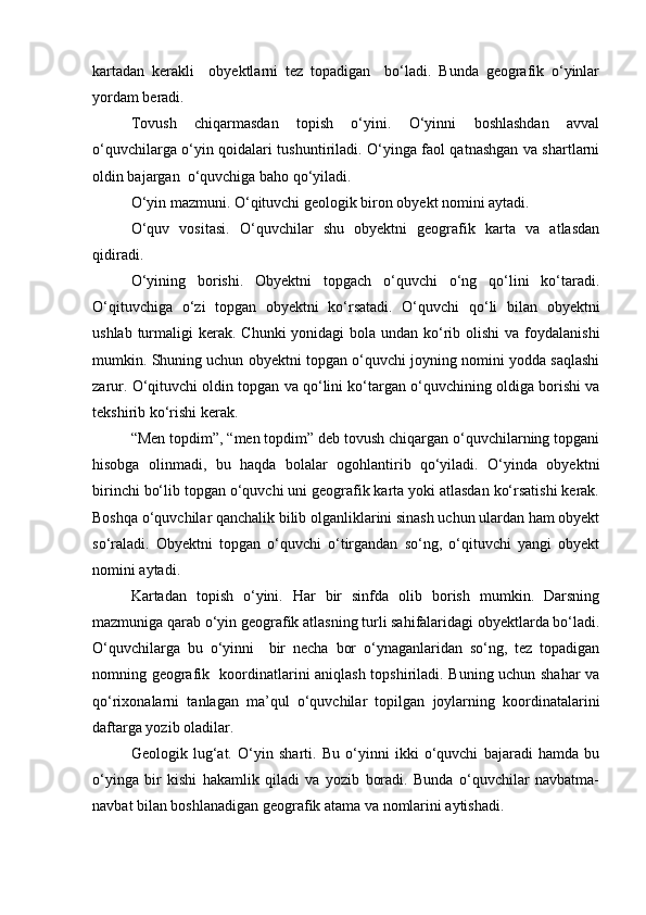 kartadan   kerakli     obyektlarni   tez   topadigan     bо‘ladi.   Bunda   geografik   о‘yinlar
yordam beradi.
Tovush   chiqarmasdan   topish   о‘yini.   О‘yinni   boshlashdan   avval
о‘quvchilarga о‘yin qoidalari tushuntiriladi. О‘yinga faol qatnashgan va shartlarni
oldin bajargan  о‘quvchiga baho qо‘yiladi.
О‘yin mazmuni. О‘qituvchi geologik biron obyekt nomini aytadi.
О‘quv   vositasi.   О‘quvchilar   shu   obyektni   geografik   karta   va   atlasdan
qidiradi.
О‘yining   borishi.   Obyektni   topgach   о‘quvchi   о‘ng   qо‘lini   kо‘taradi.
О‘qituvchiga   о‘zi   topgan   obyektni   kо‘rsatadi.   О‘quvchi   qо‘li   bilan   obyektni
ushlab turmaligi  kerak.  Chunki  yonidagi  bola undan kо‘rib olishi  va foydalanishi
mumkin. Shuning uchun obyektni topgan о‘quvchi joyning nomini yodda saqlashi
zarur. О‘qituvchi oldin topgan va qо‘lini kо‘targan о‘quvchining oldiga borishi va
tekshirib kо‘rishi kerak.
“Men topdim”, “men topdim” deb tovush chiqargan о‘quvchilarning topgani
hisobga   olinmadi,   bu   haqda   bolalar   ogohlantirib   qо‘yiladi.   О‘yinda   obyektni
birinchi bо‘lib topgan о‘quvchi uni geografik karta yoki atlasdan kо‘rsatishi kerak.
Boshqa о‘quvchilar qanchalik bilib olganliklarini sinash uchun ulardan ham obyekt
sо‘raladi.   Obyektni   topgan   о‘quvchi   о‘tirgandan   sо‘ng,   о‘qituvchi   yangi   obyekt
nomini aytadi.
Kartadan   topish   о‘yini.   Har   bir   sinfda   olib   borish   mumkin.   Darsning
mazmuniga qarab о‘yin geografik atlasning turli sahifalaridagi obyektlarda bо‘ladi.
О‘quvchilarga   bu   о‘yinni     bir   necha   bor   о‘ynaganlaridan   sо‘ng,   tez   topadigan
nomning geografik   koordinatlarini aniqlash topshiriladi. Buning uchun shahar va
qо‘rixonalarni   tanlagan   ma’qul   о‘quvchilar   topilgan   joylarning   koordinatalarini
daftarga yozib oladilar.
Geologik   lug‘at.   О‘yin   sharti.   Bu   о‘yinni   ikki   о‘quvchi   bajaradi   hamda   bu
о‘yinga   bir   kishi   hakamlik   qiladi   va   yozib   boradi.   Bunda   о‘quvchilar   navbatma-
navbat bilan boshlanadigan geografik atama va nomlarini aytishadi.
Prezident    I.Karimov     «...eksport    imkoniyatini kengaytirish, jahon 
bozoriga kirib borish uchun avvalo, qimmatbaho xom ashyoni qayta ishlash 
negizida tayyor mahsulot ishlab chiqaruvchi qо‘shma korxonalarni 
rivojlantirish zarur.  Xorijiy sheriklar bilan birgalikda zamonaviy ixcham 
korxonalar barpo etib, ularni mehnat resurslarining manbalari bо‘lmish 
qishloqqa yaqinlashtirish lozim »
« Davra suxbati» munozarasini о‘tkazish bо‘yicha yо‘riqnoma
Sо‘zga chiqqanlarni diqqat bilan bо‘lmasdan tinglang.
Ma’ruzachining fikriga qо‘shilmang, о‘z fikringizni bildirishga ruxsat sо‘ra.
Ma’ruzachining  fikriga  qо‘shilsang,  kо‘rib  chiqilayotgan  masala  bо‘yicha 
qо‘shimcha fikr bildir.     