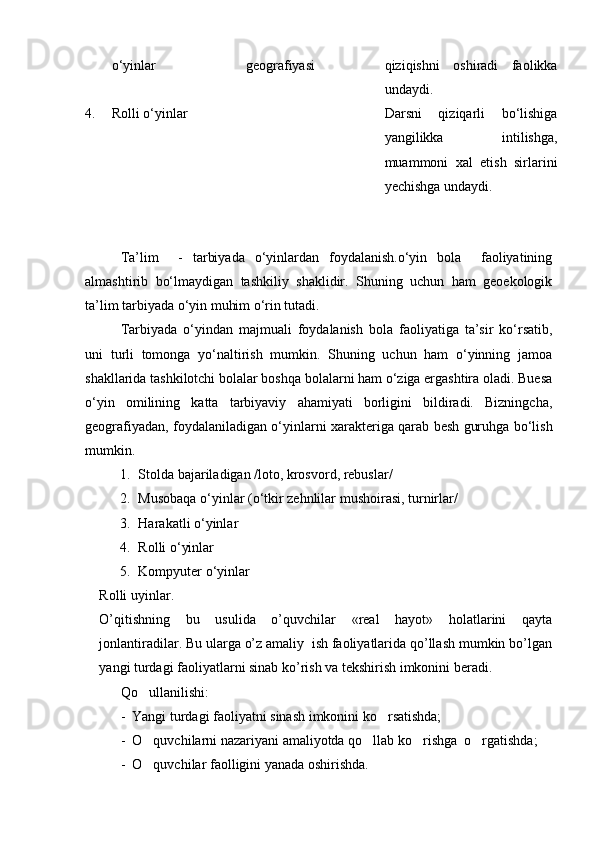 о‘yinlar geografiyasi qiziqishni   oshiradi   faolikka
undaydi.
4. Rolli о‘yinlar Darsni   qiziqarli   bо‘lishiga
yangilikka   intilishga,
muammoni   xal   etish   sirlarini
yechishga undaydi.
Ta’lim     -   tarbiyada   о‘yinlardan   foydalanish.о‘yin   bola     faoliyatining
almashtirib   bо‘lmaydigan   tashkiliy   shaklidir.   Shuning   uchun   ham   geoekologik
ta’lim tarbiyada о‘yin muhim о‘rin tutadi.
Tarbiyada   о‘yindan   majmuali   foydalanish   bola   faoliyatiga   ta’sir   kо‘rsatib,
uni   turli   tomonga   yо‘naltirish   mumkin.   Shuning   uchun   ham   о‘yinning   jamoa
shakllarida tashkilotchi bolalar boshqa bolalarni ham о‘ziga ergashtira oladi. Buesa
о‘yin   omilining   katta   tarbiyaviy   ahamiyati   borligini   bildiradi.   Bizningcha,
geografiyadan, foydalaniladigan о‘yinlarni xarakteriga qarab besh guruhga bо‘lish
mumkin.
1. Stolda bajariladigan /loto, krosvord, rebuslar/
2. Musobaqa о‘yinlar (о‘tkir zehnlilar mushoirasi, turnirlar/
3. Harakatli о‘yinlar
4. Rolli о‘yinlar
5. Kompyuter о‘yinlar
Rolli uyinlar.
O’qitishning   bu   usulida   o’quvchilar   «real   hayot»   holatlarini   qayta
jonlantiradilar. Bu ularga o’z amaliy  ish faoliyatlarida qo’llash mumkin bo’lgan
yangi turdagi faoliyatlarni sinab ko’rish va tekshirish imkonini beradi.
Qo ullanilishi:
-  Yangi turdagi faoliyatni sinash imkonini ko rsatishda;	

-  O quvchilarni nazariyani amaliyotda qo llab ko rishga  o rgatishda;	
   
-  O quvchilar faolligini yanada oshirishda.

Prezident    I.Karimov     «...eksport    imkoniyatini kengaytirish, jahon 
bozoriga kirib borish uchun avvalo, qimmatbaho xom ashyoni qayta ishlash 
negizida tayyor mahsulot ishlab chiqaruvchi qо‘shma korxonalarni 
rivojlantirish zarur.  Xorijiy sheriklar bilan birgalikda zamonaviy ixcham 
korxonalar barpo etib, ularni mehnat resurslarining manbalari bо‘lmish 
qishloqqa yaqinlashtirish lozim »
« Davra suxbati» munozarasini о‘tkazish bо‘yicha yо‘riqnoma
Sо‘zga chiqqanlarni diqqat bilan bо‘lmasdan tinglang.
Ma’ruzachining fikriga qо‘shilmang, о‘z fikringizni bildirishga ruxsat sо‘ra.
Ma’ruzachining  fikriga  qо‘shilsang,  kо‘rib  chiqilayotgan  masala  bо‘yicha 
qо‘shimcha fikr bildir.     