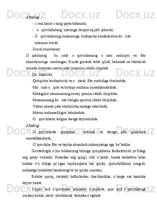 Afzalligi:
-  « real hayot » ning qayta tiklanishi;
-    o quvchilarning  mavzuga chuqurroq jalb qilinishi;
-  O quvchilarning muammoga  boshqacha yondashuvini ko rish    
 
         imkonini berish.
       Guruh munozarasi:
O qitishning     bu   usuli   o quvchilarning   o zaro   muloqoti   va   fikr	
  
almashinuviga   asoslangan.  Bunda guruhda tahlil qilish, baholash va tekshirish
asosida muayyan mavzu yoki muammo ishlab chiqiladi.
Qo llanilishi.	

-Qiziqishni kuchaytirish va o ylash, fikr yuritishga chorlashda;	

-Ma ruza o qish va boshqa usullarni mustahkamlashda;	
 
-Mashgulot mazmunining asosiy qismini ishlab chiqishda;
-Muammoning ko zda tutilgan qarorini ishlab chiqishda;	

-Yakun yasash yoki tekshirishni amalga oshirishda;
-Mavzu tushunarliligini baholashda;
-O quvchilarni kelgusi darsga tayyorlashda.	

Afzalligi:
-O quvchilarda   qiziqishni     orttiradi   va   darsga   jalb   qilinishini

mustahkamlaydi;
-O’quvchilar fikr va tajriba almashish imkoniyatiga ega  bo’ladilar.
Geoekologik   о‘yin   bolalarning   bilimga   qiziqshlarini   faollashtirish   yо‘lidagi
eng   qulay   vositadir.   Bulardan   eng   qizig‘i   rolli   о‘yinlar,   bunda   tashabbus   bilan
bolalar   о‘z   oldiga   qо‘ygan   topshiriqlarni   hal   qilishi,   qiyinchiliklarni   yengish,
mehnatga muhabbat harakteriga ta’sir qilishi mumkin.
Bolalar   quruq,   zerikarli   tadbirlardan   charchaydilar,   о‘yinga   esa   hamisha
tayyor turadi.
Yuqori   sinf   о‘quvchilari   ommaviy   о‘yinlarda,   quyi   sinf   о‘quvchilariga
yordam beradi, savol- javoblarida  faolikka о‘rgatadi.
Prezident    I.Karimov     «...eksport    imkoniyatini kengaytirish, jahon 
bozoriga kirib borish uchun avvalo, qimmatbaho xom ashyoni qayta ishlash 
negizida tayyor mahsulot ishlab chiqaruvchi qо‘shma korxonalarni 
rivojlantirish zarur.  Xorijiy sheriklar bilan birgalikda zamonaviy ixcham 
korxonalar barpo etib, ularni mehnat resurslarining manbalari bо‘lmish 
qishloqqa yaqinlashtirish lozim »
« Davra suxbati» munozarasini о‘tkazish bо‘yicha yо‘riqnoma
Sо‘zga chiqqanlarni diqqat bilan bо‘lmasdan tinglang.
Ma’ruzachining fikriga qо‘shilmang, о‘z fikringizni bildirishga ruxsat sо‘ra.
Ma’ruzachining  fikriga  qо‘shilsang,  kо‘rib  chiqilayotgan  masala  bо‘yicha 
qо‘shimcha fikr bildir.     