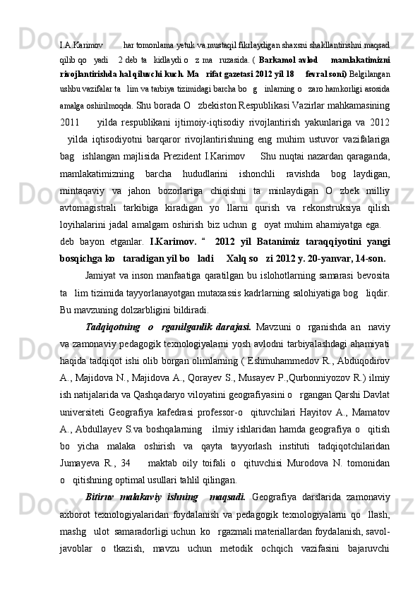 I.A.Karimov     har tomonlama yetuk va mustaqil fikrlaydigan shaxsni shakllantirishni maqsad 
qilib   qo yadi   2   deb   ta kidlaydi   o z   ma ruzasida.   (  	
     Barkamol   avlod     mamlakatimizni	
rivojlantirishda hal qiluvchi kuch. Ma rifat gazetasi 2012 yil 18   fevral soni)	
   Belgilangan
ushbu vazifalar ta lim va tarbiya tizimidagi barcha bo g inlarning o zaro hamkorligi asosida	
   
amalga oshirilmoqda.  Shu borada O zbekiston Respublikasi Vazirlar mahkamasining	

2011     yilda   respublikani   ijtimoiy-iqtisodiy   rivojlantirish   yakunlariga   va   2012	

yilda   iqtisodiyotni   barqaror   rivojlantirishning   eng   muhim   ustuvor   vazifalariga	

bag ishlangan   majlisida   Prezident   I.Karimov     Shu   nuqtai   nazardan   qaraganda,	
 
mamlakatimizning   barcha   hududlarini   ishonchli   ravishda   bog laydigan,	

mintaqaviy   va   jahon   bozorlariga   chiqishni   ta minlaydigan   O zbek   milliy	
 
avtomagistrali   tarkibiga   kiradigan   yo llarni   qurish   va   rekonstruksiya   qilish	

loyihalarini   jadal   amalgam   oshirish   biz   uchun   g oyat   muhim   ahamiyatga   ega.	
 
deb   bayon   etganlar.   I.Karimov.     2012   yil   Batanimiz   taraqqiyotini   yangi	

bosqichga ko taradigan yil bo ladi   Xalq so zi 2012 y. 20-yanvar, 14-son.	
   
Jamiyat   va  inson  manfaatiga  qaratilgan bu  islohotlarning samarasi   bevosita
ta lim tizimida tayyorlanayotgan mutaxassis kadrlarning salohiyatiga bog liqdir.	
 
Bu mavzuning dolzarbligini bildiradi.
Tadqiqotning     o rganilganlik   darajasi.  	
 Mavzuni   o rganishda   an naviy	 
va zamonaviy pedagogik texnologiyalarni  yosh avlodni tarbiyalashdagi  ahamiyati
haqida tadqiqot ishi olib borgan olimlarning ( Eshmuhammedov R., Abduqodirov
A., Majidova N., Majidova A., Qorayev S., Musayev P.,Qurbonniyozov R.) ilmiy
ish natijalarida va Qashqadaryo viloyatini geografiyasini o rgangan Qarshi Davlat	

universiteti   Geografiya   kafedrasi   professor-o qituvchilari   Hayitov   A.,   Mamatov	

A.,  Abdullayev  S.va  boshqalarning      ilmiy  ishlaridan  hamda  geografiya  o qitish	

bo yicha   malaka   oshirish   va   qayta   tayyorlash   instituti   tadqiqotchilaridan	

Jumayeva   R.,   34     maktab   oily   toifali   o qituvchisi   Murodova   N.   tomonidan	
 
o qitishning optimal usullari tahlil qilingan.	

Bitiruv   malakaviy   ishning     maqsadi.   Geografiya   darslarida   zamonaviy
axborot   texnologiyalaridan   foydalanish   va   pedagogik   texnologiyalarni   qo llash,	

mashg ulot  samaradorligi uchun  ko rgazmali materiallardan foydalanish, savol-	
 
javoblar   o tkazish,   mavzu   uchun   metodik   ochqich   vazifasini   bajaruvchi	

Prezident    I.Karimov     «...eksport    imkoniyatini kengaytirish, jahon 
bozoriga kirib borish uchun avvalo, qimmatbaho xom ashyoni qayta ishlash 
negizida tayyor mahsulot ishlab chiqaruvchi qо‘shma korxonalarni 
rivojlantirish zarur.  Xorijiy sheriklar bilan birgalikda zamonaviy ixcham 
korxonalar barpo etib, ularni mehnat resurslarining manbalari bо‘lmish 
qishloqqa yaqinlashtirish lozim »
« Davra suxbati» munozarasini о‘tkazish bо‘yicha yо‘riqnoma
Sо‘zga chiqqanlarni diqqat bilan bо‘lmasdan tinglang.
Ma’ruzachining fikriga qо‘shilmang, о‘z fikringizni bildirishga ruxsat sо‘ra.
Ma’ruzachining  fikriga  qо‘shilsang,  kо‘rib  chiqilayotgan  masala  bо‘yicha 
qо‘shimcha fikr bildir.     