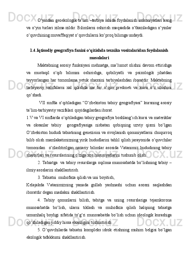 О‘yindan geoekologik ta’lim –tarbiya ishida foydalanish imkoniyatlari keng
va о‘yin turlari xilma-xildir. Bilimlarni oshirish maqsadida о‘tkaziladigan о‘yinlar
о‘quvchining muvaffaqiyat о‘quvchilarni kо‘proq bilimga undaydi.
1.4.Iqtisodiy geografiya fanini о‘qitishda texnika vositalaridan foydalanish
masalalari
Maktabning asosiy funksiyasi mehnatga, ma’lumot olishni davom ettirishga
va   mustaqil   о‘qib   bilimini   oshirishga,   qobiliyatli   va   psixologik   jihatdan
tayyorlangan   har   tomonlama   yetuk   shaxsini   tarbiyalashdan   iboratdir.   Maktabning
tarbiyaviy   vazifalarni   xal   qilishda   xar   bir   о‘quv   predmeti   va   kursi   о‘z   ulushini
qо‘shadi.
  VII   sinfda   о‘qitiladigan   “О‘zbekiston   tabiiy   geografiyasi”   kursning   asosiy
ta’lim-tarbiyaviy vazifalari quyidagilardan iborat.
1.V va VI sinflarda о‘qitiladigan tabiiy geografiya boshlang‘ich kursi va materiklar
va   okeanlar   tabiiy     geografiyasiga   nisbatan   qobiqning   uzviy   qismi   bо‘lgan
О‘zbekiston hududi tabiatining genezisini va rivojlanish qonuniyatlarni chuqurroq
bilib olish mamlakatimizning yirik hududlarini tahlil qilish jarayonida о‘quvchilar
tomonidan     о‘zlashtirilgan   nazariy   bilimlar   asosida   Vatanimiz   hududining   tabiiy
sharoitlari va resurslarining о‘ziga xos hususiyatlarini tushunib olish.
2. Tabiatga   va tabiiy resurslarga oqilona munosabatda bо‘lishning tabiiy –
ilmiy asoslarini shakllantirish.
3. Tabiatni  muhofaza qilish va uni boyitish, 
Kelajakda   Vatanimizning   yanada   gullab   yashnashi   uchun   asosni   saqlashdan
iboratdir degan maslakni shakllantirish.
4.   Tabiiy   qonunlarni   bilish,   tabitga   va   uning   resurslariga   tejamkorona
munosabatda   bо‘lish,   ularni   tiklash   va   muhofaza   qilish   halqning   tabiatga
umumhalq boyligi sifatida tо‘g‘ri munosabatda bо‘lish uchun ideologik kurashiga
qо‘shiladigan jiddiy hissa ekanligini tushuntirish .
5.   О‘quvchilarda   tabiatni   kompleks   idrok   etishning   muhim   belgisi   bо‘lgan
ekologik tafakkurni shakllantirish.
Prezident    I.Karimov     «...eksport    imkoniyatini kengaytirish, jahon 
bozoriga kirib borish uchun avvalo, qimmatbaho xom ashyoni qayta ishlash 
negizida tayyor mahsulot ishlab chiqaruvchi qо‘shma korxonalarni 
rivojlantirish zarur.  Xorijiy sheriklar bilan birgalikda zamonaviy ixcham 
korxonalar barpo etib, ularni mehnat resurslarining manbalari bо‘lmish 
qishloqqa yaqinlashtirish lozim »
« Davra suxbati» munozarasini о‘tkazish bо‘yicha yо‘riqnoma
Sо‘zga chiqqanlarni diqqat bilan bо‘lmasdan tinglang.
Ma’ruzachining fikriga qо‘shilmang, о‘z fikringizni bildirishga ruxsat sо‘ra.
Ma’ruzachining  fikriga  qо‘shilsang,  kо‘rib  chiqilayotgan  masala  bо‘yicha 
qо‘shimcha fikr bildir.     