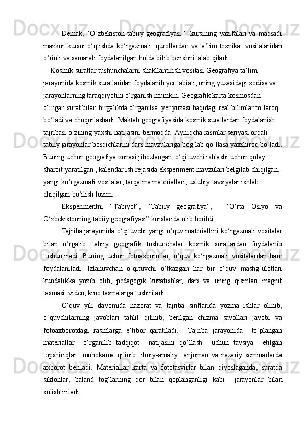 Demak,   “О‘zbekiston   tabiiy   geografiyasi   ”   kursining   vazifalari   va   maqsadi
mazkur kursni о‘qtishda kо‘rgazmali   qurollardan va ta’lim texnika   vositalaridan
о‘rinli va samarali foydalanilgan holda bilib berishni talab qiladi.
     Kosmik suratlar tushunchalarni shakllantirish vositasi. Geografiya ta’lim 
jarayonida kosmik suratlaridan foydalanib yer tabiati, uning yuzasidagi xodisa va 
jarayonlarning taraqqiyotini о‘rganish mumkin. Geografik karta kosmosdan 
olingan surat bilan birgalikda о‘rganilsa, yer yuzasi haqidagi real bilimlar tо‘laroq 
bо‘ladi va chuqurlashadi. Maktab geografiyasida kosmik suratlardan foydalanish 
tajribasi о‘zining yaxshi natijasini bermoqda. Ayniqcha rasmlar seriyasi orqali 
tabiiy jarayonlar bosqichlarini dars mavzulariga bog‘lab qо‘llasa yaxshiroq bо‘ladi.
Buning uchun geografiya xonasi jihozlangan, о‘qituvchi ishlashi uchun qulay 
sharoit yaratilgan , kalendar ish rejasida eksperiment mavzulari belgilab chiqilgan, 
yangi kо‘rgazmali vositalar, tarqatma materiallari, uslubiy tavsiyalar ishlab 
chiqilgan bо‘ilish lozim.
Eksperimentni   “Tabiyot”,   “Tabiiy   geografiya”,     “О‘rta   Osiyo   va
О‘zbekistonning tabiiy geografiyasi” kurslarida olib borildi.
Tajriba jarayonida о‘qituvchi yangi о‘quv materiallini kо‘rgazmali vositalar
bilan   о‘rgatib,   tabiiy   geografik   tushunchalar   kosmik   suratlardan   foydalanib
tushuntiradi.   Buning   uchun   fotoaxborotlar,   о‘quv   kо‘rgazmali   vositalardan   ham
foydalaniladi.   Izlanuvchan   о‘qituvchi   о‘tkazgan   har   bir   о‘quv   mashg‘ulotlari
kundalikka   yozib   olib,   pedagogik   kuzatishlar,   dars   va   uning   qismlari   magnit
tasmasi, video, kino tasmalarga tushiriladi.
О‘quv   yili   davomida   nazorat   va   tajriba   sinflarida   yozma   ishlar   olinib,
о‘quvchilarning   javoblari   tahlil   qilinib,   berilgan   chizma   savollari   javobi   va
fotoaxborotdagi   rasmlarga   e’tibor   qaratiladi.     Tajriba   jarayonida     tо‘plangan
materiallar     о‘rganilib   tadqiqot     natijasini   qо‘llash     uchun   tavsiya     etilgan
topshiriqlar     muhokama   qilinib,   ilmiy-amaliy     anjuman   va   nazariy   seminarlarda
axborot   beriladi.   Materiallar   karta   va   fototasvirlar   bilan   qiyoslaganda,   suratda
siklonlar,   baland   tog‘larning   qor   bilan   qoplanganligi   kabi     jarayonlar   bilan
solishtiriladi.
Prezident    I.Karimov     «...eksport    imkoniyatini kengaytirish, jahon 
bozoriga kirib borish uchun avvalo, qimmatbaho xom ashyoni qayta ishlash 
negizida tayyor mahsulot ishlab chiqaruvchi qо‘shma korxonalarni 
rivojlantirish zarur.  Xorijiy sheriklar bilan birgalikda zamonaviy ixcham 
korxonalar barpo etib, ularni mehnat resurslarining manbalari bо‘lmish 
qishloqqa yaqinlashtirish lozim »
« Davra suxbati» munozarasini о‘tkazish bо‘yicha yо‘riqnoma
Sо‘zga chiqqanlarni diqqat bilan bо‘lmasdan tinglang.
Ma’ruzachining fikriga qо‘shilmang, о‘z fikringizni bildirishga ruxsat sо‘ra.
Ma’ruzachining  fikriga  qо‘shilsang,  kо‘rib  chiqilayotgan  masala  bо‘yicha 
qо‘shimcha fikr bildir.     