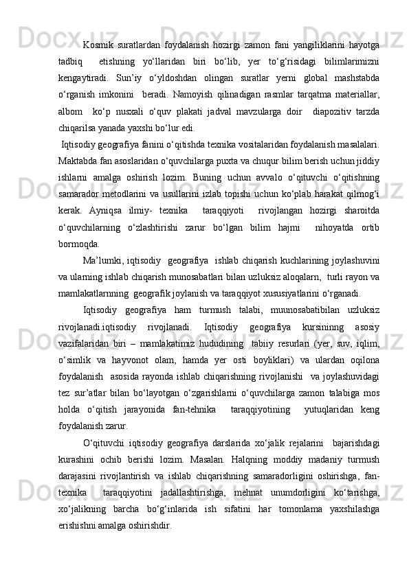 Kosmik   suratlardan   foydalanish   hozirgi   zamon   fani   yangiliklarini   hayotga
tadbiq     etishning   yо‘llaridan   biri   bо‘lib,   yer   tо‘g‘risidagi   bilimlarimizni
kengaytiradi.   Sun’iy   о‘yldoshdan   olingan   suratlar   yerni   global   mashstabda
о‘rganish   imkonini     beradi.   Namoyish   qilinadigan   rasmlar   tarqatma   materiallar,
albom     kо‘p   nusxali   о‘quv   plakati   jadval   mavzularga   doir     diapozitiv   tarzda
chiqarilsa yanada yaxshi bо‘lur edi.
 Iqtisodiy geografiya fanini о‘qitishda texnika vositalaridan foydalanish masalalari.
Maktabda fan asoslaridan о‘quvchilarga puxta va chuqur bilim berish uchun jiddiy
ishlarni   amalga   oshirish   lozim.   Buning   uchun   avvalo   о‘qituvchi   о‘qitishning
samarador   metodlarini   va   usullarini   izlab   topishi   uchun   kо‘plab   harakat   qilmog‘i
kerak.   Ayniqsa   ilmiy-   texnika     taraqqiyoti     rivojlangan   hozirgi   sharoitda
о‘quvchilarning   о‘zlashtirishi   zarur   bо‘lgan   bilim   hajmi     nihoyatda   ortib
bormoqda.
Ma’lumki, iqtisodiy   geografiya    ishlab chiqarish kuchlarining joylashuvini
va ularning ishlab chiqarish munosabatlari bilan uzluksiz aloqalarn,  turli rayon va
mamlakatlarnning  geografik joylanish va taraqqiyot xususiyatlarini о‘rganadi.
Iqtisodiy   geografiya   ham   turmush   talabi,   muunosabatibilan   uzluksiz
rivojlanadi.iqtisodiy   rivojlanadi.   Iqtisodiy   geografiya   kursininng   asosiy
vazifalaridan   biri   –   mamlakatimiz   hududining     tabiiy   resurlari   (yer,   suv,   iqlim,
о‘simlik   va   hayvonot   olam,   hamda   yer   osti   boyliklari)   va   ulardan   oqilona
foydalanish     asosida   rayonda   ishlab   chiqarishning   rivojlanishi     va   joylashuvidagi
tez   sur’atlar   bilan   bо‘layotgan   о‘zgarishlarni   о‘quvchilarga   zamon   talabiga   mos
holda   о‘qitish   jarayonida   fan-tehnika     taraqqiyotining     yutuqlaridan   keng
foydalanish zarur.
О‘qituvchi   iqtisodiy   geografiya   darslarida   xо‘jalik   rejalarini     bajarishdagi
kurashini   ochib   berishi   lozim.   Masalan.   Halqning   moddiy   madaniy   turmush
darajasini   rivojlantirish   va   ishlab   chiqarishning   samaradorligini   oshirishga,   fan-
texnika     taraqqiyotini   jadallashtirishga,   mehnat   unumdorligini   kо‘tarishga,
xо‘jalikning   barcha   bо‘g‘inlarida   ish   sifatini   har   tomonlama   yaxshilashga
erishishni amalga oshirishdir.
Prezident    I.Karimov     «...eksport    imkoniyatini kengaytirish, jahon 
bozoriga kirib borish uchun avvalo, qimmatbaho xom ashyoni qayta ishlash 
negizida tayyor mahsulot ishlab chiqaruvchi qо‘shma korxonalarni 
rivojlantirish zarur.  Xorijiy sheriklar bilan birgalikda zamonaviy ixcham 
korxonalar barpo etib, ularni mehnat resurslarining manbalari bо‘lmish 
qishloqqa yaqinlashtirish lozim »
« Davra suxbati» munozarasini о‘tkazish bо‘yicha yо‘riqnoma
Sо‘zga chiqqanlarni diqqat bilan bо‘lmasdan tinglang.
Ma’ruzachining fikriga qо‘shilmang, о‘z fikringizni bildirishga ruxsat sо‘ra.
Ma’ruzachining  fikriga  qо‘shilsang,  kо‘rib  chiqilayotgan  masala  bо‘yicha 
qо‘shimcha fikr bildir.     