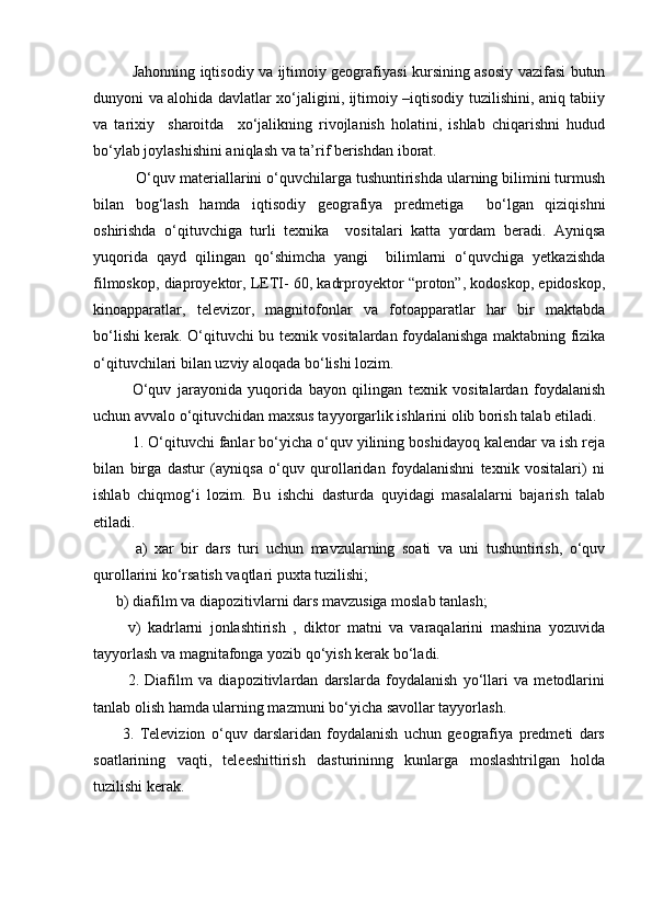 Jahonning iqtisodiy va ijtimoiy geografiyasi kursining asosiy vazifasi butun
dunyoni va alohida davlatlar xо‘jaligini, ijtimoiy –iqtisodiy tuzilishini, aniq tabiiy
va   tarixiy     sharoitda     xо‘jalikning   rivojlanish   holatini,   ishlab   chiqarishni   hudud
bо‘ylab joylashishini aniqlash va ta’rif berishdan iborat.
 О‘quv materiallarini о‘quvchilarga tushuntirishda ularning bilimini turmush
bilan   bog‘lash   hamda   iqtisodiy   geografiya   predmetiga     bо‘lgan   qiziqishni
oshirishda   о‘qituvchiga   turli   texnika     vositalari   katta   yordam   beradi.   Ayniqsa
yuqorida   qayd   qilingan   qо‘shimcha   yangi     bilimlarni   о‘quvchiga   yetkazishda
filmoskop, diaproyektor, LETI- 60, kadrproyektor “proton”, kodoskop, epidoskop,
kinoapparatlar,   televizor,   magnitofonlar   va   fotoapparatlar   har   bir   maktabda
bо‘lishi kerak. О‘qituvchi bu texnik vositalardan foydalanishga maktabning fizika
о‘qituvchilari bilan uzviy aloqada bо‘lishi lozim. 
О‘quv   jarayonida   yuqorida   bayon   qilingan   texnik   vositalardan   foydalanish
uchun avvalo о‘qituvchidan maxsus tayyorgarlik ishlarini olib borish talab etiladi.
1. О‘qituvchi fanlar bо‘yicha о‘quv yilining boshidayoq kalendar va ish reja
bilan   birga   dastur   (ayniqsa   о‘quv   qurollaridan   foydalanishni   texnik   vositalari)   ni
ishlab   chiqmog‘i   lozim.   Bu   ishchi   dasturda   quyidagi   masalalarni   bajarish   talab
etiladi.
            a)   xar   bir   dars   turi   uchun   mavzularning   soati   va   uni   tushuntirish,   о‘quv
qurollarini kо‘rsatish vaqtlari puxta tuzilishi;
      b) diafilm va diapozitivlarni dars mavzusiga moslab tanlash;
          v)   kadrlarni   jonlashtirish   ,   diktor   matni   va   varaqalarini   mashina   yozuvida
tayyorlash va magnitafonga yozib qо‘yish kerak bо‘ladi.
            2.   Diafilm   va   diapozitivlardan   darslarda   foydalanish   yо‘llari   va   metodlarini
tanlab olish hamda ularning mazmuni bо‘yicha savollar tayyorlash.
          3.   Televizion   о‘quv   darslaridan   foydalanish   uchun   geografiya   predmeti   dars
soatlarining   vaqti,   teleeshittirish   dasturininng   kunlarga   moslashtrilgan   holda
tuzilishi kerak.
Prezident    I.Karimov     «...eksport    imkoniyatini kengaytirish, jahon 
bozoriga kirib borish uchun avvalo, qimmatbaho xom ashyoni qayta ishlash 
negizida tayyor mahsulot ishlab chiqaruvchi qо‘shma korxonalarni 
rivojlantirish zarur.  Xorijiy sheriklar bilan birgalikda zamonaviy ixcham 
korxonalar barpo etib, ularni mehnat resurslarining manbalari bо‘lmish 
qishloqqa yaqinlashtirish lozim »
« Davra suxbati» munozarasini о‘tkazish bо‘yicha yо‘riqnoma
Sо‘zga chiqqanlarni diqqat bilan bо‘lmasdan tinglang.
Ma’ruzachining fikriga qо‘shilmang, о‘z fikringizni bildirishga ruxsat sо‘ra.
Ma’ruzachining  fikriga  qо‘shilsang,  kо‘rib  chiqilayotgan  masala  bо‘yicha 
qо‘shimcha fikr bildir.     