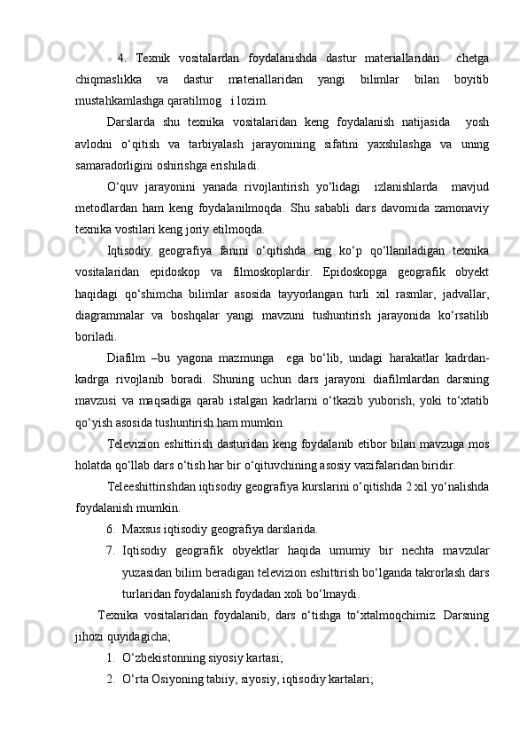           4.   Texnik   vositalardan   foydalanishda   dastur   materiallaridan     chetga
chiqmaslikka   va   dastur   materiallaridan   yangi   bilimlar   bilan   boyitib
mustahkamlashga qaratilmog i lozim.
Darslarda   shu   texnika   vositalaridan   keng   foydalanish   natijasida     yosh
avlodni   о‘qitish   va   tarbiyalash   jarayonining   sifatini   yaxshilashga   va   uning
samaradorligini oshirishga erishiladi.
О‘quv   jarayonini   yanada   rivojlantirish   yо‘lidagi     izlanishlarda     mavjud
metodlardan   ham   keng   foydalanilmoqda.   Shu   sababli   dars   davomida   zamonaviy
texnika vostilari keng joriy etilmoqda.
Iqtisodiy   geografiya   fanini   о‘qitishda   eng   kо‘p   qо‘llaniladigan   texnika
vositalaridan   epidoskop   va   filmoskoplardir.   Epidoskopga   geografik   obyekt
haqidagi   qо‘shimcha   bilimlar   asosida   tayyorlangan   turli   xil   rasmlar,   jadvallar,
diagrammalar   va   boshqalar   yangi   mavzuni   tushuntirish   jarayonida   kо‘rsatilib
boriladi.
Diafilm   –bu   yagona   mazmunga     ega   bо‘lib,   undagi   harakatlar   kadrdan-
kadrga   rivojlanib   boradi.   Shuning   uchun   dars   jarayoni   diafilmlardan   darsning
mavzusi   va   maqsadiga   qarab   istalgan   kadrlarni   о‘tkazib   yuborish,   yoki   tо‘xtatib
qо‘yish asosida tushuntirish ham mumkin.
Televizion eshittirish dasturidan keng foydalanib etibor bilan mavzuga mos
holatda qо‘llab dars о‘tish har bir о‘qituvchining asosiy vazifalaridan biridir.
Teleeshittirishdan iqtisodiy geografiya kurslarini о‘qitishda 2 xil yо‘nalishda
foydalanish mumkin.
6. Maxsus iqtisodiy geografiya darslarida.
7. Iqtisodiy   geografik   obyektlar   haqida   umumiy   bir   nechta   mavzular
yuzasidan bilim beradigan televizion eshittirish bо‘lganda takrorlash dars
turlaridan foydalanish foydadan xoli bо‘lmaydi.
        Texnika   vositalaridan   foydalanib,   dars   о‘tishga   tо‘xtalmoqchimiz.   Darsning
jihozi quyidagicha;
1. О‘zbekistonning siyosiy kartasi;
2. О‘rta Osiyoning tabiiy, siyosiy, iqtisodiy kartalari;
Prezident    I.Karimov     «...eksport    imkoniyatini kengaytirish, jahon 
bozoriga kirib borish uchun avvalo, qimmatbaho xom ashyoni qayta ishlash 
negizida tayyor mahsulot ishlab chiqaruvchi qо‘shma korxonalarni 
rivojlantirish zarur.  Xorijiy sheriklar bilan birgalikda zamonaviy ixcham 
korxonalar barpo etib, ularni mehnat resurslarining manbalari bо‘lmish 
qishloqqa yaqinlashtirish lozim »
« Davra suxbati» munozarasini о‘tkazish bо‘yicha yо‘riqnoma
Sо‘zga chiqqanlarni diqqat bilan bо‘lmasdan tinglang.
Ma’ruzachining fikriga qо‘shilmang, о‘z fikringizni bildirishga ruxsat sо‘ra.
Ma’ruzachining  fikriga  qо‘shilsang,  kо‘rib  chiqilayotgan  masala  bо‘yicha 
qо‘shimcha fikr bildir.     