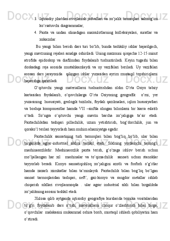 3. Iqtisodiy jihatdan rivojlanish jadvallari va xо‘jalik tarmoqlari salmog‘ini
kо‘rsatuvchi diagrammalar;
4. Paxta   va   undan   olinadigan   maxsulotlarning   kolleksiyalari,   suratlar   va
xokazolar.
  Bu   yangi   bilim   berish   dars   turi   bо‘lib,   bunda   tashkiliy   ishlar   bajarilgach,
yangi mavzuning rejalari amalga oshiriladi. Uning mazmuni qisqacha 12-15 minut
atrofida   epidoskop   va   diafilmdan   foydalanib   tushuntiriladi.   Keyin   tugashi   bilan
doskadagi   reja   asosida   mustahkamlaydi   va   uy   vazifalari   beriladi.   Uy   vazifalari
asosan   dars   jarayonida     qilingan   ishlar   yuzasidan   ayrim   mustaqil   topshiriqlarni
bajarishga qaratiladi.
О‘qituvchi   yangi   materiallarni   tushuntrishdan   oldin   О‘rta   Osiyo   tabiiy
kartasidan   foydalanib,   о‘quvchilarga   О‘rta   Osiyoning   geografik     о‘rni,   yer
yuzasining     hususiyati,   geologik   tuzilishi,   foydali   qazilmalari,   iqlim   hususiyatlari
va   boshqa   komponentlar   hamda   VII   –sinfda   olingan   bilimlarni   bir   karra   eslatib
о‘tadi.   Sо‘ngra   о‘qituvchi   yangi   mavzu   barcha   xо‘jaligiga   ta’sir   etadi.
Paxtachilikdan   tashqari   pillachilik,   uzum   yetishtirish,   bog‘dorchilik,   jun   va
qorakо‘l terilari tayyorlash ham muhim ahamiyatga egadir.
Paxtachilik   sanoatining   turli   tarmoqlari   bilan   bog‘liq   bо‘lib,   ular   bilan
birgalikda   agrar-industrial   siklini   tashkil   etadi.   Siklning   yordamchi   tarmog‘i
mashinasozlikdir.   Mashinasozlik   paxta   terish,   g‘о‘zaga   ishlov   berish   uchun
mо‘ljallangan   har   xil     mashinalar   va   tо‘qimachilik     sanoati   uchun   stanoklar
tayyorlab   beradi.   Kimyo   sanoatiqishloq   xо‘jaligini   azotli   va   fosforli   о‘g‘itlar
hamda   zaxarli   xiimkatlar   bilan   ta’minlaydi.   Paxtachilik   bilan   bog‘liq   bо‘lgan
sanoat   tarmoqlaridan   tashqari,   neft’,   gaz-kimyo   va   rangdor   metallar   ishlab
chiqarish   sikllari   rivojlanmoqda   .   ular   agrar   industrial   sikli   bilan   birgalikda
xо‘jalikning asosini tashkil etadi.
Xulosa   qilib   aytganda   iqtisodiy   geografiya   kurslarida   texnika   vositalaridan
tо‘g‘ri   foydalanib   dars   о‘tish,   materiallarni   chuqur   о‘zlashtirish   bilan   birga,
о‘quvchilar  malakasini mukammal oshira borib, mustaqil ishlash qobiliyatini ham
о‘stiradi.
Prezident    I.Karimov     «...eksport    imkoniyatini kengaytirish, jahon 
bozoriga kirib borish uchun avvalo, qimmatbaho xom ashyoni qayta ishlash 
negizida tayyor mahsulot ishlab chiqaruvchi qо‘shma korxonalarni 
rivojlantirish zarur.  Xorijiy sheriklar bilan birgalikda zamonaviy ixcham 
korxonalar barpo etib, ularni mehnat resurslarining manbalari bо‘lmish 
qishloqqa yaqinlashtirish lozim »
« Davra suxbati» munozarasini о‘tkazish bо‘yicha yо‘riqnoma
Sо‘zga chiqqanlarni diqqat bilan bо‘lmasdan tinglang.
Ma’ruzachining fikriga qо‘shilmang, о‘z fikringizni bildirishga ruxsat sо‘ra.
Ma’ruzachining  fikriga  qо‘shilsang,  kо‘rib  chiqilayotgan  masala  bо‘yicha 
qо‘shimcha fikr bildir.     