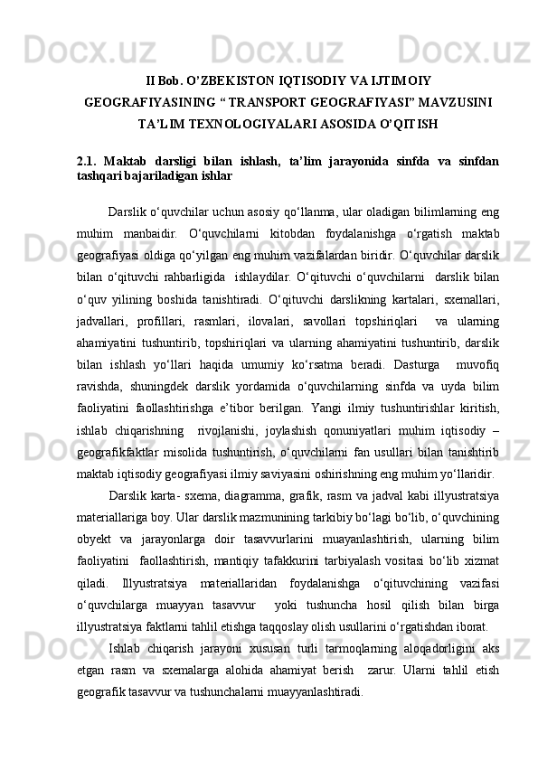 II  Bob .  O’ZBEKISTON IQTISODIY VA IJTIMOIY
GEOGRAFIYASINING “ TRANSPORT GEOGRAFIYASI” MAVZUSINI
TA’LIM TEXNOLOGIYALARI ASOSIDA   O’QITISH
2.1.   Maktab   darsligi   bilan   ishlash,   ta’lim   jarayonida   sinfda   va   sinfdan
tashqari bajariladigan ishlar  
Darslik о‘quvchilar uchun asosiy  qо‘llanma, ular oladigan bilimlarning eng
muhim   manbaidir.   О‘quvchilarni   kitobdan   foydalanishga   о‘rgatish   maktab
geografiyasi oldiga qо‘yilgan eng muhim vazifalardan biridir. О‘quvchilar darslik
bilan   о‘qituvchi   rahbarligida     ishlaydilar.   О‘qituvchi   о‘quvchilarni     darslik   bilan
о‘quv   yilining   boshida   tanishtiradi.   О‘qituvchi   darslikning   kartalari,   sxemallari,
jadvallari,   profillari,   rasmlari,   ilovalari,   savollari   topshiriqlari     va   ularning
ahamiyatini   tushuntirib,   topshiriqlari   va   ularning   ahamiyatini   tushuntirib,   darslik
bilan   ishlash   yо‘llari   haqida   umumiy   kо‘rsatma   beradi.   Dasturga     muvofiq
ravishda,   shuningdek   darslik   yordamida   о‘quvchilarning   sinfda   va   uyda   bilim
faoliyatini   faollashtirishga   e’tibor   berilgan.   Yangi   ilmiy   tushuntirishlar   kiritish,
ishlab   chiqarishning     rivojlanishi,   joylashish   qonuniyatlari   muhim   iqtisodiy   –
geografikfaktlar   misolida   tushuntirish,   о‘quvchilarni   fan   usullari   bilan   tanishtirib
maktab iqtisodiy geografiyasi ilmiy saviyasini oshirishning eng muhim yо‘llaridir.
Darslik karta-  sxema,   diagramma,  grafik,  rasm  va  jadval   kabi  illyustratsiya
materiallariga boy. Ular darslik mazmunining tarkibiy bо‘lagi bо‘lib, о‘quvchining
obyekt   va   jarayonlarga   doir   tasavvurlarini   muayanlashtirish,   ularning   bilim
faoliyatini     faollashtirish,   mantiqiy   tafakkurini   tarbiyalash   vositasi   bо‘lib   xizmat
qiladi.   Illyustratsiya   materiallaridan   foydalanishga   о‘qituvchining   vazifasi
о‘quvchilarga   muayyan   tasavvur     yoki   tushuncha   hosil   qilish   bilan   birga
illyustratsiya faktlarni tahlil etishga taqqoslay olish usullarini о‘rgatishdan iborat.
Ishlab   chiqarish   jarayoni   xususan   turli   tarmoqlarning   aloqadorligini   aks
etgan   rasm   va   sxemalarga   alohida   ahamiyat   berish     zarur.   Ularni   tahlil   etish
geografik tasavvur va tushunchalarni muayyanlashtiradi.
Prezident    I.Karimov     «...eksport    imkoniyatini kengaytirish, jahon 
bozoriga kirib borish uchun avvalo, qimmatbaho xom ashyoni qayta ishlash 
negizida tayyor mahsulot ishlab chiqaruvchi qо‘shma korxonalarni 
rivojlantirish zarur.  Xorijiy sheriklar bilan birgalikda zamonaviy ixcham 
korxonalar barpo etib, ularni mehnat resurslarining manbalari bо‘lmish 
qishloqqa yaqinlashtirish lozim »
« Davra suxbati» munozarasini о‘tkazish bо‘yicha yо‘riqnoma
Sо‘zga chiqqanlarni diqqat bilan bо‘lmasdan tinglang.
Ma’ruzachining fikriga qо‘shilmang, о‘z fikringizni bildirishga ruxsat sо‘ra.
Ma’ruzachining  fikriga  qо‘shilsang,  kо‘rib  chiqilayotgan  masala  bо‘yicha 
qо‘shimcha fikr bildir.     