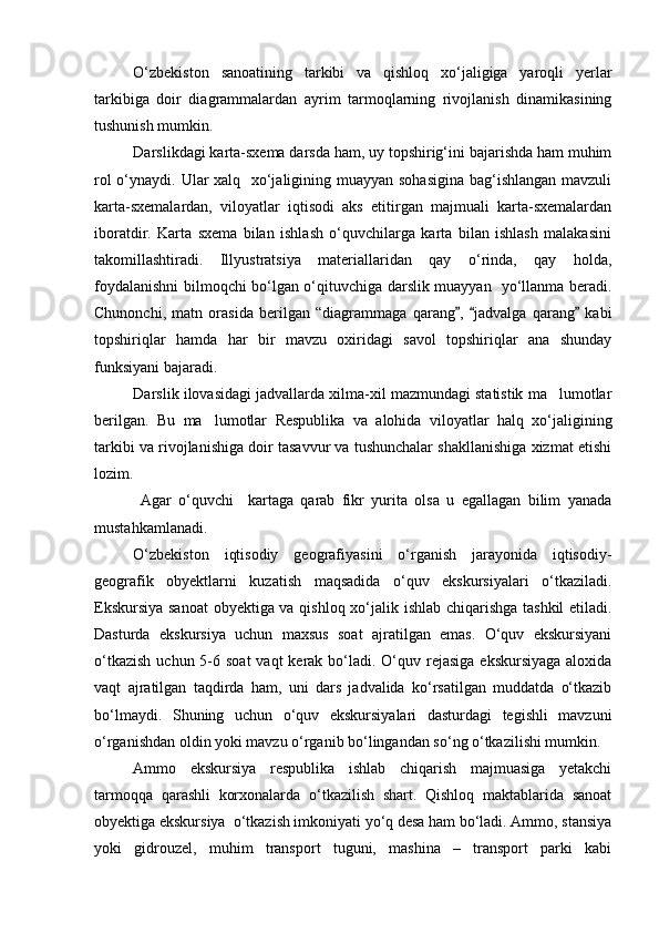 О‘zbekiston   sanoatining   tarkibi   va   qishloq   xо‘jaligiga   yaroqli   yerlar
tarkibiga   doir   diagrammalardan   ayrim   tarmoqlarning   rivojlanish   dinamikasining
tushunish mumkin.
Darslikdagi karta-sxema darsda ham, uy topshirig‘ini bajarishda ham muhim
rol  о‘ynaydi. Ular xalq   xо‘jaligining muayyan sohasigina  bag‘ishlangan mavzuli
karta-sxemalardan,   viloyatlar   iqtisodi   aks   etitirgan   majmuali   karta-sxemalardan
iboratdir.   Karta   sxema   bilan   ishlash   о‘quvchilarga   karta   bilan   ishlash   malakasini
takomillashtiradi.   Illyustratsiya   materiallaridan   qay   о‘rinda,   qay   holda,
foydalanishni bilmoqchi bо‘lgan о‘qituvchiga darslik muayyan   yо‘llanma beradi.
Chunonchi,   matn   orasida   berilgan   “diagrammaga   qarang ,   jadvalga   qarang   kabi  
topshiriqlar   hamda   har   bir   mavzu   oxiridagi   savol   topshiriqlar   ana   shunday
funksiyani bajaradi.
Darslik ilovasidagi jadvallarda xilma-xil mazmundagi statistik ma lumotlar	

berilgan.   Bu   ma lumotlar   Respublika   va   alohida   viloyatlar   halq   xо‘jaligining	

tarkibi va rivojlanishiga doir tasavvur va tushunchalar shakllanishiga xizmat etishi
lozim.
  Agar   о‘quvchi     kartaga   qarab   fikr   yurita   olsa   u   egallagan   bilim   yanada
mustahkamlanadi.
О‘zbekiston   iqtisodiy   geografiyasini   о‘rganish   jarayonida   iqtisodiy-
geografik   obyektlarni   kuzatish   maqsadida   о‘quv   ekskursiyalari   о‘tkaziladi.
Ekskursiya sanoat  obyektiga va qishloq xо‘jalik ishlab chiqarishga tashkil etiladi.
Dasturda   ekskursiya   uchun   maxsus   soat   ajratilgan   emas.   О‘quv   ekskursiyani
о‘tkazish  uchun 5-6 soat  vaqt  kerak bо‘ladi. О‘quv rejasiga  ekskursiyaga  aloxida
vaqt   ajratilgan   taqdirda   ham,   uni   dars   jadvalida   kо‘rsatilgan   muddatda   о‘tkazib
bо‘lmaydi.   Shuning   uchun   о‘quv   ekskursiyalari   dasturdagi   tegishli   mavzuni
о‘rganishdan oldin yoki mavzu о‘rganib bо‘lingandan sо‘ng о‘tkazilishi mumkin.
Ammo   ekskursiya   respublika   ishlab   chiqarish   majmuasiga   yetakchi
tarmoqqa   qarashli   korxonalarda   о‘tkazilish   shart.   Qishloq   maktablarida   sanoat
obyektiga ekskursiya  о‘tkazish imkoniyati yо‘q desa ham bо‘ladi. Ammo, stansiya
yoki   gidrouzel,   muhim   transport   tuguni,   mashina   –   transport   parki   kabi
Prezident    I.Karimov     «...eksport    imkoniyatini kengaytirish, jahon 
bozoriga kirib borish uchun avvalo, qimmatbaho xom ashyoni qayta ishlash 
negizida tayyor mahsulot ishlab chiqaruvchi qо‘shma korxonalarni 
rivojlantirish zarur.  Xorijiy sheriklar bilan birgalikda zamonaviy ixcham 
korxonalar barpo etib, ularni mehnat resurslarining manbalari bо‘lmish 
qishloqqa yaqinlashtirish lozim »
« Davra suxbati» munozarasini о‘tkazish bо‘yicha yо‘riqnoma
Sо‘zga chiqqanlarni diqqat bilan bо‘lmasdan tinglang.
Ma’ruzachining fikriga qо‘shilmang, о‘z fikringizni bildirishga ruxsat sо‘ra.
Ma’ruzachining  fikriga  qо‘shilsang,  kо‘rib  chiqilayotgan  masala  bо‘yicha 
qо‘shimcha fikr bildir.     